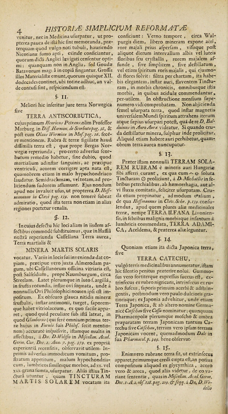 / 4 ' HISTORIA SIMPLICIUM REFORMATA venitur, nec in Medicina ufurpatur, ut pro- conficiunt: Verno tempore , circaWal- pterca pauca de ifta hic fint memoranda, prae- purgis diem, libero mineram expone aeri* terquam quod vulgo noti tubuli, hauriendo rore majali prius afperfam , vifisque poft Nicotiana: fumo apti, exinde conficiantur, aliquot dierum intervallum albis vel luteis quorum didi Anglici laevigati cenfentur opti- fioribus feu cryftallis , rorem majalem af- mi; quanquam non in Anglia, fed Goudae funde, five fimplicem , five .deftillatum , Batavorum magi a in copia fingantur. Groffis vel etiam fpiritum roris majalis , qui ejusmo- illos Matcrialifi* emunt,quorum quisque XII. di flores folvit: filtra per chartam, ita habe- dodecadescontinet,ubi totineadhuc, an val- bis elegantem, inftar auri, flaventem Tin&amp;u- decontufifint, refpiciendum eft. ram, in morbis chronicis, omnibusque iftis morbis, in quibus acidulae commendantur , per-utilem. In obftrutftione menfium faepe- Meliori hic inferitur jure terra Norwegica numero vidi comprobatam. Non abjicienda, fiye femel ufurpata terra, quod inftar magnetis TERRA ANTISCORBUTICA, univerfalemMundi fpiritum attrahens iterum cujus primum Hernicus Petr&lt;ms&amp;X\m Profeftor atque faepius ufurpari poteft, qua de re D. Bal- Marburg. in Dif Hamum, de Scorbuto Pag. 3$, &amp; duinus in Auro Aurx videatur. Si quando cru- poft eum Olaus Wormus in Muf.pag. 16. fece- da deftillatur minera, fulphur inde proficitur, re mentionem. Rubra &amp; terra: figillatae haud Aliquid etiam habere auri perhibetur, quam- diOTmilis terra eft , qua: prope Bergas Nor- obrem terra aurea nuncupatur, wegiae reperiunda , pro certo adverlus (cor- butum remedio habetur, fine dubio, quod martialium adinftar (anguinis, ac praecipue ventriculi, acorem corrigere apta nata eft, quamobrem etiam in malo hypochondriaco §. I?. Praeter iftam nonnulli TERRAM SOLA¬ REM RUBRAM e mineris auri Hungariac fibi afferri curant, ex qua cum^o foluta laudatur. Semidrachmam, vel totam, ad pro- Timfturam O proliciunt, a D-Michaelis infe- liciendum fudorem affumunt. Ejus nondum bribus petechialibus, ab haemorrhagia, aut al- apud nos invaluit ufus,ut proptereaD.Hoff- vi fluxu comitatis,feliciter ufurpatam. Cru- mannum in Clavi pag. 139. non temere fubeat da etiam propinatur , admodum kalium , admiratio, quod ifta terra non etiam in alias de qua Hoffmannus in Clav.Schr. p.i39&gt; confu- regiones portetur venalis. lendus, apud quem plures aliae medicinales terrae, nempe TERRA ILFANA Livonien- §• 12. fis, in febribus malignis morbisque infantum a In cujus defedu hic loci aliam in iisdem af- lumbricis commendata, TERRA ADAMI- fedibus commode fubftituimus, quae in Haflia CA, Aceldema, &amp; praeterea aliae leguntur, noftra reperiunda Calfellana Terra aurea, o , . Terra mcirti^ilis MiNERA MARTIS SOLARIS - Quoniam etiam ita dicTa Japonica terra, five vocatur. Variis in locis fui inveniendae dat co- TERRA CATECHU piam, prxeipue vero juxta Almerodam pa- vuig6terrismediCinalibusannumemtur,iftam gU^,cU,r'faffe anOTUnV?ffiCm,a v,tnar,aeft’ hic filentio penitus pneterire nolui. Gummo- poft Salfeldiam, prope Naumburgum, crea fus vero foniterque expreffus fuccus eft, ex- Streelam. Latet plerumque in luto f. argilla, trinfecus ex rubro nigricans, intrinfecus exru- m fruftisrotundis mftar ovi formata, unde a bro fufcus faporis imum acerbj &amp; adftrin.. nonnullis Ovi Philofophic, nomen ipf. eft ,m- ■ tis pmWodumvero paulo dulcioris gra- pofitum. Ex oofcuro glauca nitidis miner* fiori ‘. exJaponia advehitur, unde etiam fruftulis, mftar anr.monn, turget faporem- Xerr’japonica&gt; &amp; ab altero nominc Germa. que habet v.triolaceum, ex quo facile appa- nic • CaJhm five Cafru nominatur. quan(?uain ret5 quod quid peculiare fub ifta lateat, m phar J oIa; plerumque mofcho &amp; ambra quod Glauberus (qu, fere omnium primus ter- ata^ tcrram Japonicam tantum Ca¬ ra; hujus in Furms fuis Phtlcf. fecit mentio- Jechu fiveOtfiiau.terram vero ipfam terram nem) accurate mquifivic iftamque multis m japonicam VOCent, quemadmodum Ddc in affeaibus, aDn. D Wclffio m MfcelUn. Acad. beneobftrvat. Cterm. Cur. IJec. 2. Ann• 7. pag. ssp. ex propria experientia recenfitis, obfervavit utilem. In- §• Ij* primis adverfus immodicum vomitum, pro- Enimvero rubrane terra fit, ut extrinfecus ftratum appetitum, malum hypochondria- apparet,primumque credi coepta eft,an potius cum, lumbricosfimilesquemorbos,adxx. vel compofitum aliquod ex glycyrrhiza , acoro xxx-grana iumta, ufurpatur. Alias iftiusTin- vero &amp; areca, quod aliis videtur, de eova- (ftura utuntur , quam TINCTURAM riant fententiae, quas in Mifcellan.Acad. Germ. MARTIS SOLAREM vocatam ita Dec, t A. 2,0bf.12S.pag. 209. &amp; feqq, a Dn, D. We- v ^ de lio