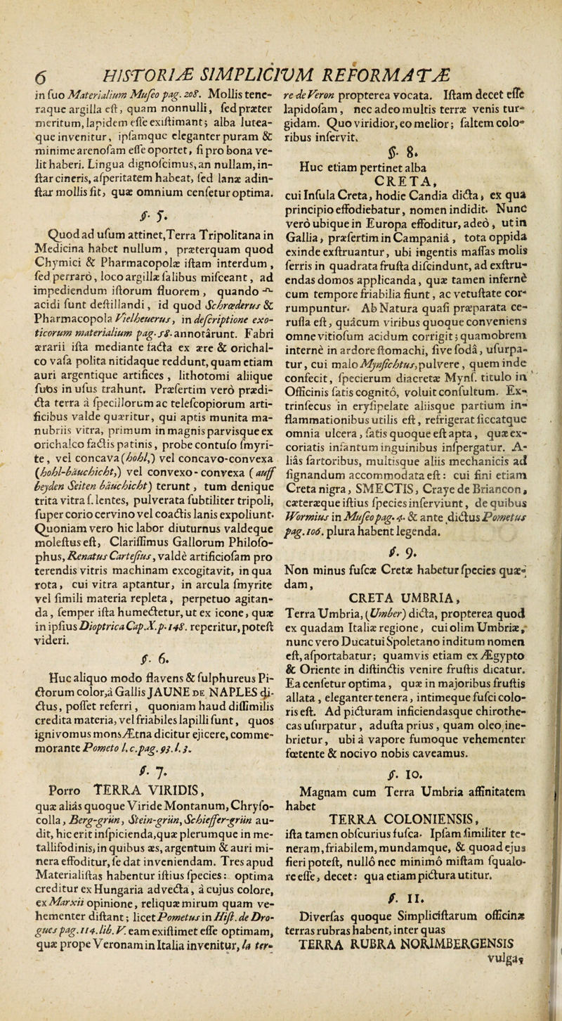 in fuo Materialium Mufeo pag. 208. Mollis tene¬ raque argilla eft, quam nonnulli, fed praeter meritum, Iapidem effeexiftimant; alba lutea¬ que invenitur, ipfamque eleganter puram &amp; minime arenofam effe oportet, ft pro bona ve¬ lit haberi. Lingua dignofcimus,an nullam, in- ftar cineris, afperitatem habeat, fed lanae adin- ftar mollis lit, quae omnium cenfetur optima. /• T* Quod ad ufum attinet,Terra Tripolitana in Medicina habet nullum , prseterquam quod Chymici &amp; Pharmacopolas iftam interdum , fed perraro, loco argillae lalibus mifceant, ad impediendum iftorum fluorem , quando -n- acidi funt deftillandi, id quod Schrcederus &amp; Pharmacopola Vielheuerus, in deferiptione exo¬ ticorum materialium pag-sS- annotarunt. Fabri aerarii ifta mediante fa&amp;a ex aere &amp; orichal¬ co vafa polita nitidaque reddunt, quam etiam auri argentique artifices , lithotomi aliique futis in ufus trahunt. Prasfertim vero praedi¬ ca terra a fpecillorum ac telefcopiorum arti¬ ficibus valde quscritur, qui aptis munita ma¬ nubriis vitra, primum in magnis parvisque ex orichalco fadis patinis, probe contufo fmyri- te, vel concava {hohlp) vel concavo-convexa (hohl-bduchichtl) vel convexo-convexa (auff beyden Seiten bauchicht) terunt, tum denique trita vitra f. lentes, pulverata fubtiliter tripoli, fuper corio cervino vel coadlis lanis expoliunt. Quoniam vero hic labor diuturnus valdeque moleftuseft, Clariflimus Gallorum Philofo- phus, Renatus Cartejius, valde artificiofam pro terendis vitris machinam excogitavit, in qua rota, cui vitra aptantur, in arcula fmyrite vel fimili materia repleta, perpetuo agitan¬ da , femper ifta humeCetur, ut ex icone, quae in ipfius Dioptrica Cap.X.p. 148. reperitur, poteft videri. Jf. 6. Huc aliquo modo flavens &amp; fulphureus Pi- Coruin color,a Gallis JAUNE de NAPLES eji- Cus, poffet referri, quoniam haud dilfimilis credita materia, vel friabiles lapilli funt, quos ignivomus monsyEtna dicitur ejicere, comme¬ morante Pometo l. c.pag. 93. /. 3. *• 7. Porro TERRA VIRIDIS, quae alias quoque Viride Montanum, Chryfo- colla, Berg-grun, Stein-griin, Schiejfer-grun au¬ dit, hic erit infpicienda,quae plerumque in me- tallifodinis&gt; in quibus aes, argentum &amp;auri mi- nera effoditur, le dat inveniendam. Tres apud Materialiftas habentur iftius fpecies: optima creditur ex Hungaria adveda, a cujus colore, exMarxii opinione, reliqua? mirum quam ve¬ hementer diftant; licetPometusinHijl.deDro- gues pag.114.lib. V. eam exiftimet effe optimam, quae prope Veronam in Italia invenitur, U ter• re deVeron propterea vocata. Iftam decet effe lapidofam, nec adeo multis terrae venis tur¬ gidam. Quo viridior, eo melior; faltem colo* ribus infervit. $• 8* Huc etiam pertinet alba CRETA, cui Infula Creta, hodie Candia di&lt;fta» ex qua principio effodiebatur, nomen indidit. NunC vero ubique in Europa effoditur, adeo, ut in Gallia &gt; praffertim in Campania, tota oppida exinde exftruantur, ubi ingentis maffas molis ferris in quadrata frufta difeindunt, ad exftru- endasdomos applicanda, qua tamen infernd cum tempore friabilia fiunt, ac vetuftate cor¬ rumpuntur. Ab Natura quafi praeparata ce- ruflaeft, quacum viribus quoque conveniens omnevitiofum acidum corrigit jquamobrem interne in ardore ftomachi, live foda, ufurpa« tur, cui maloMynfiehtus,pulvere, quem inde confecit, fpecierum diacretae Mynf. titulo in Officinis fatis cognito, voluit confultum. Ex- trinfecus in eryfipelate aliisque partium in¬ flammationibus utilis eft, refrigerat liccatquc omnia ulcera, fatis quoque eft apta, quae ex¬ coriatis infantum inguinibus infpergatur. A- lias fartoribus, multisque aliis mechanicis ad lignandum accommodata eft: cui fini etiam Creta nigra, SMECTIS, Craye de Briancon» caeteraeque iftius fpecies inferviunt, de quibus Wormius in Mufeo pag. 4- &amp; ante dictus Pornetus pag. 106. plura habent legenda. fi. 9» Non minus fufeae Cretae habetur fpecies quae« dam, CRETA UMBRIA, Terra Umbria, (Umber) di&lt;fta, propterea quod ex quadam Italiae regione, cui olim Umbriae, nunc vero Ducatui Spoletano inditum nomen eft,afportabatur; quamvis etiam exALgypto &amp; Oriente in diftimftis venire fruftis dicatur. Ea cenfetur optima, quae in majoribus fruftis allata, eleganter tenera, intimeque fufei colo¬ ris eft. Ad piduram inficiendasque chirothe- cas ufurpatur , adufta prius , quam oleo ine¬ brietur , ubi a vapore fumoque vehementer foetente &amp; nocivo nobis caveamus. jf. IO. Magnam cum Terra Umbria affinitatem habet TERRA COLONIENSIS, ifta tamen obfcurius fufea- Ipfam fimiliter te¬ neram,friabilem, mundamque, &amp; quoadejua fieri poteft, nullo nec minimo miftam fquaio- re effe, decet: qu a etiam pidtura utitur, fi. II* Diverfas quoque Simpliciftarum officinas terras rubras habent, inter quas TERRA RUBRA NORIMBERGENSIS vulga?