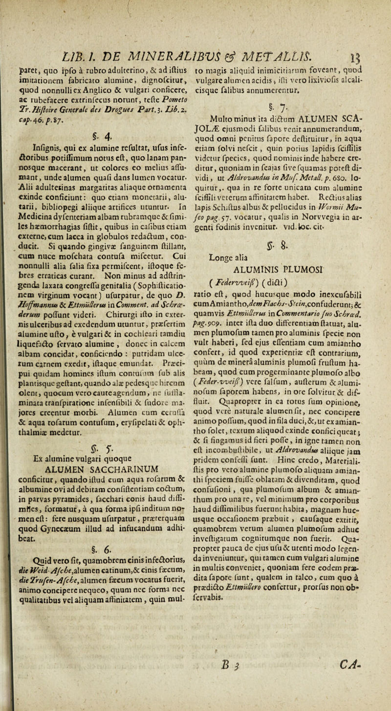 UB. 1. DE M1NEEAL1BVS &amp; MED ALUS. 13 paret, quo ipfo a rubro adulterino, &amp; ad iftius imitationem fabricato alumine, dignofcitur, quod nonnulli ex Anglico &amp; vulgari conficere, ac rubefacere extrinfeeus norunt, tefte Pometo 2r. Hifloire Generale des Drogues Part. 3. Lib. 2. cap- 46. p. 87. §&lt; 4. Infignis, qui ex alumine refultat, ufus infe¬ ctoribus potiffimum notus eft, quo lanam pan- nosque macerant, ut colores eo melius affu- mant, unde alumen quafi dans lumen vocatur. Alii adulterinas margaritas aliaque ornamenta exinde conficiunt: quo etiam monetarii, alu- tarii, bibliopegi aliique artifices utuntur. In Medicina dyfenteriam albam rubramque &amp; fimi- les haemorrhagias fiftit, quibus in cafibus etiam externe, cum lacca in globulos reda&amp;um, con¬ ducit. Si quando gingivae fanguinem ftillanr, cum nuce mofchata eontufa mifcetur. Cui nonnulli alia falia fixa permifcent, iftoque fe¬ bres erraticas curant. Non minus ad adftrin- genda laxata congreffu genitalia (Sophiftieatio- nem virginum vocant) ufurpatur, de quo D. Hoffmanntti &amp; Ftt muli erus in Comment. ad &lt;Schrce- derum poflunt videri. Chirurgi lfto in exter¬ nis ulceribus ad exedendum utuntur, praefertim alumine ufto , e vulgari &amp; in cochleari tamdiu liquefacto fervato alumine , donec in calcem albam concidat, conficiendo : putridam ulce¬ rum carnem exedit, iftaque emundat. Praeci¬ pui quidam homines illum contutum fub alis plantisque geftant, quando alae pedesque hircum olent, quocum veroeauteagendum, ne futfla- minata cranfpiratione infenfibili &amp; fudorc ma¬ jores creentur morbi. Alumen cum ceruffa &amp; aqua rofarum contufum, eryfipelati&amp; Oph¬ thalmiae medetur. §■ s- Ex alumine vulgari quoque ALUMEN SACCHARINUM conficitur, quandoiftud cum aqua rofarum &amp; albumine ovi ad debitam confidentiam co&amp;um, in parvas pyramides, facchari conis haud diffi- mlles, formatur, a qua forma ipfi inditum no¬ men eft: fere nusquam ufurpatur, praeterquam quod Gynecaeum illud ad infueandum adhi¬ beat. §. 6- Quid vero fit, quamobrem cinis infeftorius, die Weid Afche,alumen catinum,&amp; cinis faecum, die Frufen-Afche, alumen faecum vocatus fuerit, animo concipere nequeo, quum nec forma nec qualitatibus vel aliquam affinitatem, quin mul¬ to magis aliquid inimicitiarum foveant, quod vulgare alumen acidis, ifti vero lixiviofis alcali- cisque falibus annumerentur. §. 7- Multo minus ita di&amp;um ALUMEN SCA- JOL/E ejusmodi falibus renit annumerandum, quod omni penitus fapore deftituitur, in aqua etiam folvi nefeit, quin potius lapidis fciffilis Videtur fpecies, quod nominis inde habere cre¬ ditur, quoniam in fcajas fivefquamas poteft di¬ vidi , ut Aldrovandus in M.uf. Met ali. p. 680. lo¬ quitur,. qua in re forte unicam cum alumine fciffili veterum affinitatem habet. Re&amp;ius alias lapis Schiftns albus &amp; pellucidus in IVcrmii Mu- jeo pag.57. vocatur, qualis in Norvvegia in ar¬ genti fodinis invenitur, vid. loc. cit* $■ 8. Longe alia ALUMINIS PLUMOSI ( Federvveif?) ( di£ti) ratio eft, quod hucusque modo inexcufabili cum Amiantho, demFlachs-Stein, confuderunt; &amp; quamvis Fttmiillerus mCommentario fuoSchrced. pag.909. inter iftaduo differentiam ftatuat, alu¬ men plumofum tamen pro aluminis fpecie non vult haberi, fed ejus effentiam cum amiantho confert, id quod experientiae eft contrarium, quum de minera aluminis plumofi fruftum ha¬ beam , quod cum progerminante plumofo albo (Feder-vveij?) vere falfum, aufterum &amp;alumi- nofum faporem habens, in ore folvitur&amp; dif¬ fluit. Quapropter in ea torus fum opinione, quod vere naturale alumen fit, nec concipere animo poffum, quod in fila duci, &amp;, ut ex amian¬ tho folet, textum aliquod exinde confici queat; &amp; fi fingamus id fieri poffe, in igne tamen non eft incombuftibile, ut Aldrovandus aliique jam pridem confeffi funt. Hinc credo, Materiali- ftis pro vero alumine plumofo aliquam amian- thi fpeciem fuiffe oblatam &amp;divenditam, quod confufioni, qua plumofum album &amp; amian- thum pro una re, vel minimum pro corporibus haud diffimilibus fuerunt habita, magnam huc¬ usque occafionem praebuit , caufaque extitir, quamobrem verum alumen plumofum adhuc inveftigatum cognitumque non fuerit. Qua¬ propter pauca de ejus ufu &amp; utenti modo legen¬ da inveniuntur, qui tamen cum vulgari alumine in multis conveniet, quoniam fere eodem pras- ditafapore funt, qualem in talco, eum quo a praedico Ettmullero confertur, prorfus non ob* fervabis.