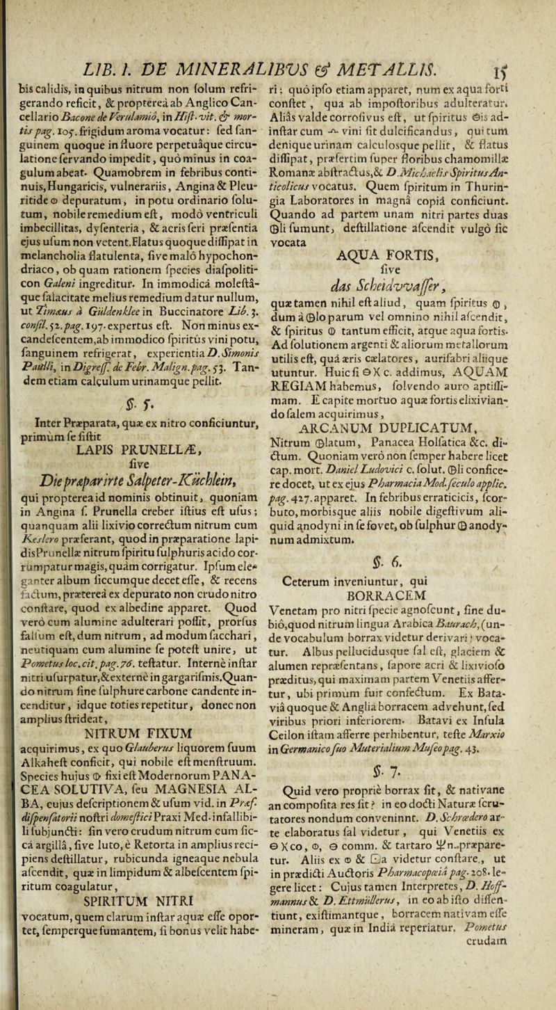 bis calidis, in quibus nitrum non folum refri¬ gerando reficit, &amp; propterea ab Anglico Can¬ cellario Bacone de Verulamio, in Hifl- vit. &amp; mor¬ tis pag. 105-. frigidum aroma vocatur: fed fan- guinem quoque in fluore perpetuaque circu¬ latione fervando impedit, quominus in coa¬ gulum abeat. Quamobrem in febribus conti¬ nuis, Hungaricis, vulnerariis, Angina&amp;Pleu- ritide © depuratum, in potu ordinario folu- tum, nobile remedium eft, modo ventriculi imbecillitas, dyfenteria , &amp; acris feri praefentia ejus ulum non vetent.Flatus quoque diffipat in melancholia flatulenta, fi ve malo hypochon¬ driaco, obquam rationem fpecies diafpoliti- con Galeni ingreditur. In immodica molefta- que falacitate melius remedium datur nullum, ut Timxus d Giildenklee in Buccinatore Lib. 3. confil. jr.pag. 197. expertus eft. Non minus ex- candefcentem,ab immodico fpiritus vini potu, fanguinem refrigerat, experientia D. Simonis PaitUi, in Digreffi dc Febr. Malign.pag. 53. Tan¬ dem etiam calculum urinamque pellit. ,§■ r. Inter Praeparata, quae ex nitro conficiuntur, primum fe fiftit LAPIS PRUNELL/E, live Die pr&amp;parirte Salpeter-Kuchlein, qui propterea id nominis obtinuit, quoniam in Angina f. Prunella creber iftius eft ufus; quanquam alii lixivio corredlum nitrum cum Keslero praeferant, quod in praeparatione lapi- disPrunellae nitrum fpiritu fulphuris acido cor¬ rumpatur magis, quam corrigatur. Ipfum ele* ganter album iiccumque decet efte, &amp; recens faClum, praeterea ex depurato non crudo nitro conftare, quod ex albedine apparet. Quod vero cum alumine adulterari polfit, prorfus failum eft, dum nitrum, ad modum facchari, neutiquam cum alumine fe poteft unire, ut Fometusloc.cit.pag.76. teftatur. Interne inftar nitri ufurpatur,&amp;externe ingargariftnis.Quan- do nitrum line fulphure carbone candente in¬ cenditur, idque toties repetitur, donec non amplius ftrideat, NITRUM FIXUM acquirimus, ex quo Glauberus liquorem fuum Alkaheft conficit, qui nobile eftmenftruum. Species hujus d&gt; fixi eft Modernorum PANA¬ CEA SOLUTIVA, feu MAGNESIA AL¬ BA, cujus deferiptionem &amp; ufum vid. in Prxf difpenfatorii noftri domeflici Praxi Med- infallibi¬ li lubjun&amp;i: fin vero crudum nitrum cum fic- ca argilla, live luto, e Retorta in amplius reci¬ piens deftillatur, rubicunda igneaque nebula afeendit, quae in limpidum &amp; albefcentem fpi- ritum coagulatur, SPIRITUM NITRI vocatum, quem clarum inftar aquae efte opor¬ tet, femperque fumantem, li bonus velit habe¬ ri ; quo ipfo etiam apparet, num ex aqua forti conflet , qua ab impoftoribus adulteratur* Alias valde corrofi vus eft, ut fpiritus 0is ad- inftar cum vini fit dulcificandus, qui tum deniqueurinam calculosque pellit, &amp; flatus diffipat, praefertim fuper floribus chamomillae Romanae abftra&lt;£tus,&amp; D .Mic hae lis Spiritus An' ticolicus vocatus* Quem fpiritum in Thurin- gia Laboratores in magna copil conficiunt. Quando ad partem unam nitri partes duas ©lifumunt, deftillatione afeendit vulgo fic vocata AQUA FORTIS, live das Scheidvvajfer, quae tamen nihil eft aliud, quam fpiritus © , dum a ®lo parum vel omnino nihil afeendit, &amp; fpiritus (D tantum efficit, atque aqua fortis- Ad folutionem argenti &amp; aliorum metallorum utilis eft, qui aris caelatores, aurifabri aliique utuntur. Huic fi ©X c. addimus, AQUAM REGIAM habemus, foivendo auro aptiffi- mam. E capite mortuo aquae fortiselixivian- dofalem acquirimus, ARCANUM DUPLICATUM, Nitrum ©latum, Panacea Holfatica &amp;c. di- dum. Quoniam vero non femper habere licet cap. mort. Daniel Ludovici c. folut* ©Ii confice¬ re docet, ut ex ejus PharmaciaMod.feculo applic. pag. 427.apparet. In febribus erraticicis, fcor- buto, morbisque aliis nobile digeftivum ali¬ quid anodyni in fe fovet, ob fulphur © anody- num admixtum* §. 6. Ceterum inveniuntur, qui BORRACEM Venetam pro nitri fpecie agnofeunt, fine du° bio,quod nitrum lingua Arabica Baurach,{un¬ de vocabulum borrax videtur derivari * voca¬ tur. Albus pellucidusque fal eft, glaciem 8C alumen repraefentans, fapore acri &amp; lixiviofo praeditus,qui maximam partem Venetiis affer¬ tur, ubi primum fuit confedfum. Ex Bata* via quoque &amp; Angliaborracem advehunt, fed viribus priori inferiorem. Batavi ex Infula Ceilon illam afferre perhibentur, tefte Marxio in Germanico fuo Muterialium Mufeopag. 43. §■ 7. Quid vero proprie borrax fit, &amp; nativane an compofita res fit ? in eo docfti Naturae lcru- tatores nondum conveninnt. D. Schrazdero ar¬ te elaboratus fal videtur , qui Venetiis ex © Xco, ©, 0 comm. &amp; tartaro i£?n..praepare¬ tur. Aliis ex © &amp; Qa videtur conftare., ut in praedifti Au&amp;oris Pharmacopaia pag. 208. le¬ gere licet: Cujus tamen Interpretes, D. Iloff- mannus &amp; D. Ettmullerus, in eo ab i fio differt- tiunt, exiftimantque, borracem nativam efte mineram, qua: in India reperiatur. Pometus crudam