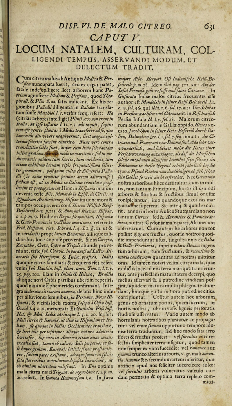 CAPUT V. LOCUM NATALEM, CULTURAM, COL- LIGENDI TEMPUS, ASSERVANDI MODUM, ET DELECTUM TRADIT. Jum citrea malus abAntiquis Medica &amp; Per. majore Albr. Herport Oft-Indianifche Reif-Be- fica nuncupata fuerit, ceu ex cap. i. patet, fchreib.p. m. 28. Idem ibid. pag. 102. ait: Aufder facile inde*tolligere licet arborem hanc Pa- InfuiFormofiagibt es fufie undfiure Citronen. In /m^agnofcere Mediam &amp; Perfiam, quodZW* Gufurata Indiae malos citreas frequentes effe phrafi. &amp;Plin. U.aa. fatis indicant. Ex his re- author eft Mande Is lo infieiner Reifi-Befihreib. l.i. gionibus Palladii diligentia in Italiam transla- c. il.fol. 46- qui ibid.c.G-fil.iy. ait: UmSchiras tam fuifle Matthiol. I. c. verbis feqq, refert: Ha in Perfen wachfin viel Citronen/it. in Rifchmifch (citrias arbores \ntcW\g\t) Plinii avononerantin Perflas Infula Id. l.c.fol. 28. Malorum citreo- Itafia, ut ipfi tefiatur 1.12. c. 3. ubi inquit, fkpius rum abundantiam in Galliae oppido,Hieres vo- tentajfe gentes plantas e Media transferre ad [e, qua, ca to.J acob Spon in fiiner Reis-Bcfireib.durch Ita- tamenibi diu vivere nequiverunt, licet magna eul- ^lien, Dalmatien &lt;&amp;c. I. \,fol. “J-fieq. innuit : die Ci¬ torum folertia fuerint enutrita. Nunc vero contra tronenund Pornerant z^en-B aumefind allda fihr ver« translatitiafilia fiunt, atque cum Italo filo tantam vvunderlich, undficheinet mehr die Natur ei ner ini ere gratiam,00 rton modo in maritimis, fed in me Verfichvvendnng anznklagen, alsdafi die Menfichen dit erraneis quidem tum hortis, tum viridariis, tum filche anzubauen allzufehr bemuhet fiyn fi It en; ein etiam nobilium lacuum ripis frequentijfima felici- Edelmann in diefier Gegend erhebtjahrlich bey die ter germinent, poflquam cultu fr diligentia Palla- 15000. Pfund Renten von den Seinigen,obfich fchon dii ( is enim proditur primus artem adinvtnijfi) fiin Gebiet fi \yeit nicht erfirecket. N ec Germania fatlum efl, ut ex Media in Italiam translata profi- noftra arboribus hifce deftituitur, cum in mul- lierint &amp; propagaverint. Hinc in Hifpania in ulum tis, non tantum Principum, hortis ifhusmodi devenit, tefte Nic.Monardoin Epifl. deCitriisad arbores &amp; floribus &amp; frudtibus limul onuftae ffiuadramArchichirurg.Hifpan.\ta.utnemora&amp; confpiciantur , imo quandoque exoticas ma- campos occupaverit: conf. Hieron. Welfch Rei fi- gnitud&amp;ie fuperent. Sic ante 4. &amp; quod excur- Befihreib.c-4i.p.2i$. ScAnonymi Itinerar. Hifipan. rit, annos in horto Aulico St.uttgardiano non c- 2.p. m. q. Hodie in Regni Neapolitani, Hifpania tantum Citreas, fed &amp; Aurantias &amp; Punicas ar- &amp;Ga'llo-Provincia traclikus maritimis, referente bor es,noilrati Cydoniae malo pares, Alii mccum Frid. Hojfman. clav. Schrced. 1.4. S. 1. $.111. ut &amp; obfervarunt. Cum autem hae arbores non tot in viridariis prope lacumBenacum, aliisque cali- poffint gignere frudfus, quot in noftros quoti* dioribus locis copiofe provenit. Sic in Corcyra, die impenduntur ufus, fingulisannis exlta/ia Zacyntho, Creta, Cypro ac Tripoli abunde pro ve- &amp; Gallo-Provincia, in prini isBenaco ingens niunt ,tzdeJoh.Cotovic. inparanefi adLeclor. Iti- tumarborum, tumfru&amp;uum, &amp; recentium &amp; nerario fuo Hierofofm. &amp; Syriae, prafixa. Indiij muria conditorum quantitas ad noftras mittitur quoqueeitrus familiaris&amp;frequenseft; refert oras. Id tamen notari velim, citrea mala, quae enim Joh.Bauhin. hifi. piant. univ. Tom. 1. /. i.r. ex dieflis locis ad nos terra marique transferun- 25.pag. 100. illam in InfulaS. Helena., Brafilia tur, ante perfedfam maturitatem decerpi, quo aliisque novi Orbis partibus ubertim reperiri, melius aflervari &amp; a putredine vindicari pof- quod nauticae Ephemerides confirmant. Inte- Jint,fiquidem matura multo phlegmate abun- gra malorum citrearum nemora, delatis hinc inde* dant, hineque guflu mitiora putredine citius per alluviones feminibus, inPeruana, NovaHi- corripiuntur. Colitur autem hoc arborum fpania, &amp; vicinis locis exorta J ofieph aCofia hifi. genus ob ornatum potius, quam lucrum, in Occid.l4.0.31.memorat: EtGuilielm.Pifi hifi. hortis noftris , ubi invafis ligneis perforatis Nat. &amp; Med. India utriusque l. ?. c. 20. feribit: ftudiofe aflervatur. Vario autem modo ab Mali citrea &amp; limonia, ut olim in Hifipaniamfr Ita■ hortulanis noftratibus plantatur ac propaga- liat» 3 fic quoque in Indi as Occidentales translata, tur: vel enim fimina opportuno tempore ido- &amp; licet illic per inftiones aliaque natura adulteria neat terrae traduntur, fed hoc modo fata fero hortenfis, hif vero in America etiam nunc minus flores &amp; frueflus profert: velfurculus citri re- txculta fint, tamen ob calores Solis perpetuos &amp; fi- fe&amp;us fimpliciter terrae infigitur, quod tamen li hujus genium, Europais fitivisfi non prafi antio- non femper ex voto fuccedit: vel ramulus aut res, (altem pares exi fiunt, adeoquefponte in Jylvis gemma trunco alterius arboris, v .gr. mali auran- fitafi er cor ibus avicularum depofita luxuriant, ut tia, limonia &amp;c. fecundum artem mieritur, quo ob nimiam ubertatem vilefiant. In Sina optima artificio apud nos feliciter luccrefcere folet: mala citrea na(ci Trigaut. de regnoSina c, i.p. m. vz\ furculus arboris vulneratus vafculo cui- 20. refert. In Guinea Hemmerfam l.c. In lava dani perforato &amp; optima texra repleto com- &lt; mitti-