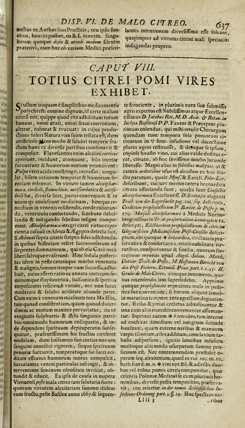 &lt;537 melius ex AuthoribusPratficis, ceu ipfisfon- bentis intentionem diverfiflmia efle foleJft fibus, hauriri poflint, eo B.L. remitto. Singu- Quan'ronfPl. ad virr,,* •, • * c . * lorum quoque do/in Si utendi modum filentio ^ ^ ^ ‘ es ci rim mali fpeciattim praeterivi, cum haec ob variam Medici pracfcri- indagandas propero- : CAPUT' VI 11. *:■ TOTIUS CITREI POMI VIRES EXHIBET. C i ullum unquam k. fimplicibus medicamentis te ferociente , in plurimis cura: fux fubmiflls ^polychrcfti nomine dignum,id certe malum aegris expertus eft Nobiliflimus atque Excellen- citreu erit, quippe quod riteadhibitum totum tiffimus/?-JdcobusRot,M.D- Anat. &amp; Botan-in bonum, omni astati, omni fexui conveniens. Inclyta Baftlienft P.P. Fautor &amp; Praeceptor plu- alterat, roborat &amp; evacuat: in cujus produ- rimum colendus, qui mihi retulit Chirurgum dione folers Natura vim fuam teftata eft, dum quendam tunc temporis fola pomorum ci- artificiofo jlianemodo &amp;falubri temperie fru- treorum in V font. infufione vel decodione dum hunc ex diverfts partibus combinavit &amp; plures aegros reftituifle, &amp; detiique feipfum s compofuit. Flavefcentes enim alcalini cortices copiofe haufto vino, cui alias valde deditus e- aperiunt, incidunt, attenuant, bilis inertiae rat, citrato, ab hoc faevifl/mo morbo jucunde luccurrunt &amp; humorum motum promovent: liberafle- Magni alias in febribus malignis, ut&amp; Pulpa vero acida conftringit, incralfat, coagu- catteris ardentibus ufus eft decoclum ex hoc fru- lat, bilem acriorem temperat &amp; humorum fe- du paratum, quale Mj/nf.St Excell.Fehr. bi.ee. rociam refraenat. In virtute tamen alexiphar- delcribunt, cui jure merito caetcra bezoardica maca, cor diali,ftomachica, antifcorbutica &amp; antife- citrata aifocianda funt, qualia funt Confeci io brili hae, diverfae licet, partes con veniunt &amp; in alexipharmaca ExcellentilT. D.Scretxpn eleganti unam qs. coalefcunt medicinam, hineque re- Frall. von der Lagerfuchtpag. zxy.feq. deferinta, ttiedium in venenis refiftendis, corde roboran- Conditum prophylaBicum P. Barbet. de Pcfep. m. do, ventriculo confortando, fcorbuto debel- 17^. Morfuli alexipharmaci a Medicis Norim- lando &amp; mitigandis febribus infigne compo- bergenfibusin Ir.de prxfervatione dcontaoion.iz. nunt. Alexipharmaca integri citrei virtus expe- deferipti, Eletluariumprophylallicum de citroim rientia cafuali in Africa &amp;ALgypto deteda fuit, Glogaufchen ftledicinifchen Peft- Con filio deferi- {\Athenxi{\ipt2i citatis feriptis fides adhibenda; ptum.ubi quoque 4« bezoardica, eieduaria prae- in quibus hiftoriam refert facinoroforum ad lervativa&amp;conforcativa, citriisnobilitata vir- ferpentes damnatorum, qui ab efu Citrii mali futibus, confpiciuntur &amp; fimilia, quorum far- liberifalviqueevaferunt- Hinc fedula pofteri- raginem reperies apud Angel. Salam, Matth. tas idem in pefte exterisque morbis venenatis Untzer. Trabi, de P eft e, M. Hoffmann Berichtvon Si malignis,lummo femper cum fuccdfu,adhi- den Peft-Fiebern, Ettmuli. Prax.part. 1.C..15. //. buit, cujus afterti ratio ex annata corticum fe- Grube de Malo Citreo, aliosque innumeros, qui- minumquediaphoretica, balfamica&amp;(piritus bus recenfendis jam fuperfedebo. Apprime torpefcentes reficiendi virtute, nec non (ucci quoque prophylaxeos ergo citrea mala in pefti- moderata &amp; falubri aciditate abunde patet, fera lue conveniunt, fi horum aliquotlamel- Cumcnima venenato miafmatc tota MaHlis, Iae matutino tempore anteegrefium deglutian- tam quoad confiftentiam, quam quoad dulce- tur, li cibo &amp; potui crebrius admifeeantur 5c dinemac motum maxime pervertatur, ita ut una cum alus remediis convenienter afliiman- exagitatis fulphureis &amp; &lt;&amp;fis fanguinis parti- tur. Inprimis autem 4* £ toto citro, tam interne bus omnimoda humorum colliquatio, &amp; in- ad cochlear dimidium vel integrum fubinde de dependens fpirituum depauperatio fubfe- hauftum , quam externe naribus &amp; manuum quatur, prxfentiffimam hic frudus conferet carpis illinitum, cibis additum, conclavium ta- medelam, dum balfamico fuo cortice novum bulis adlpcrfum , ignitis lateribus infufum fanguini conciliat vigorem , ficque ipirituum multisque aliis modis ufurpatum fumme pro- penuriae fuccurrit, temperataque (ui fucci aci- ficuum eft. Nec contemnendam prxftabit o- ditate effrxnes humorum motus compefcit, peram feq.alexiterium,quod ex rut. rec. m. iv. luxuriantes veneni particulas infringit, &amp; in- herb.fcord.m.11. 4* viniopt.fcij.&amp;adjedis duo- terveniente feminum oleofitate invifcat, ob- bus vel tribus pomis citreis componitur, quo tundit &amp; educit. Ea ipfa de caufa in nupera celebris Polonix Medicus fe cum plurimis ho- Viennenfipefte mala citrea tam falutaria fuere : minibus, diverfis peftis temporibus, praeferva- quorum virtutem alexiteriam fummo itidem vit, ceu refertur in der neuen Schleftftchen In- cum frudu,pefte Bafilex anno 1667.&amp; fequen- fedions-Ordnung part. i.J. 14. Huc fpedant na-