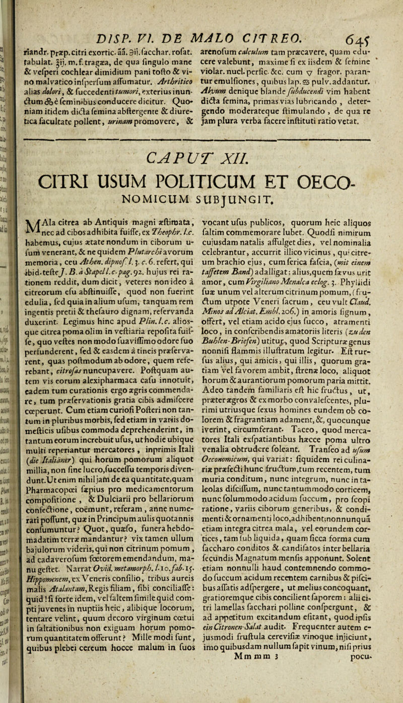 riandr. prsep. citri exortic- aa. 9ij.facchar. rofat. fabulat, ijij. m.f. tragaea, de qua fingulo mane &amp; vefperi cochlear dimidium pani tofto &amp; vi¬ no malvatico infperfum affumatur. Arthritico alias dolori, &amp; fuccedenti tumori, exterius inun¬ ctum &lt;&amp;e feminibus conducere dicitur. Quo¬ niam itidem dida femina abftergente &amp; diure¬ tica facultate pollent, urinam promovere, &amp; arenofum calculum tam praecavere, quam edu¬ cere valebunt, maxime fi ex iisdem &amp; femine violar.nucl. perfic. &amp;c. cum v fragor, paran¬ tur emulfiones, quibuslap.23 pulv.addantur. Ahium denique blande Jubducendi vim habent dida femina, primas vias lubricando , deter¬ gendo moderateque ftimulando , de qua re jam plura verba facere inftituti ratio vetat. CAPUT XII. CITRI USUM POLITICUM ET OECO- NOMICUM SUBJUNGIT. ' MAla citrea ab Antiquis magni aeftimata, nec ad cibos adhibita fuiffe, ex Theophr. l.c. habemus, cujus state nondum in ciborum u- futri venerant, &amp; ne quidem Plutarchiavorum memoria, ceu Athen. dipnof. I.3. c. 6. refert, qui ibid-tefteJ.B.dStapell.c-pag.gz. hujus rei ra¬ tionem reddit, dum dicit, veteres non ideo a citreorum efu abftinuifTe, quod non fuerint edulia, fed quia in alium ufum, tanquam rem ingentis pretii &amp; thefauro dignam, refervanda duxerint. Legimus hinc apud Plin.l.c. alios- que citrea poma olim in veftiaria repofitafuil- fe, quo veftes non modo fuavifllmo odore fuo perfunderent, fed &amp; easdem a tineis praeferva- rent, quas poftmodum ab odore, quem refe¬ rebant, citrofas nuncupavere. Poftquam au¬ tem vis eorum alexipharmaca cafu innotuit, eadem tum curationis ergo agris commenda¬ re, tum praffervationis gratia cibis admifcere coeperunt. Cum etiam curiofi Pofteri non tan¬ tum in pluribus morbis, fed etiam in variis do- mefticis ufibus commoda deprehenderint, in tantum eorum increbuit ufus, ut hodie ubique multi reperiantur mercatores , inprimis Itali (die Italianer) qui horum pomorum aliquot millia, non fine lucro,fucceffu temporis diven- dunt.Ut enim nihil jam de ea quantitate,quam Pharmacopoei faepius pro medicamentorum compofitione , &amp; Dulciarii pro bellariorum confedione, coemunt, referam , anne nume¬ rari poffunt, quae in Principum aulis quotannis confumuntur? Quot,quaefo, funera hebdo- madatim terrae mandantur? vix tamen ullum bajulorum videris,qui non citrinqm pomum , ad cadaverofum foetorem emendandum, ma¬ nu geftet. Narrat Ovid. metamorph. Lio.fab. 15. Hippomenem, ex Veneris confilio, tribus aureis malis Atalantam, Regis filiam, fibi conciliaffe: quid! fi forte idem, vel faltem fimile quid com¬ pti juvenes in nuptiis heic, alibique locorum, tentare velint, quum decoro virginum coetui in faltationibus non exiguam horum pomo¬ rum quantitatem offerunt ? Mille modi funt, quibus plebei cereum hocce malum in fuos vocant ufus publicos, quorum heic aliquos faltim commemorare lubet. Quodfi nimirum cujusdam natalis affulget dies, vel nominalia celebrantur, accurrit illicovicinus, qu;citre¬ um brachio ejus, cumferica fafeia, (mit einem tajfetem Band) adalligat; alius,quem fxvus urit amor, cumVirgilianoMenalca eclog. 5, Phyllidi fuae unum vel alterum citrinum pomum, (fru¬ dum utpote Veneri facrum , ceu vult Clam. Minos ad Alciat.Embl. 206.) in amoris lignum, offert, vel etiam acido ejus fucco, atramenti loco, inconfcribendisamatoriis literis (zuden Buhlen-Briefen) utitup, quod Scripturae genus nonnifi flammis illuftratum legitur. Eft rur- fus alius, qui amicis, qui illis, quorum gra¬ tiam vel favorem ambit, ftrenae loco, aliquot horum &amp; aurantiorum pomorum paria mittit. Adeo tandem familiaris eft hic frudus , ut, praeter aegros &amp; ex morbo convalefcentes, plu¬ rimi utriusque fexus homines eundem ob co¬ lorem &amp; fragrantiam adament, &amp;, quocunque iverint, circumferant. Taceo, quod merca¬ tores Itali cxfpatiantibus haecce poma ultro venalia obtrudere foleant. Tranfeo ad ufum Oeconomicum, qui variat: fiquidem rei culina¬ riae praefe&amp;i hunc frudum,tum recentem, tum muria conditum, nunc integrum, nunc in ta¬ leolas difeiffum, nunc tantummodo corticem, nunc folummodoacidum fuccum, pro fcopi ratione, variis ciborum generibus, &amp; condi¬ menti &amp; ornamenti loco,adhibent;nonnunqua etiam integra citrea mala, vel eorundem cor¬ tices, tam lub liquida, quamficca forma cum faccharo conditos &amp; candifatos inter bellaria fecundis Magnatum menfls apponunt. Solent etiam nonnulli haud contemnendo commo¬ do fuccum acidum recentem carnibus &amp;pifci- bus affatis adfpergere, ut melius concoquant, gratioremque cibis concilient faporem: alii ci¬ tri lamellas facchari polline confpergunt, &amp; ad appetitum excitandum efitant, quodipfis ein Citronen-Salat audit. Frequenter autem e- jusmodi fruftula cerevifiae vinoque injiciunt, imo quibusdam nullum fapit vinum, nifi prius M m m m 3 pocu-