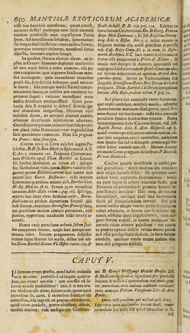 viffe fuo horribile monftrum, quampotefi, maxime deflet! partuque non facili omnino tandem prodidiffe non expe&amp;atam Patris fpem, fed turpiffimam fobolem, lamentatur: Sic longas ducit in fletum voces mifera Parens, quemque concepit dolorem, monfirofi fcetus alpetAu, lacrumis explere fatagit. Ita quidem, Natura abortus dicam, an la- pfus, in Genere Humano deplorari confuevit: aft non asque flebili a nobis clamore, rifu po¬ tius excipiuntur, quas in genere Fruduum mon- ftra contingunt, quin accenfentur rarioribus paulo illa, &amp; in deliciis habentur, quafi miracu¬ la forent; hoc namque modo Natura compa¬ rati omnes fumus, ut infolita pra confuetis ex¬ petamus finguli : varietate ineonfianti mens nofira deledatur confia-miflime- Certe petu¬ lantia Afas &amp; nequitia in deferto diverfae fpe- ciei animalium congrefium, Olitorum vero indufiria dicam, an novandi aliorum cupido, arborum diverfarum infertionem adinvenit. Graviditatis negotium,animantibus alias propri¬ um plane, lufus Natura aut error vegetabilibus facit quandoque commune. Hinc illa pragnan- lia Poma : hinc fceta pyra. Citrum cerre in Citro exhibet ingens Po- lyhiAor, D.D.Jo.Dan.Major, inEphernerid. A.N. C. An.2. numero 241. Pragnans Citreum ma¬ lum Willichio apud ‘Fhorn. Barthcl. in Centur. III. EpiAol.Medicinal. 41. vifum eA : ipfeque hic Bartholinus vidit, quem Natura vocavit ele¬ ganter novum Bibliothecarium: quo tamen non minor erat Guern. Rolfncius : vidit inquam Limonium gravidum minori alio,Barthol.CentT IV. Ep. Med.6z. &amp; 63. Pyrum pyro reeenfetur innatum Affor. Hafn. volum. 2.,pag. 163. Ipfe ego, argutos hos inter olores Aridulus an/er , Darm- fladii non ita pridem Aurantium Sinenfe alio vidi foetum, oeeafione Xerenifjimo Principi data, qui gravidum malum jamque parturiens, non pariens, opportune incidendo fafce levavit o- nerofo. Nemo vero putet hanc arboreis [altem fasti¬ bus committe fortem, tangit Irae quoqueani- mantia labes. Foetum pragnantem deferibit iterum fagax Naturae ille myfta, di&amp;us jam no¬ bis Zjhom.Barthol. Centur. VI. Hi flor, rarior. 100. &amp; Zraff.deInfol, P.H. vns pag.ii^. Exhibet in foetu foetum Celeberrimus Dn.D.Georg. Francm Satyr. Med, Continuat, 3. Et fjoh. Fufebius Nierem- berg. Libr. 6. Hi flor. Hat. c. 2. refert equam in 1 Hifpania mulam alia mula gravidam peperiffe vid. Caff. Rejes Camp. EI. q. 36. num. 78. Fphe- merid. Academia N-C. Imo mures in alvo matris fertur effe praegnantes a Plinio &amp; MUano : Si modo non decepti hi Antores ignorantia vel i negligentiafuere,textum/?n]/?(5/£’//&gt;Gracumobi- i ter faltem infpicientes,ut quidem Amold.Se»r guerdius putat. Servat in Teehnicotheca fua AuguAa Sereniffimm Dani a Rex Ovum ovo alio . \ praegnans, Z‘hom. Barthol. I. d. Ovumque gallinae foetum Acia Hafn.produnt volum. V.pag. 72. Sed plures fuo concludit ventre foetus eos- que rupto umbilico, mirabili modo, offendit 1 Aurantiorum malorum illud genus, quod/^- mina dicitur vel fetiferum: reffe hinc omnino j peculiaris fpeeies Authoribus putatur. Poma talia praegnantia ferre Cajetam dicitur, vid. job. ! Raptifl. Ferrar. Libr. X. Hort. Hefperid. cap. 8. quod verum ego vidi» unum tantum malum, id- 1 que fatis magnum,utero continebat, umbilico | non fponte fua fed vi difrupto: proles ergo foe- : tiferi hujus aurantii non eA. Malum Aranti- i ummaloCitrio praegnans defcribunti3.iL«,0&amp;: Fr. van Sterbeeck• Caufam quires monArofae in noAro po- i mo graviditatis : nimis multum abs tenuitate i mea exigis, curiofe leftor: aA&gt; quantum con¬ cedent vires, explanabo phaenomenon : Senii- i: nis puto Ixtam in arbore luxuriem fui fit, quae Naturam ad profundenda germina blando fas* j pius Aimuio inviiarat: Haec vero, de feminis 1 foeeunditate, miraque quafi laeta exuperantia facile ad fruticefcendum furrexir. $ed quo minus creoro ubique vimine pollet fertilitatem teAari arbufcultc, in florem jam le induere co- nantis, obftabat fpatii anguAiabrevis, cum de- ganti florum copula, in trunco nunquam la* xuriofas etiam arbores pubefeant : nec tamen ea propter operari defiitit rerum mater, potius ac fi effet prodigalitatis Audiofa, infoetu foetum condidit, quodque modo ortum malum eiat mox alio pragnans reddidit. fed ut''1 ; COttiCU' i jicim® y{l lH^1 •liforben jmlicioii niinibus ilagnant yelabfor Continu 1H dumprar men pro Ita ir [ftprafcr Recij V !i1 Coi h Spir, Tr.ci Syruj CAPUT V. Id demum revera praAat, quod habet jucundo mi D. Georgii Wolffgangi WedeHi Prafat. ZJb. Inf^ utile mixtum: profecto fi ad fingula quasrcn- de Medicament, facul tat. cognofcend.&amp;c. profeci 6 'j. fiancuJam dum, cui bono? cuiufui ? qux acceflio ad fa- inquam &amp; nutu h.l. quaerendum erit, quale,pra- v.grj lutem exinde profkifcatur &gt; imo,fi in hocava- ter jucundum,unie malum noArum conferat? rus Medicus effe debet, fcilicct utile,quam quid juxta namque Poetam Venufmum Libr- de Arte ( jucundum fit, curet, fi rarioribus dele&amp;are illi Poetic. , conceffum, hac legeeA, ne penitus oblivifeatur. Omne tulitpunffum, qui mifcuit utili dulce. quod etiam prodeffe, praeter oble&amp;are, debear, Ego vero qum exclamem parum abeft, omne mederi cupiens: vide uodiquaque Ceiebern- jucundum hic utife, nifi quod jucundum in fc, KJfj