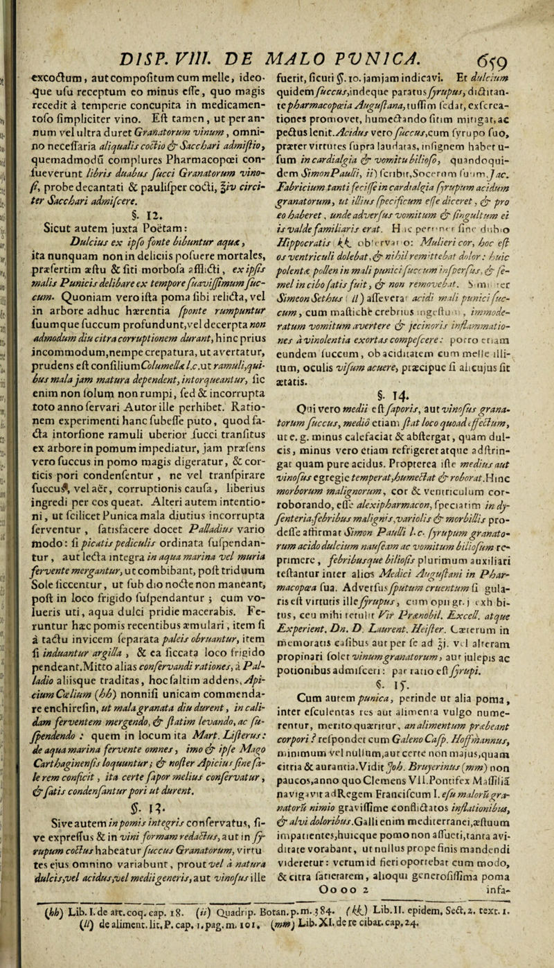 exco&um» autcompolitum cum meile, ideo- que ufu receptum eo minus dfe, quo magis recedit a temperie concupita in medicamen- tofo fimpliciter vino. Eft tamen, ut per an¬ num vel ultra duret Granatorum vinum, omni¬ no neceflar ia ali qualis coci io & Sacchari admiflio, quemadmodu complures Pharmacopoei con- lueverunt libris duabus fucci Granatorum vino- fi, probe decantati & paulifper coCli, \iv circi¬ ter Sacchari admifcere. §. 12. Sicut autem juxta Poetam: Dulcius ex ipfo fonte bibuntur aqux, ita nunquam non in deliciis pofuere mortales, pracfertim aeftu &fiti morbofa affli&i, exipfs malis Punicis delibare ex tempore fuaviffimum fuc¬ cum. Quoniam veroifta poma libi reli&a, vel in arbore adhuc haerentia fponte rumpuntur fuumque fuccum profundunt,vel decerpta non admodum diu citra corruptionem durant, hinc prius incommodum,nempe crepatura, ut avertatur, prudens eft confiWuxnColumellxl.c.uz ramuli,qui¬ bus mala jam matura dependent, intorqueantur, lic enim non lolum non rumpi, fed & incorrupta toto anno fervari Autor ille perhibet. Ratio¬ nem experimenti hanc fubelTe puto, quodfa- (fta intorlione ramuli uberior jfucci tranfitus ex arbore in pomum impediatur, jam praefens vero fuccus in pomo magis digeratur, & cor¬ ticis pori condenfentur , ne vel tranfpirare fuccu£, vel aer, corruptionis caufa, liberius ingredi per eos queat. Alteri autem intentio¬ ni, ut fcilicet Punica mala diutius incorrupta ferventur , fatisfacere docet Palladius vario modo: II picatis pediculis ordinata fufpendan- tur, aut le<fta integra in aqua marina vel muria fervente mergantur, ut combibant, poli triduum Sole liccentur, ut fub dio nocbe non maneant, poft in loco frigido fulpendantur ; cum vo¬ lueris uti, aqua dulci pridie macerabis. Fe¬ runtur haec pomis recentibus aemulari, item fi a tatftu invicem (eparata paleis obruantur, item li induantur argilla , & ea ficcata loco frigido pendeant.Mitto alias confervandi rationes, a Pal¬ ladio aliisque traditas, hocfaltim addens, Api- ciumCcelium (hh) nonnifi unicam commenda¬ re enchirelin, ut mala granata diu durent, in cali¬ dam ferventem mergendo, & fatim levando, ac fu- Jpendendo : quem in locum ita Mart. Liferus: de aqua marina fervente omnes, imo & ip/e Mago Carthaginenfis loquuntur; & no fer Apiciusfne fi¬ le rem conficit, ita certe fapor melius confervatur, & fatis condenfantur pori ut durent. §■ \v Sive autem in pomis integris confervatus, li¬ ve expreffus & in vini formamredattus,aut in ffi rupum collus habeatur fuccus Granatorum, virtu tes eius omnino variabunt, prout vel d natura dulcis,vel acidus,vel medii generis,aut vinofus\[[c 6*9 fuerit, ficuti $. io. jam jam indicavi. Et dulcium quidem /Arcraj-,indeque paratus frupus, dubitan¬ te pharmacopccia Augufiana,tuflim (edit, cxfcrea- tiones promovet, humefbndo fitim mingar, ac pe<buslenit.^ir/if«/vero fuccus,cnvn fyrupo fuo, praeter virtutes fupra laudatas, infignem habet u- fum incardialgia & vomitubiliofi, quandoqui¬ dem SimonPaulb, ii') fcnbir,Socerum inimjac. Fabricium tanti feci (fi in cardtafiia firupum acidum granatorum, ut illius feci ficum efie diceret, & pro eo haberet, unde adverfus vomitum & fingultum ei is valde familiaris erat. H le pemnrr fine duRo Hippocratis k^k. observaro: Mulieri cor, hoc e fi os ventriculi dolebat, nihil remittebat dolor: huic polenta pollen in mali punicifuccum inflerfus, je- mel in cibo fatis fuit, & non removebat. S • nn 'er SimeonSethus t ll) afleverar acidi mali punici fuc¬ cum, cum mafticht* crebrius sngeftu • , immode¬ ratum vomitum avertere & jecinoris inflammatio¬ nes d vinolentia exortas compefcere: po r ro e r i a m eundem fuccum, obaciduatem cummelJe illi¬ tum, oculis vifum acuere, piaecipue fi aiicujus fit aetatis. §• T4* Quivero medii e fi faporis, aut vinofus grana¬ torum fuccus, medio etiam f at loco quoad tffeclum, ut e. g. minus calefaciat & abftergat, quam dul¬ cis, minus vero etiam refrigeret atque adftrin- gat quam pure acidus. Propterca ifie medius aut vinofus egregie temperat,humeHat & roborat.Hinc morborum malignorum, cor & ventriculum cor¬ roborando, elle alexipharmacon,[yez\M\m indy- fnteriafebribus malignis,variolis & morbillis pro- deffe athrmar Simon Paulli l-c■ fyrupumgranato¬ rum acido dulcium naufiam ac vomitum biliofum re¬ primere , febribusque biliofis plurimum auxiliari teftantur inter alicrs Medici Augufani in Phar- m ac opaca fua. Adverfus flutum cruentum fi gu la¬ ris cIt virtutis \\\cjyrupus, cumopngr.j rxhbi- tus, ceu mihi retulit Vir Prxnobil. Rxcell. atque Fxperient, Dn. D. Laurent. Heifier. Caeterum in memoratis eafibus aut per fe ad vd alrcram propinari fol et vinum granatorum, aur julepis ac potionibus admifeeri: par ratio eft fyrupi. I)~. Cum aurempunica, perinde ut alia poma, inter efculentas res aut alimenra vulgo nume¬ rentur, merito quatrirur, an alimentum prsbeant corpori ? refpondet cum GalenoCafp. Hoffmannus, nummum vel nullum, autcerte non majus,quam citria &aurantia.Vidit fjoh. Bruyerinus(mm) non paucos,anno quoClemens Vii.Pontifex Maflilia navigavit adRegem Franeifcum I.efumaloru^ra- natoru nimio graviflime conflidatos inflationibus, & alvi doloribus.Galli enim mediterranei,aftuum impatientes,huicque pomonon aftueti,tanta avi¬ ditate vorabant, utnullusprope finis mandendi videretur: verum id fieri oporrebat cum modo, & citra fatietarem, alioqui gcnerofiflima poma Oo 002 infa- (Jih) Lib. I.de art.coq.cap. 18. (ii) Quadrip. Botan.p.m.?84- (ik.) Lib.IT. epidem. Seft.2. text. i.
