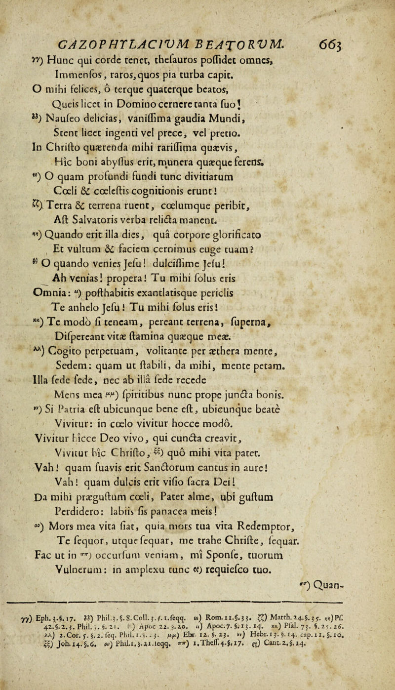 yy) Hunc qui corde tener» thelauros poflidet omnes, Immenfos, raros,quos pia turba capit. O mihi fel ices, 6 terquc quaterque beatos, Queis licet in Domino cernere tanta fuoj Naufeo deheias, vaniffima gaudia Mundi, Stent licet ingenti vel prece, vel pretio. In Chrifio querenda mihi rarillima quaevis. Hic boni abyfius erit, munera quaeque ferens. te) O quam profundi fundi tunc divitiarum Coeli coeleftiscognitionis erunt’ Terra &amp; terrena ruent, coelumque peribit, Aft: Salvatoris verba relida manent. w) Quando erit illa dies, qua corpore glorificato Et vultum &amp; faciem cernimus euge tuam? w O quando venies Jefu! dulciflime Jefu! Ah venias! propera! Tu mihi folus eris Omnia: “) pofthabitis exantlatisque periclis Te anhelo Jefu! Tu mihi folus eris! KK) Te modo fi teneam, pereant terrena, fuperna, Difpereant vitas ftamina quaque Cogito perpetuam, volitante per sethera mente. Sedem: quam ut flabili, da mihi, mente petam. Illa fede fede, nec ab illa lede recede Mens mea w*) fpiritibus nunc prope junda bonis. *y) Si Patria eft ubicunque bene eft, ubicunque beate Vivitur: in coelo vivitur hocce modo. Vivitur I icce Deo vivo, qui eunda creavit. Vivitur hic Chrifto, quo mihi vita patet. Vah! quam fuavis erit Sandorum cantus in aure! Vah! quam dulcis erit vifio facra Dei i Da mihi praeguftum coeli, Pater alme, ubi guftum Perdidero: labii* fis panacea meis! 00) Mors mea vita fiat, quia mors tua vita Redemptor, Te fequor, utquefequar, me trahe Chrifte, fequar. Fac ut in occurfum veniam, mi Sponfc, tuorum Vulnerum: in amplexu tunc requiefeo tuo. r<r) Quan- yy) Eph. $.§. 17. Phil.?.§.8.Coll. J.jf.i.feqq. **) Rom. n.§. 3 $. ££) Matth. 24. §. 3 pH 42.5.2. j. Phil.5. §. n. fc) Apoc 22. $.20. «) Apoc.7. §. 1 3. 14. xx.) Pfal. 75. 5.2u z6. aa) 2.Cor. f. §. 2. feq. Phil. 1.$..3. w) Ebr, 12. §. 2,3. *») Hebr.i3. §. 14. cap. 11. §, 10, Joh. 14.§,6, 00) PhiLx.Mi.leqq, i.TheiT.4.§, 17. Cane.2,§.14.