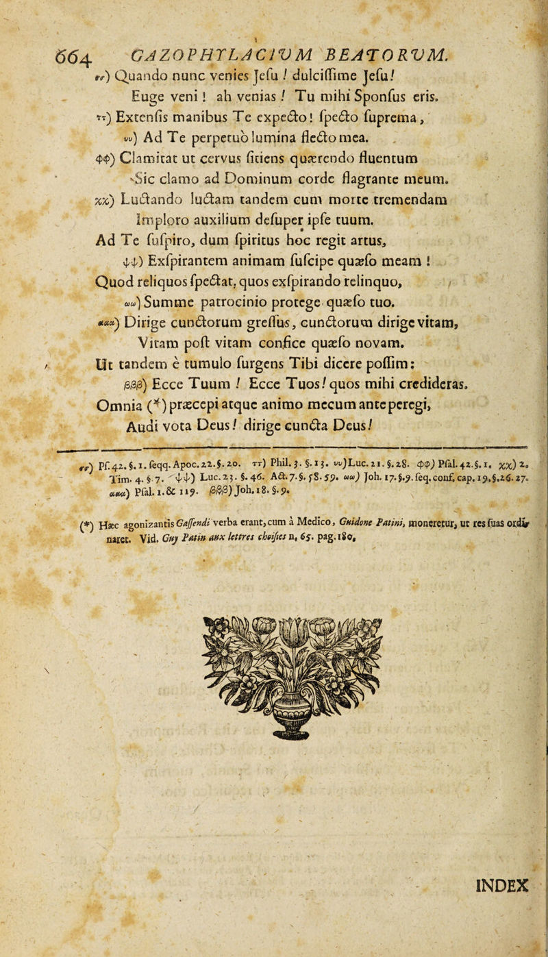 **) Quando nunc venies Jefu / dulciffime Jefu/ Euge veni! ah venias / Tu mihi Sponfus eris. *t) Extenfis manibus Te expedo! fpedo fuprema, vw) Ad Te perpetuo lumina fledomea. 4&gt;4&gt;) Clamitat ut cervus ficiens quterendo fluentum 'Sic clamo ad Dominum corde flagrante meum. %%) Ludando ludam tandem cum morte tremendam Imploro auxilium defuper ipfe tuum. Ad Te fufpiro, dum fpiritus hoc regit artus., M) Exfpirantem animam fufcipe qu^fo meam ! Quod reliquos fpedat, quos exfpirando relinquo. Summe patrocinio protege quasfo tuo. *«*) Dirige eundorum greflus, eundorum dirige vitam. Vitam poft vitam confice quasfo novam. , Ut tandem e tumulo Turgens Tibi dicere poflim: /3/3/3) Ecce Tuum / Ecce Tuos/quos mihi credideras. Omnia Q)prascepi atque animo mccum ante peregi, Audi vota Deus/ dirige eunda Deus/ , — 11,1 * 1 ——1  ^ 1 'J' i «■ in rr) pr.4a.§.i.feqq.Apoc.z2.$.zo. rr) Phil. §. i $. wJLuc. 11. §. 28. &lt;p&lt;t&gt;) PfiL42.$. 1, xx) Tim. 4. § 7. ^44) Lue.23. §.46. A&amp;.7.§, f$.59. ww) Joh. i7.§.?.feq,conf, cap. »«m) PfaLi.&amp;n?* 00/3)Joh,i8.§.p. (*) Hsec agonizantisGajfendi verba erant,cum a Medico, Guidone Patmi, moneretur, ut resfua$ otdtr naret. Vid. Gaj Pmn mx latres cheijies n, 65. pag, 180, INDEX s