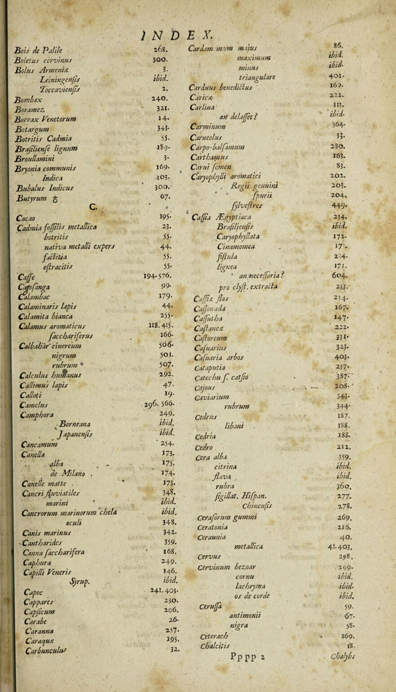 Bois de Palile 268. Boletus cervinus 300, Bolus Armenix 3. Leiningenfs ibid. Toccavienfis 2. Bombax 240. Boramez, 321. Borrax Venetorum 14* Betargum 343* Botritis Cadmia 55- Brafilienfe lignum 189- Broullamini 3- Bryonia communis 169. yw--* </ Indica 103. Bubalus Indicus 300. Butyrum § 67. C. \ * # Cacao 195* Cadmia fojfilis metallica 23. botritis 55- nativa metalli expers 44. factitia 55- cflracitis 55* Caffe 194*576. Cattofmga 99. Calambac 179* Calaminaris lapis ■ • 44. Calamita bianca 255* Calamus aromaticus li8.4’5. facchariferus 166. Calbahar’ cinereum $66* nigrum 501. rubrum • 507. Calculus humanus 2.92. Cadimus lapis 47. Cadoti i9. Camelus 296. 566. Camphora 249. ■ Borneana ibid. JapanenJis ibid. Cancamum ' 254. Caneda 173. «. alba ^ + 175, de Milano . 174. Canede matte . . 173. Cancri fluviatiles 34S. marini * ibid. Cancrorum marinorum cheU ibid. oculi 348. Canis marinus 342- Cantharides 359. Canna faccharifera * 16S. Caphura 249. Capidi Veneris 146. Syrup. ibid. Capoc 241.403. Cappares 230. Capjicum 206. Carabe 26. Caranna 257* Caraqux 195. Carbunculum 32. Cardam cmum majus maximum minus triangulare Carduus bene ditius Carica Car lina an delafjetl Carminum Carneolus Carpo- balfimum Cart hamus Carui femen Caryophydi aromatici Regii genuini fpurii fylveflres 36, ibid. ibid' 401» 16?» 222. II?. 364- 35* 280. 16?. 83. 202. 20?. 204. 449* Caffa ALgyptiaca 234. Brafiljenfis ibid. Caryophyllata 172. Cinamomea 17’. flflula 2i4* lignea J/i. * an nec e (far ia ? 604. pro clyft. extracta 233- Cafjtx flos 234. Caflonada 167, Cafutha 147. Caflanex 222* Cafioreum 331* Cafuarius 323- Cafuaria arbos 403* Cataputia 23 7* Catechu f catflo ' 387^ Cajous „ ,_. 208* * Caviarium 343* rubrum 344’ Cedrus 187. libani 188. Cedria 188. Cedro 212. Cera alba 359. citrina ibid. flava ibid. rubra 360. jigidat. Hifpan. 2 77. Chinenfs 278. Ceraforum gummi 269. Ceratonia 216. Ceraunia 40. metallica 41- 403. Cervus Cervinum bezoar 299. cornu ibid. lachryma ■ibid• os de corde ibid. Ce/uffd 59- antimonii 67- nigra 58. Ceterach 169. Chalcitis 18. pppp 1 Chadybs i
