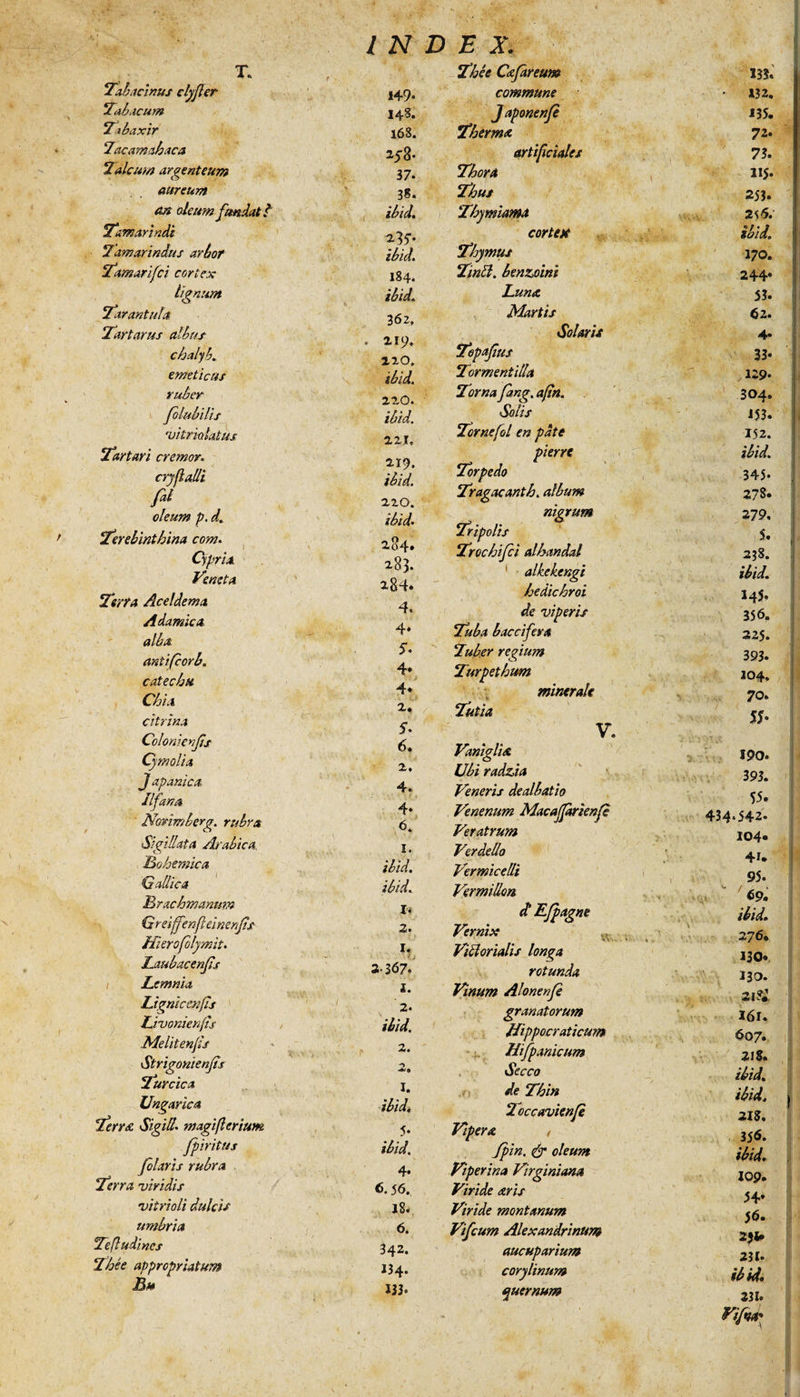 T. Tab acinus clyfler Tabacum Tabaxir Tacamahaca Talcurn argenteum aureum m oleum fundat t Tamarindi Tamarindus arbot Tamarifci cortex lignum Tarantula Tartarus albus chalyb. emeticus ruber folubilis 'uitriolatus Tartari cremor. cryfalli fit oleum p. d„ ‘Terebinthina com. Cypria Veneta Terra Aceldema Adamica alba antifcorb. catechu Chia citrina Cclonienfs Cymolia J apanica IIfana Norim berg. rubra Sigillata Arabica Bohemica Gallica Brachmanum Greiffenfleinenfist Hierofolymit. Laubacenfis Lemnia Lignic en fis Livonienfts Melitenfis Strigonienfis Turcica Ungarica Terree Sigilla magiferium fpiritus filaris rubra Terra viridis vitrioli dulcis umbria Tefludines Thee appropriatum Lm 149* 148. 168. 258- 37. 38. ibid. ibid. 184. ibid. 362. 219. 210. ibid. 220. ibid. 221. 219. ibid. 220. ibid. 284. 283. 284* 4* 4* 5. 4* 4* 2, 5- 6. 2. 4. 4» 6. I. ibid. ibid. I< 3. £! 1. 2. ibid. 2. I. ibid, 5- ibid. 4. 56. 18. 6. 342. 134. 133. Thee Cafareum commune Japonenfe Thermo. artificiales Thora Thus Thymianest cortex Thymus Tintt. benzjoint Luno. Martis Solaris Tepafius Tormentilla Torna fang. aftn. Solis Tornefol en pate pierre Torpedo Tragacanth. album nigrum Tripolis Trochifci alhandal alkekengi hedichroi de viperis Tuba b acci fer a Tuber regium Turpethum minerale Tutia V. Vaniglite Ubi radzia Veneris dealbatio Venenum Macaffarienfe Veratrum Verdello Vermicelli Vermillon. d Efpagne Vernix Vitiorialis longa rotunda Vinum Alonenfe granatorum ffippocraticum Hifpanicum Secco de Thin Toccavienfe Vipera , Jpin. &amp; oleum Viperina Virginiana Viride aris Viride montanum Vifcum Alexandrinum aucuparium corylinum quernum tff; •O 135. 132. 135. 72. 73. H5- 253. 2S5. ibid. 170. 244* 53. 62. 4* 33* U9- 304. 153. 152. ibid. 345- 278. 279. 5. 238. ibid. 14^ 356. 22$. 393* 104. 70. 5*. 190. 393. 55» 434*542. 104* 4r. 95. IV 69. ibid. 2 76* 130. 130. 21?:. I6l. 607. 21$. ibid. ibid, 218. 356. ibid» 109. 54» 56. 231» 231- ibid. 231. Viftta