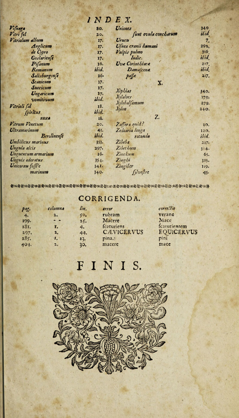 INDEX. VifrutgA 80. Vitri fel 20, Vitriolum sibum 17- Anglicum 17- de Cypro 17. Goslarienfi 17. Pifdnum 16. Romanum ibid. Salisburgenfe 16. Scanicum 17- Suecicum 17. Ungaricum 17- vomitivum ibid. Vitrioli fal 18. fpirltut. ibid. XOXA 18. Vitrum Venetum 20, Ultramarinum 43* Berolinenfe ibid. Umbilicus marinus 353. Ungula alcis 297- Unguentum armarium 16. Unguis odoratus 354- Unicornu foffire 341. marinum 340- Uniones 349. funt ovula concharuve ibid’ Urucu 7. Ufhea cranii humani 292. Vulpis pulmo 316. Indic. ibid\ Uva Corinthiaca 217. Damafcenx ibid. M* 217. X, Xiphias 340. Xylaloes 179. Xylobalfamum 279. Xylon 240. z. Zaffer a quid? $0. Ze do ari a longa 120. rotunda ibid. Zibebx 217. Zibethum 3 »4- Zinckum 65. Zinghi 385. Zingiber 119. fylveflre 45- CORRIGENDA. columna lin. f/rer correBio 4* 2. 5°. rubram verane 199- 0» «i 25'. Macere Mace 2,8r. r. 4. fcaturiens fcaruriemem 297. 2. 44. C/EVICERVUS EQUICEKVVS 285. 1. &gt;3* pina.i pini 404. 2, macere mace FINIS.