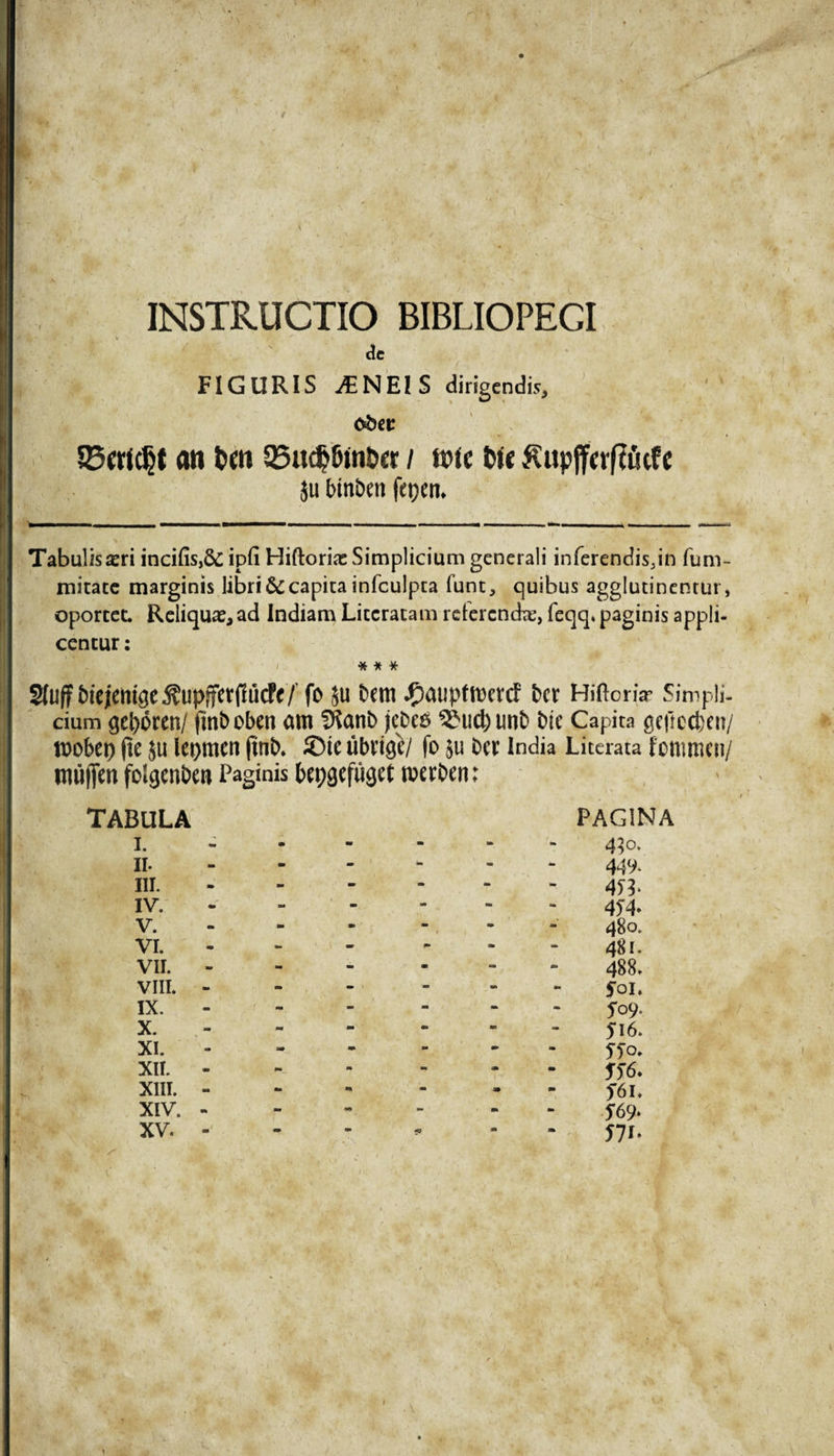 ' / INSTRUCTIO BIBLIOPEGI de FIGURIS AENEIS dirigendis, jjg obec S3erfcljt an t»m 35udjfim&amp;er / Me fete Kupjferffiufe ju lunben fepen. Tabulis asri incifis,&amp;; ipfi Hiftorias Simplicium generali inferendisjn fum- mitate marginis libri &amp; capita infculpta funt, quibus agglutinentur, oportet. Reliqua^ ad Indiam Literatam reterenda;, feqq. paginis appli¬ centur : * * * ^uffbtejcmge^upjfct(1iicff/ fo ju Dem J^atiptmevcf Der HiftcnV Simpli¬ cium geporen/ (mboben am Sfianb jcbe*3 3?uct)imb Die Capita geftccben/ roobet) fte ju lepmen ftnb. S5te ubrige/ fo ju Dee India Literata fommen/ miifien folgenDen Paginis bepgefuget rnerben: TABULA I. II. III. IV. v. vi. VII. VIII. IX. X. XI. XII. XIII. XIV. XV. PAGINA 430. 449. 4)4* 480. 481. 488. foi. 5*09. Jl6. STo. ST6* f6l. m 571* 1