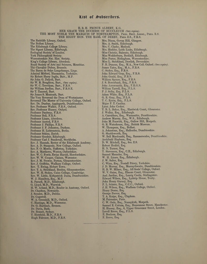 iCtsct of H.R.H. PRINCE ALBERT, K.G. HER GRACE THE DUCHESS OF BUCCLEUCH (two copies). THE MOST NOBLE THE MARQUIS OF NORTHAMPTON, Pres. Brit. Assoc., Pres. R.S. THE RIGHT HON. THE EARL OF DERBY, Pres. Z.S, F.R.S. The Radcliffe Library, Oxford. The Belfast Library. The Edinburgh College Library. The Signet Library, Edinburgh. Zoological Society of London. York Philosophical Society. Worcestershire Nat. Hist. Society. King’s College Library, Aberdeen. Royal Society of Arts and Sciences, Mauritius. The Chevalier Dubus, Brussels. The Baron de Selys Longchamps, Liege. Admiral Mitford, Hunmanby, Yorkshire. Sir Robert Harry Inglis, Bart., M.P. Sir John G. Daly ell, Bart. Sir W. R. Boughton, Bart., (two copies). Sir W. C. Trevelyan, Bart., F.R.S. Sir William Jardine, Bart., F.R.S.E. Sir T. Tancred, Bart. Sir James S. Menteath, Bart. The Very Reverend the Dean of Westminster. Reverend The Master of University College, Oxford. Rev. Dr. Dunbar, Applegarth, Dumfriesshire. Rev. Professor Walker, F.R.S., Oxford. Rev. Professor Hussey, Oxford. Professor Daubeny, F.R.S. Professor Bell, F.R.S. Professor Lizars, Aberdeen. Professor Ansted, F.R.S. Professor J. Phillips, F.R.S. Professor J. F. Johnston, Durham. Professor H. Lichtenstein, Berlin. Professor Schinz, Zurich. Professor Goodsir, Edinburgh. Professor Carl J. Sundevall, Stockholm. Rev. J. Hannah, Rector of the Edinburgh Academy. Rev. A. D. Stacpoole, New College, Oxford. Rev. F. O. Morris, Nafferton, Yorkshire. Rev. A. Matthews, Weston, Oxfordshire. Rev. W. C. Fowle, Ewias Harold, Herefordshire. Rev. W. W. Cooper, Claines, Worcester. Rev. J. M. Prower, Pyrton, Gloucestershire. Rev. J. Griffiths, Wadham College, Oxford. Rev. T. Ewing, Hobart Town. Rev. T. A. Strickland, Bredon, Gloucestershire. Rev. W. H. Stokes, Caius College, Cambridge. Rev. W. Little, Kirkpatrick Juxta, Dumfriesshire. W. J. Hamilton, Esq., M.P. R. Parnell, M.D., Edinburgh. G. Lloyd, M.D., Warwick. H. W. Acland, M.D., Reader in Anatomy, Oxford. Dr. Charlton, Newcastle. J. Scouler, M.D., Dublin. Dr. Cogswell. W. A. Greenhill, M.D., Oxford. C. Hastings, M.D., Worcester. Dr. G. Hartlaub, Bremen. Dr. Davis, Bath. Dr. Bennet, Sydney. T. Horsfield, M.D., F.R.S. Hugh Falconer, M.D., F.R.S. Mrs. Dixon, Govan Hill, Glasgow. Mrs. A. Smith, Edinburgh. Mrs. C. Clarke, Matlock. Airs. Hodder, Leith Links, Edinburgh. Miss Christie, Balmuto, Edinburgh. Miss Wedderburn, Berkhill, Edinburgh. Aliss Porter, Birlingham, Worcestershire. Miss L. Strickland, Dawlish, Devonshire. P. B. Duncan, Esq., ALA., New Coll. Oxford, (boo copies). James Yates, Esq., M.A., F.R.S. C. Stokes, Esq., F.R.S. John Edward Gray, Esq., F.R.S. John Gould, Esq., F.R.S. William Spence, Esq., F.R.S. J. S. Bowerbank, Esq., F.R.S. John Arrowsmith, Esq., F.R.G.S. William Yarrell, Esq., F.L.S. P. J. Selby, Esq. F.L.S. Adam AYhite, Esq., F.L.S. G. R. Gray, Esq , F.L.S. T. C. Eyton, Esq, F.L.S. Major P. T. Cautley. Lieut. John Croker. T. B. L. Baker, Esq, Hardwick Court, Gloucester. J. Wolley, Esq, Edinburgh. A. Carrutkers, Esq, Warmanbie, Dumfriesshire. Andrew Murray, Esq, W.S, Edinburgh. John M. Fenwick, Esq, Gallow Hill, Morpeth. G. R. Waterhouse, Esq, British Aluseum. W. Thompson, Esq, Belfast. A. Johnstone, Esq, Halleaths, Dumfriesshire. G. Shuttleworth, Esq. W. Bell Alacdonald, Esq, Rammerscales, Dumfriesshire. Archibald Hepburn, Esq. D. W. Alitchell, Esq, Sec. Z.S. Robert Heddel, Esq. H. N. Turner, Esq. T. Stevenson, Esq, C.E., Edinburgh. Samuel Maunder, Esq. AV. H. Lizars, Esq, Edinburgh. J. W. Salter, Esq. C. Winn, Esq, Nostall Priory, Yorkshire. J. D. Murray, Esq, Alurraythwaite, Dumfriesshire. H. B. W. Alilner, Esq, All Souls’ College, Oxford. W. V. Guise, Esq, Elmore Court, Gloucester. And. Jardine, Esq, Lanrig Castle, Stirlingshire. Edward Wilson, Esq, Lydstip House, Tenby. John Henry Gurney, Esq. P. L. Sclater, Esq, C.C.C, Oxford. J. H. AVilson, Esq, Wadham College, Oxford. Henry Deane, Esq. George Peevor, Esq. T. A. Knipe, Esq, Clapham. M. Fairmaire, Paris. C. W. Orde, Esq, Nunnykirk, Alorpeth. Samuel E. Cottam, Esq, Brazennose Street, Alanchester. H. Hussey, Esq, 6, Upper Grosvenor Street, London. Lovell Reeve, Esq, F.L.S. E. Benhara, Esq. F. Reeve, Esq.