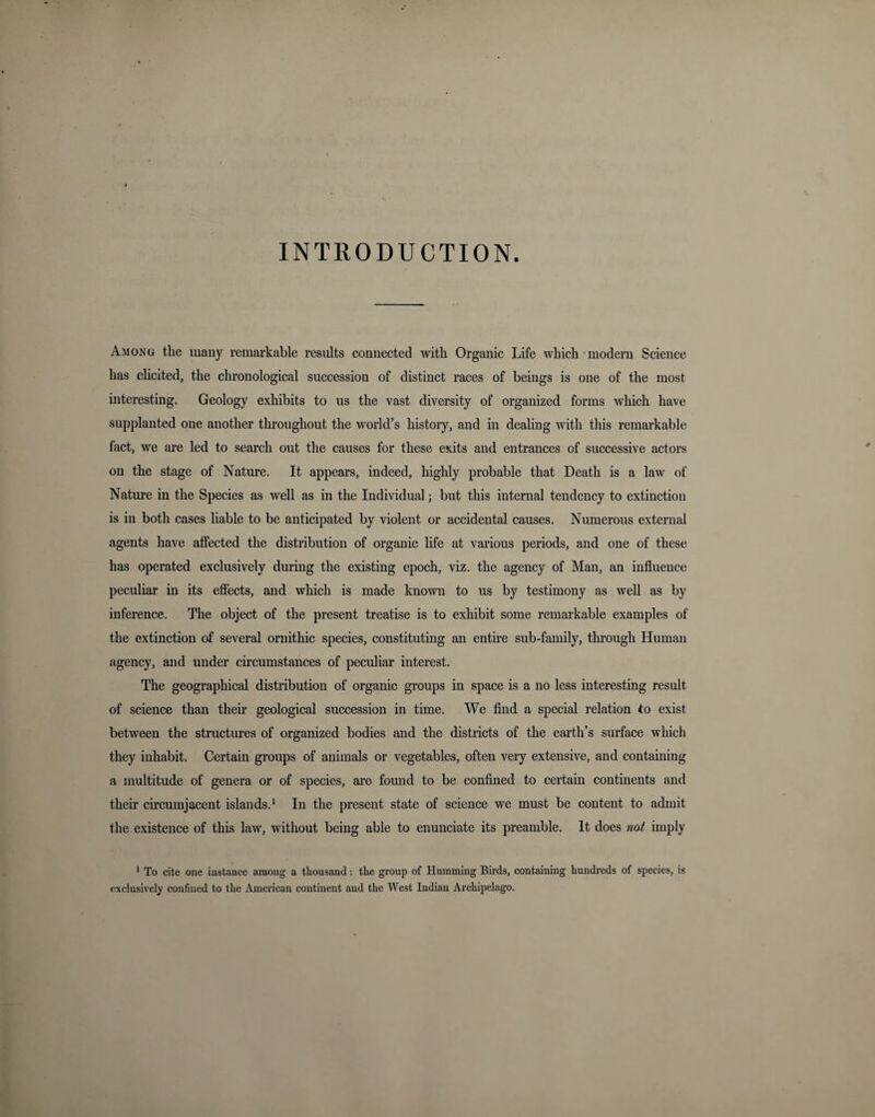 INTRODUCTION. Among the many remarkable results connected with Organic Life which modern Science has elicited, the chronological succession of distinct races of beings is one of the most interesting. Geology exhibits to us the vast diversity of organized forms which have supplanted one another throughout the world’s history, and in dealing with this remarkable fact, we are led to search out the causes for these exits and entrances of successive actors on the stage of Nature. It appears, indeed, highly probable that Death is a law of Nature in the Species as well as in the Individual; but this internal tendency to extinction is in both cases liable to be anticipated by violent or accidental causes. Numerous external agents have affected the distribution of organic life at various periods, and one of these has operated exclusively during the existing epoch, viz. the agency of Man, an influence peculiar in its effects, and whicli is made known to us by testimony as well as by inference. The object of the present treatise is to exhibit some remarkable examples of the extinction of several ornithic species, constituting an entire sub-family, through Human agency, and under circumstances of peculiar interest. The geographical distribution of organic groups in space is a no less interesting result of science than their geological succession in time. We find a special relation to exist between the structures of organized bodies and the districts of the earth’s surface which they inhabit. Certain groups of animals or vegetables, often very extensive, and containing a multitude of genera or of species, are found to be confined to certain continents and their circumjacent islands.1 In the present state of science we must be content to admit the existence of this law, without being able to enunciate its preamble. It does not imply 1 To cite one instance among a thousand: the group of Humming Birds, containing hundreds of species, is exclusively confined to the American continent and the West Indian Archipelago.