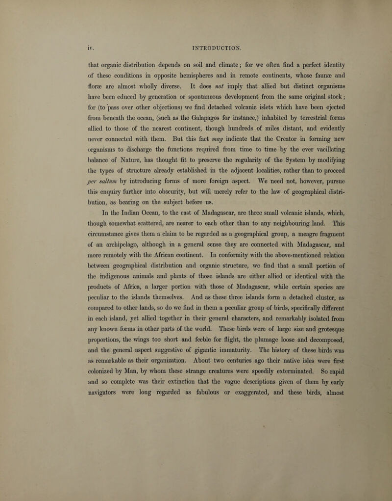 that organic distribution depends on soil and climate; for we often find a perfect identity of these conditions in opposite hemispheres and in remote continents, whose faunas and florae are almost wholly diverse. It does not imply that allied but distinct organisms have been educed by generation or spontaneous development from the same original stock; for (to pass over other objections; we find detached volcanic islets which have been ejected from beneath the ocean, (such as the Galapagos for instance,) inhabited by terrestrial forms allied to those of the nearest continent, though hundreds of miles distant, and evidently never connected with them. But this fact may indicate that the Creator in forming new organisms to discharge the functions required from time to time by the ever vacillating balance of Nature, has thought fit to preserve the regularity of the System by modifying the types of structure already established in the adjacent localities, rather than to proceed per salt am by introducing forms of more foreign aspect. We need not, however, pursue this enquiry further into obscurity, but will merely refer to the law of geographical distri¬ bution, as bearing on the subject before us. In the Indian Ocean, to the east of Madagascar, are three small volcanic islands, which, though somewhat scattered, are nearer to each other than to any neighbouring land. This circumstance gives them a claim to be regarded as a geographical group, a meagre fragment of an archipelago, although in a general sense they are connected with Madagascar, and more remotely with the African continent. In conformity with the above-mentioned relation between geographical distribution and organic structure, we find that a small portion of the indigenous animals and plants of those islands are either allied or identical with the products of Africa, a larger portion with those of Madagascar, while certain species are peculiar to the islands themselves. And as these three islands form a detached cluster, as compared to other lands, so do we find in them a peculiar group of birds, specifically different in each island, yet allied together in their general characters, and remarkably isolated from any known forms in other parts of the world. These birds were of large size and grotesque proportions, the wings too short and feeble for flight, the plumage loose and decomposed, and the general aspect suggestive of gigantic immaturity. The history of these birds was as remarkable as their organization. About two centuries ago their native isles were first colonized by Man, by whom these strange creatures were speedily exterminated. So rapid and so complete was their extinction that the vague descriptions given of them by early navigators were long regarded as fabulous or exaggerated, and these birds, almost