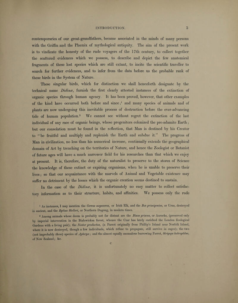 contemporaries of our great-grandfathers, became associated in the minds of many persons with the Griffin and the Phoenix of mythological antiquity. The aim of the present work is to vindicate the honesty of the rude voyagers of the 17th century, to collect together the scattered evidences which we possess, to describe and depict the few anatomical fragments of these lost species which are still extant, to incite the scientific traveller to search for further evidences, and to infer from the data before us the probable rank of these birds in the System of Nature. These singular birds, which for distinction we shall henceforth designate by the technical name Didinee, furnish the first clearly attested instances of the extinction of organic species through human agency. It has been proved, however, that other examples of the kind have occurred both before and since ;l and many species of animals and of plants are now undergoing this inevitable process of destruction before the ever-advancing tide of human population.2 We cannot see without regret the extinction of the last individual of any race of organic beings, whose progenitors colonized the pre-adamite Earth; but our consolation must be found in the reflection, that Man is destined by his Creator to “ be fruitful and multiply and replenish the Earth and subdue it.” The progress of Man in civilization, no less than his numerical increase, continually extends the geographical domain of Art by trenching on the territories of Nature, and hence the Zoologist or Botanist of future ages will have a much narrower field for his researches than that which we enjoy at present. It is, therefore, the duty of the naturalist to preserve to the stores of Science the knowledge of these extinct or expiring organisms, when he is unable to preserve their lives; so that our acquaintance with the marvels of Animal and Vegetable existence may suffer no detriment by the losses which the organic creation seems destined to sustain. In the case of the Bidirue, it is unfortunately no easy matter to collect satisfac¬ tory information as to their structure, habits, and affinities. We possess only the rude 1 As instances, I may mention the Cervus megaceros, or Irish Elk, and the Bus primigenius, or Urns, destroyed in ancient, and the Rytina Stelleri, or Northern Dugong, in modern times. 2 Among animals whose doom is probably not far distant are the Bison prisons, or Aurochs, (preserved only by imperial intervention in the Bialowicksa forest, whence the Czar has lately enriched the London Zoological Gardens with a living pair); the Nestorproductus, (a Parrot originally from Phillip’s Island near Norfolk Island, where it is now destroyed, though a few individuals, which refuse to propagate, still survive in cages); the two (not improbably three) species of Jpteryx; and the almost equally anomalous burrowing Parrot, Strigops habroptilus, of New Zealand; &amp;c. C