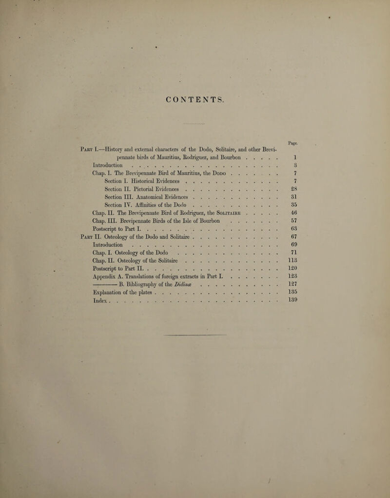 CONTENTS. Page. Part I.—History and external characters of the Dodo, Solitaire, and other Brevi- pennate birds of Mauritius, Rodriguez, and Bourbon. 1 Introduction . 3 Chap. I. The Brevipennate Bud of Mauritius, the Dodo ...... 7 Section I. Historical Evidences . .. 7 Section II. Pictorial Evidences. 28 Section III. Anatomical Evidences .. 31 Section IY. Affinities of the Dodo. 35 Chap. II. The Brevipennate Bird of Rodriguez, the Solitaire. 46 Chap. III. Brevipennate Birds of the Isle of Bourbon . 57 Postscript to Part 1. 63 Part II. Osteology of the Dodo and Solitaire. 67 Introduction. 69 Chap. I. Osteology of the Dodo . 71 Chap. II. Osteology of the Solitaire. 113 Postscript to Part II. 120 Appendix A. Translations of foreign extracts in Part 1. 123 -B. Bibliography of the Lidince. 127 Explanation of the plates. 135 Index. 139