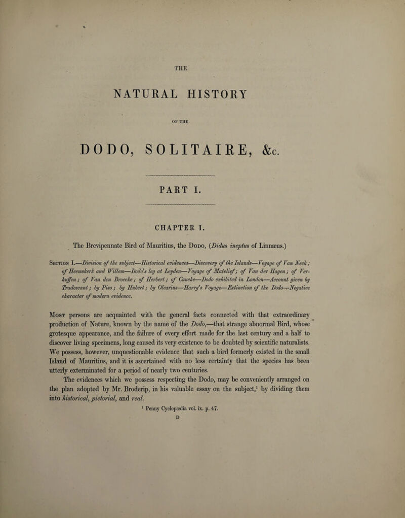 THE NATURAL HISTORY OF THE DODO, SOLITAIRE, &amp;c. PART i. CHAPTER I. The Brevipennate Bird of Mauritius, the Dodo, (Didus ineptus of Linnaeus.) Section I.—Division of the subject—Historical evidences—Discovery of the Islands—Voyage of Van Neck ; of Heemskerk and Willem—Dodo’s leg at Leyden—Voyage of Matelief ; of Van der Hagen ; of Ver- hujfen ; of Van den Droecke ; of Herbert; of Cauche—Dodo exhibited in London—Account given by Tradescant; by Piso ; by Hubert; by Olearius—Harrfs Voyage—Extinction of the Dodo—Negative character of modern evidence. Most persons are acquainted with the general facts connected with that extraordinary production of Nature, known by the name of the Dodo,—that strange abnormal Bird, whose grotesque appearance, and the failure of every effort made for the last century and a half to discover living specimens, long caused its very existence to be doubted by scientific naturalists. We possess, however, unquestionable evidence that such a bird formerly existed in the small Island of Mauritius, and it is ascertained with no less certainty that the species has been utterly exterminated for a period of nearly two centuries. The evidences which we possess respecting the Dodo, may be conveniently arranged on the plan adopted by Mr. Broderip, in his valuable essay on the subject,1 by dividing them into historical, pictorial, and real. 1 Penny Cyclopaedia vol. ix. p. 47. D