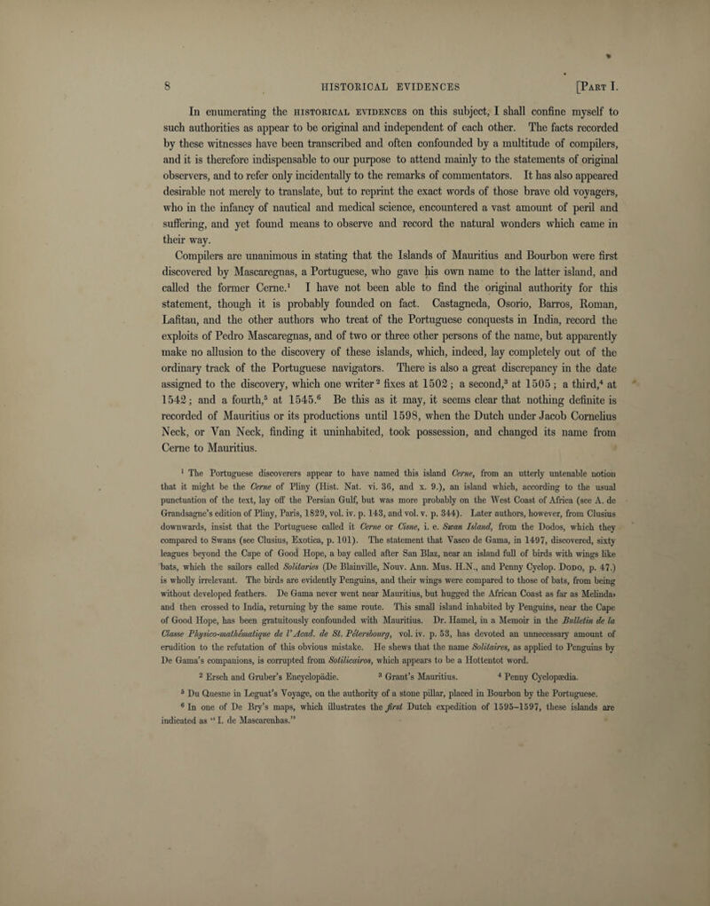 In enumerating the historical evidences on this subject, I shall confine myself to such authorities as appear to be original and independent of each other. The facts recorded by these witnesses have been transcribed and often confounded by a multitude of compilers, and it is therefore indispensable to our purpose to attend mainly to the statements of original observers, and to refer only incidentally to the remarks of commentators. It has also appeared desirable not merely to translate, but to reprint the exact words of those brave old voyagers, who in the infancy of nautical and medical science, encountered a vast amount of peril and suffering, and yet found means to observe and record the natural wonders which came in their way. Compilers are unanimous in stating that the Islands of Mauritius and Bourbon were first discovered by Mascaregnas, a Portuguese, who gave his own name to the latter island, and called the former Cerne.1 I have not been able to find the original authority for this statement, though it is probably founded on fact. Castagneda, Osorio, Barros, Roman, Lafitau, and the other authors who treat of the Portuguese conquests in India, record the exploits of Pedro Mascaregnas, and of two or three other persons of the name, but apparently make no allusion to the discovery of these islands, which, indeed, lay completely out of the ordinary track of the Portuguese navigators. There is also a great discrepancy in the date assigned to the discovery, which one writer2 fixes at 1502; a second,3 at 1505 ; a third,4 at 1542; and a fourth,5 at 1545.6 Be this as it may, it seems clear that nothing definite is recorded of Mauritius or its productions until 1598, when the Dutch under Jacob Cornelius Neck, or Van Neck, finding it uninhabited, took possession, and changed its name from Cerne to Mauritius. 1 The Portuguese discoverers appear to have named this island Cerne, from an utterly untenable notion that it might be the Cerne of Pliny (Hist. Nat. vi. 36, and x. 9.), an island which, according to the usual punctuation of the text, lay off the Persian Gulf, but was more probably on the West Coast of Africa (see A. de Grandsagne’s edition of Pliny, Paris, 1829, vol. iv. p. 143, and vol. v. p. 344). Later authors, however, from Clusius downwards, insist that the Portuguese called it Cerne or Cisne, i. e. Swan Island, from the Dodos, which they compared to Swans (see Clusius, Exotica, p. 101). The statement that Vasco de Gama, in 1497, discovered, sixty leagues beyond the Cape of Good Hope, a bay called after San Blaz, near an island full of birds with wings like bats, which the sailors called Solitaries (De Blainville, Nouv. Ann. Mus. H.N., and Penny Cyclop. Dodo, p. 47.) is wholly irrelevant. The birds are evidently Penguins, and then- wings were compared to those of bats, from being without developed feathers. De Gama never went near Mauritius, but hugged the African Coast as far as Melinda&gt; and then crossed to India, returning by the same route. This small island inhabited by Penguins, near the Cape of Good Hope, has been gratuitously confounded with Mauritius. Dr. Hamel, in a Memoir in the Bulletin de la Classe Physico-matliematique de VAcad, de St. Peterslourg, vol. iv. p. 53, has devoted an unnecessary amount of erudition to the refutation of this obvious mistake. He shews that the name Solitaires, as applied to Penguins by De Gama’s companions, is corrupted from Sotilicairos, which appears to be a Hottentot word. 2 Ersch and Gruber’s Encyclopadie. 3 Grant’s Mauritius. 4 Penny Cyclopaedia. 5 Du Quesne in Leguat’s Voyage, on the authority of a stone pillar, placed in Bourbon by the Portuguese. 6 In one of De Bry’s maps, which illustrates the first Dutch expedition of 1595-1597, these islands are indicated as “ I. de Mascarenhas.”