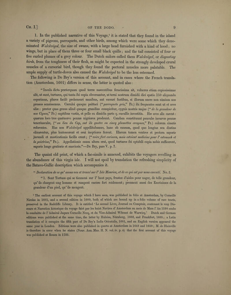 1. In the published narrative of this Voyage,1 it is stated that they found in the island a variety of pigeons, parroquets, and other birds, among which were some which they deno¬ minated Walckvogel, the size of swans, with a large head furnished with a kind of hood; no wings, but in place of them three or four small black quills; and the tail consisted of four or five curled plumes of a grey colour. The Dutch sailors called them Walckvogel, or disgusting birds, from the toughness of their flesh, as might be expected in the strongly developed crural muscles of a cursorial bird, though they found the pectoral muscles more palatable. The ample supply of turtle-doves also caused the Walckvogel to be the less esteemed. The following is De Bry’s version of this account, and in cases where the French transla¬ tion (Amsterdam, 1601) differs in sense, the latter is quoted also: “ Insula dicta praterquam quod terra; nascentibus feracissima sit, volucres etiam copiosissimas alit, ut sunt, turtures, qui tanta ibi copia obversantur, utterni nostrum dimidii diei spatio 150 aliquando ceperimus, plures facile preliensuri manibus, aut coesuri fustibus, si illorum onere non nimium nos pressos sensissemus. Caerulei quoque psittaci (“ parroquets gris,” Fr.) ibi frequentes sunt ut et aves alia;: prater quas genus aliud quoque grandius conspicitur, cygnis nostris majus (“ de la grandeur de nos Cignes,” Fr.) capitibus vastis, et pelle ex dimidia parte q. cucullis investitis. Hse aves alis carent: quarum loco tres quatuorve pennae nigriores prodeunt. Caudam constituunt paucula; incurvse penna; teneriusculse, (“ an lieu du Cap, ont Us quatre ou cincq plumettes crespues ” Fr.) colorem cineris referentes. Has nos Walckvogel appellitabamus, hanc ob causam, quod quo longius seu diutius elixarentur, plus lentescerent et esui ineptiores fierent. Illarum tamen ventres et pectora saporis jucundi et masticationis facilis erant ; (“ voire fort coriaces, mais estoient medicine pour V estomach et la poictrinef Fr.). Appellationis causa altera erat, quod turtures ibi optabili copia nobis sufficerent, saporis longe gratioris et suavioris.”—De Bry, pars V. p. 7. The quaint old print, of which a fac-simile is annexed, exhibits the voyagers revelling in the abundance of this virgin isle. I will not spoil by translation the refreshing simplicity of the Batavo-Gallic description which accompanies it. “ Declaration de ce qu’ avons veu et trouve sur V Isle Maurice, et de ce qui estpar nous execute. No. 2. “1. Sont Tortues qui se tiennent sur F haut pays, frustez d’aisles pour nager, de telle grandeur, qu’ ils chargent ung liomme et rampent encore fort roidement; prennent aussi des Escriuisses de la grandeur d’un pied, qu’ ils mengent. 1 The earliest account of this voyage which I have seen, was published in folio at Amsterdam, by Corneille Nicolas in 1601, and a second edition in 1609, both of which are bound up in a folio volume of rare tracts, preserved in the Radcliffe Library. It is entitled ‘ Le second Livre, Journal ou Comptoir, contenant le vray Dis¬ cours et Narration historique du voyage faict par les huict Navires d’ Amsterdam au mois de Mars T An 1598 soubs la conduitte de T Admiral Jaques Corneille Necq, et du Vice-Admiral Wibrant de Warwicq.’ Dutch and German editions were published at the same time, the latter by Hulsius, Niirnberg, 1602, and Frankfort, 1605 ; a Latin translation of it occupies the fifth part of De Bry’s India Orientalis, 1601, and an English version appeared the same year in London. Editions were also published in quarto at Amsterdam in 1648 and 1650 ; M. de Blainville is therefore in error when he states (Nouv. Ann. Mus. H. N. vol. iv. p. 4) that the first account of this voyage was published at Rouen in 1725.