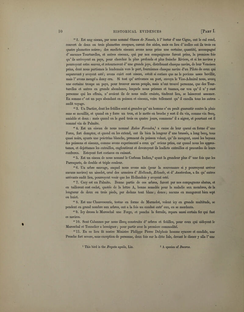 “ 2. Est ung oiseau, par nous nomme Oiseau de Nausee, a P instar d’ une Cigne, ont le cul rond, couvert de deux ou trois plumettes crespues, carent des aisles, mais en lieu d’ icelles ont ilz trois ou quatre plumettes noires; des susdicts oiseaux avons nous prins une certaine quantite, accompagne d’ aucunes Tourturelles, et autres oiseaux, qui par noz compaignons furent prins, la premiere fois qu’ ils arrivoyent au pays, pour chercher la plus profonde et plus fraische Riviere, et si les navires y poui'royent estre sauvez, et retournerent d’ une grande joye, distribuant chasque navire, de leur Venoison prins, dont nous partismes le lendemain vers le port, fournismes chasque navire d’un Pilote de ceux qui auparavant y avoyent este; avons cuict cest oiseau, estoit si coriace que ne le povions asses bovillir, mais P avons menge a demy cru. Si tost qu’ arrivames au port, envoya le Vice-Admiral nous, avecq une certaine troupe au pays, pour trouver aucun peuple, mais n’ont trouve personne, que des Tour¬ turelles et autres en grande abondance, lesquels nous prismes et tuames, car veu qu’ il n’ y eust personne qui les effraia, n’ avoient ilz de nous nulle crainte, tindrent lieu, se laisserent assomer. En somme c’ est un pays abondant en poisson et oiseaux, voire tedement qu’ il exceda tous les autres audit voyage. “ 3. Un Dactier, dont les feiiides sont si grandes qu’ un liomme s’ en peult guarantir contre la pluie sans se mouidir, et quand on y forre un trou, et le mette en broche y sort d du vin, comme vin Secq, amiable et doux : mais quand on le gard trois ou quatre jours, commenc’d a aigrer, et pourtant est d nomme vin de Palmite. “ 4. Est im oiseau de nous nomme Rabos Forcados} a cause de leur queue en forme d’ une Eorce, fort domptez, et quand on les extend, ont ils bien la longeur d’ une brassee, a long becq, tous quasi noirs, ay ants une poictrine blanche, prennent du poisson volant, qu’ ds mengent, aussi les boyaux des poissons et oiseaux, comme avons experiment^ a ceux qu’ avions prins, car quand nous les appres- tames, et dejettames les entraides, engloutirent et devoroyent ds lesdicts entradles et precordes de leurs confreres. Estoyent fort coriaces en cuisant. “ 5. Est un oiseau de nous nomme le Corbeau Indien,2 ayant la grandeur plus d’ une fois que les Parroquets, de double et triple couleur. “6. Un arbre sauvage, auquel nous avons mis (pour la souvenance si y pourroyent arriver aucuns navires) un aisselet, orne des armoires d’ Ilollande, Zelande, et d’ Amsterdam, a fin qu’ autres arrivants audit deu, pourroyent veoir que les Hodandois y avoyent este. “ 7. Cecy est un Palmite. Bonne partie de ces arbres, furent par nos compagnons abatus, et en taiderent cest esclat, quotee de la lettre A, bonne remedee pour la maladie aux membres, de la longueur de deux ou trois pieds, par dedans tout blanc; douce; aucuns en mangerent bien sept ou huict. “ 8. Est une Chauvesouris, testue en forme de Marmelot, volent icy en grande multitude, se pendent en grand nombre aux arbres, ont a la fois un combat ent.r’ eux, en se mordants. “ 9. Icy dressa le Mareschal une Eorge, et panclia la ferrade, repara aussi certain fer qui fust es navires. “10. Sont Cabannes par nous idecq construits d’ arbres et feiiides, pour ceux qui aidoyent le Mareschal et Tonnelier a besoigner; pour partir avec la premiere commodite. “11. En ce lieu fit nostre Ministre Philippe Pierre Delphois liomme syncere et candide, une Prescbe fort severe, sans exception de personne, deux fois sur la ditte Isle, devant le disner y ada 1’ une 1 This bird is the Fregata aquila, Lin. 2 A species of Buceros.
