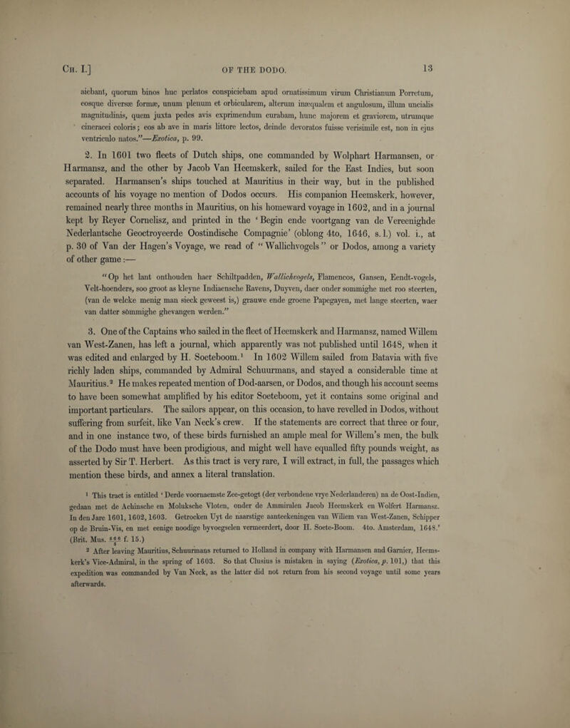 aiebant, quorum binos buc perlatos conspiciebam apud ornatissimmn virum Cliristianum Porretum, eosque divers* form*, unum plenum et orbicularem, alterum in*qualem et angulosum, ilium uncialis magnitudinis, quern juxta pedes avis exprimendum cm'abam, liunc majorem et graviorem, utrumque cineracei colons; eos ab ave in maris littore lectos, deinde devoratos fuisse verisimile est, non in ejus ventriculo natos.”—Exotica, p. 99. 2. In 1601 two fleets of Dutch ships, one commanded by Wolphart Harmansen, or Harmansz, and the other by Jacob Van Heemskerk, sailed for the East Indies, but soon separated. Harmansen’s ships touched at Mauritius in their way, but in the published accounts of his voyage no mention of Dodos occurs. His companion Heemskerk, however, remained nearly three months in Mauritius, on his homeward voyage in 1602, and in a journal kept by Reyer Cornelisz, aud printed in the ‘ Begin ende voortgang van de Vereenighde Nederlantsche Geoctroyeerde Oostindische Compagnie’ (oblong 4to, 1646, s. 1.) vol. i., at p. 30 of Van der Hagen’s Voyage, we read of “ Wallichvogels ” or Dodos, among a variety of other game :— “ Op het laut onthouden haer Schiltpadden, Wallichvogels, Flamencos, Gansen, Eendt-vogels, Velt-hoenders, soo groot as kleyne Indiaensche Bavens, Duyven, daer onder sommiglie met roo steerten, (van de welcke menig man sieck geweest is,) grauwe ende groene Papegayen, met lange steerten, wad- van datter sOmmighe ghevangen wcrden.” 3. One of the Captains who sailed in the fleet of Heemskerk and Harmansz, named Willem van West-Zanen, has left a journal, which apparently was not published until 1648, when it was edited and enlarged by H. Soeteboom.1 In 1602 Willem sailed from Batavia with five richly laden ships, commanded by Admiral Schuunnans, and stayed a considerable time at Mauritius.2 He makes repeated mention of Dod-aarsen, or Dodos, and though his account seems to have been somewhat amplified by his editor Soeteboom, yet it contains some original and important particulars. The sailors appear, on this occasion, to have revelled in Dodos, without suffering from surfeit, like Van Neck’s crew. If the statements are correct that three or four, and in one instance two, of these birds furnished an ample meal for Willem’s men, the bulk of the Dodo must have been prodigious, and might well have equalled fifty pounds weight, as asserted by Sir T. Herbert. As this tract is very rare, I will extract, in full, the passages which mention these birds, and annex a literal translation. 1 This tract is entitled ‘ Derde voornaeinste Zee-getogt (der verbondene vrye Nederlanderen) na de Oost-Indien, o-edaan met de Achinsche en Moluksche Vloten, onder de Ammiralen Jacob Heemskerk en Wolfert Harmansz. D In den Jare 1601,1602,1603. Getrocken Uyt de naarstige aanteekeningen van Wiliem van West-Zanen, Sckipper op de Bruin-Vis, en met eenige noodige byvoegselen vermeerdert, door II. Soete-Boom. 4to. Amsterdam, 1648.’ (Brit. Mus. ®JA f. 15.) 2 After leaving Mauritius, Schuunnans returned to Holland in company with Harmansen and Gamier, Heems- kerk’s Vice-Admiral, in the spring of 1603. So that Clusius is mistaken in saying {Exotica,p. 101,) that this expedition was commanded by Van Neck, as the latter did not return from his second voyage until some years afterwards.