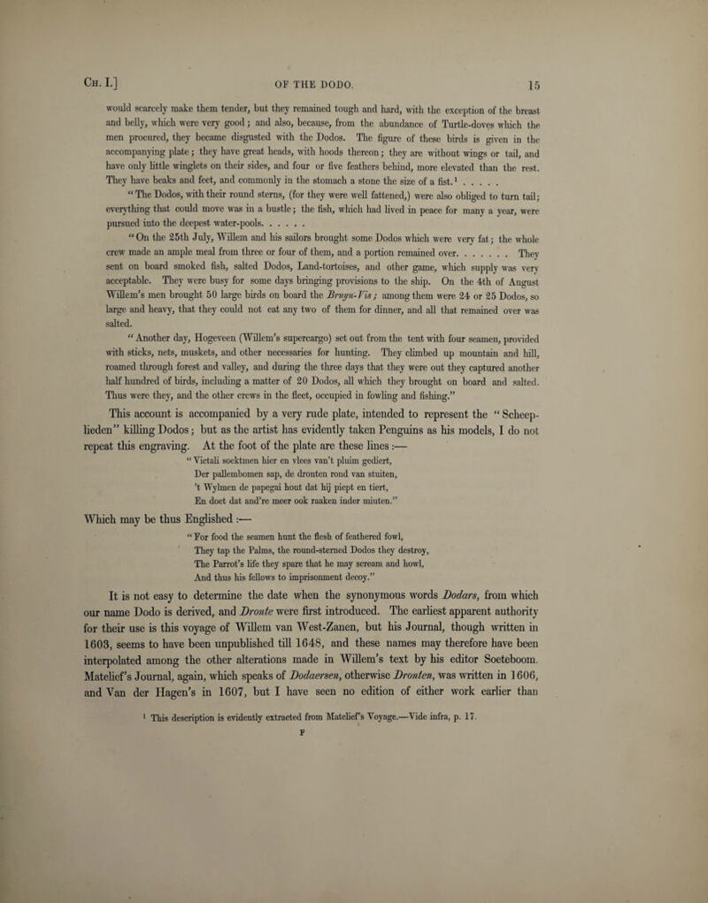 would scarcely make them tender, but they remained tough and hard, with the exception of the breast and belly, which were very good; and also, because, from the abundance of Turtle-doves which the men procured, they became disgusted with the Dodos. The figure of these birds is given in the accompanying plate; they have great heads, with hoods thereon; they are without wings or tail, and have only little winglets on their sides, and four or five feathers behind, more elevated than the rest. They have beaks and feet, and commonly in the stomach a stone the size of a fist.1. “The Dodos, with their round sterns, (for they were well fattened,) were also obliged to turn tail; everything that could move was in a bustle; the fish, which had lived in peace for many a year, were pursued into the deepest water-pools. “On the 25th July, Willem and his sailors brought some Dodos which were very fat; the whole crew made an ample meal from three or four of them, and a portion remained over. They sent on board smoked fish, salted Dodos, Land-tortoises, and other game, which supply was very acceptable. They were busy for some days bringing provisions to the ship. On the 4th of August Willem's men brought 50 large birds on board the Bruyri-Vis ; among them were 24 or 25 Dodos, so large and heavy, that they could not eat any two of them for dinner, and all that remained over was salted. “ Another day, Hogeveen (Willem’s supercargo) set out from the tent with four seamen, provided with sticks, nets, muskets, and other necessaries for hunting. They climbed up mountain and hill, roamed through forest and valley, and during the three days that they were out they captured another half hundred of birds, including a matter of 20 Dodos, all which they brought on board and salted. Thus were they, and the other crews in the fleet, occupied in fowling and fishing.” This account is accompanied by a very rude plate, intended to represent the “ Scheep- lieden” killing Dodos; but as the artist has evidently taken Penguins as his models, I do not repeat this engraving. At the foot of the plate are these lines :— “ Victali soektmen flier en vlees van’t pluim gediert, Der pallembomen sap, de dronten rond van stuiten, ’t Wylmen de papegai hout dat liij piept en tiert, En doet dat and’re meer ook raaken inder miuten.” Which may be thus Englished :— “ For food the seamen hunt the flesh of feathered fowl, They tap the Palms, the round-sterned Dodos they destroy, The Parrot’s life they spare that he may scream and howl, And thus his fellows to imprisonment decoy.” It is not easy to determine the date when the synonymous words Bodars, from which our name Dodo is derived, and Bronte were first introduced. The earliest apparent authority for their use is this voyage of Willem van West-Zanen, but his Journal, though written in 1603, seems to have been unpublished till 1648, and these names may therefore have been interpolated among the other alterations made in Willem’s text by his editor Soeteboom. Matelief’s Journal, again, which speaks of Bodaersen, otherwise Bronten, was written in 1606, and Van der Hagen’s in 1607, but I have seen no edition of either work earlier than 1 This description is evidently extracted from Matelief’s Voyage.—Vide infra, p. 17. F