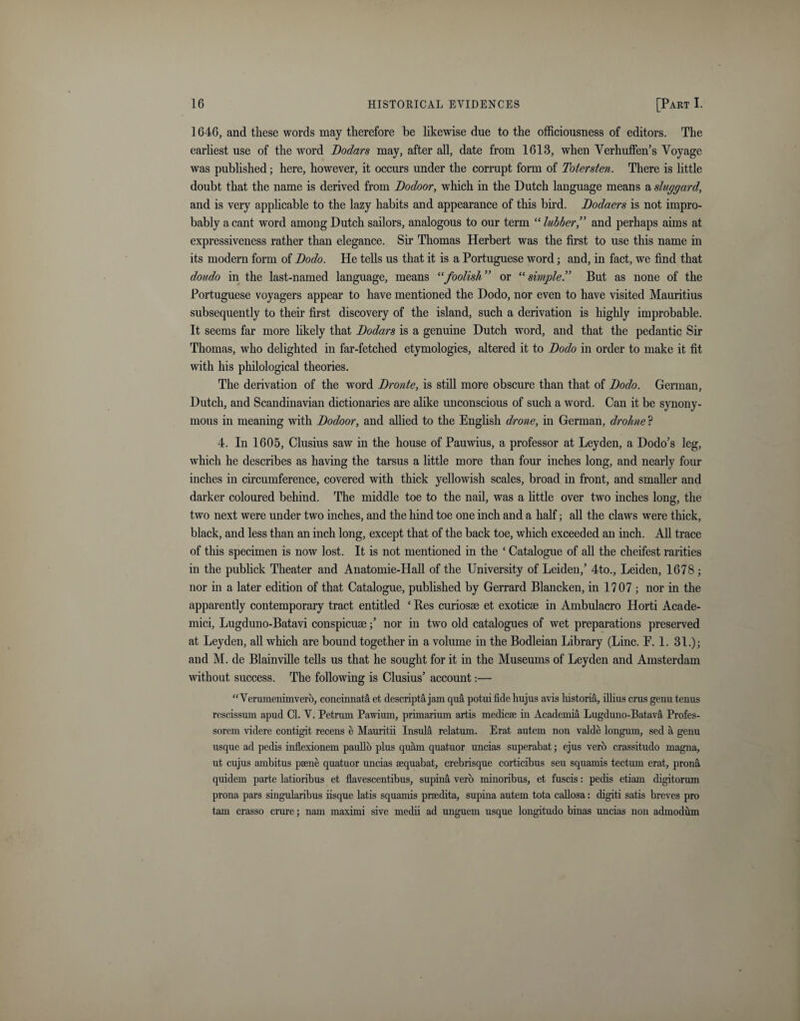 1646, and these words may therefore be likewise due to the officiousness of editors. The earliest use of the word Dodars may, after all, date from 1613, when Verhuffen’s Voyage was published; here, however, it occurs under the corrupt form of Totersten. There is little doubt that the name is derived from Dodoor, which in the Dutch language means a sluggard, and is very applicable to the lazy habits and appearance of this bird. Dodaers is not impro¬ bably a cant word among Dutch sailors, analogous to our term “ lubber” and perhaps aims at expressiveness rather than elegance. Sir Thomas Herbert was the first to use this name in its modern form of Dodo. He tells us that it is a Portuguese word; and, in fact, we find that doudo in the last-named language, means “foolish ” or “ simpleBut as none of the Portuguese voyagers appear to have mentioned the Dodo, nor even to have visited Mauritius subsequently to their first discovery of the island, such a derivation is highly improbable. It seems far more likely that Dodars is a genuine Dutch word, and that the pedantic Sir Thomas, who delighted in far-fetched etymologies, altered it to Dodo in order to make it fit with his philological theories. The derivation of the word Dronte, is still more obscure than that of Dodo. German, Dutch, and Scandinavian dictionaries are alike unconscious of such a word. Can it be synony¬ mous in meaning with Dodoor, and allied to the English drone, in German, drohne P 4. In 1605, Clusius saw in the house of Pauwius, a professor at Leyden, a Dodo’s leg, which he describes as having the tarsus a little more than four inches long, and nearly four inches in circumference, covered with thick yellowish scales, broad in front, and smaller and darker coloured behind. The middle toe to the nail, was a little over two inches long, the two next were under two inches, and the hind toe one inch and a half; all the claws were thick, black, and less than an inch long, except that of the back toe, which exceeded an inch. All trace of this specimen is now lost. It is not mentioned in the ‘ Catalogue of all the cheifest rarities in the publick Theater and Anatomie-Hall of the University of Leiden,’ 4to., Leiden, 1678 ; nor in a later edition of that Catalogue, published by Gerrard Blancken, in 1707 ; nor in the apparently contemporary tract entitled ‘ Res curiosae et exoticae in Ambulacro Horti Acade- mici, Lugduno-Batavi conspicuse; nor in two old catalogues of wet preparations preserved at Leyden, all which are bound together in a volume in the Bodleian Library (Line. F. 1. 31.); and M. de Blainville tells us that he sought for it in the Museums of Leyden and Amsterdam without success. The following is Clusius’ account:— “Vcrumeniinvero, concinnata et descripta jam qua potui fide hujus avis historia, illius crus geuu tenus rescissum apud Cl. V. Petrum Pawium, primarium artis medicae in Academia Lugduno-Batava Profes- sorem videre contigit recens e Mauritii Insula relatum. Erat autem non valde longum, sed a genu usque ad pedis inflexionem paullo plus quam quatuor uncias superabat; ejus verb crassitudo magna, ut cujus ambitus paene quatuor uncias sequabat, crebrisque corticibus seu squamis tectum erat, prona quidem parte latioribus et flavescentibus, supina verb minoribus, et fuscis: pedis etiam digitorum prona pars singularibus iisque latis squamis praedita, supina autem tota callosa: digit! satis breves pro tam crasso crure; nam maximi sive medii ad unguem usque longitudo binas uncias non admodiim