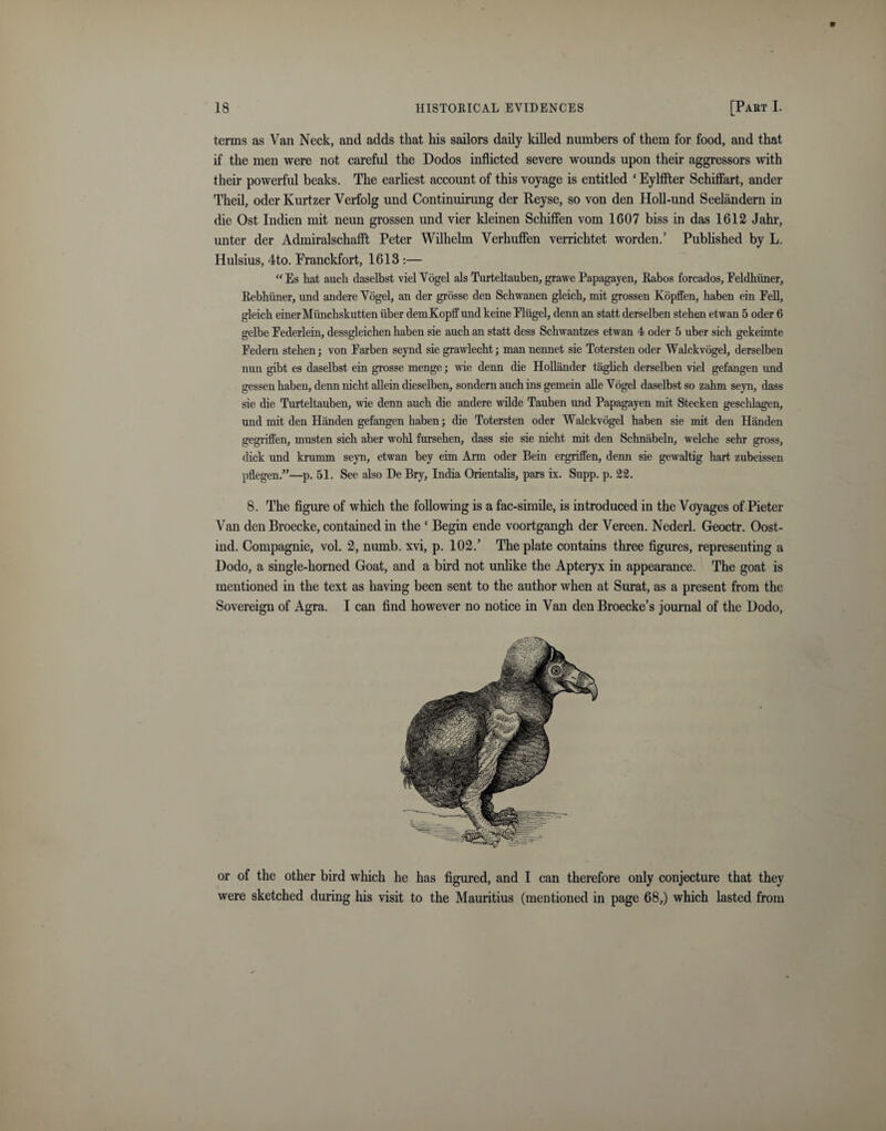 terms as Van Neck, and adds that his sailors daily killed numbers of them for food, and that if the men were not careful the Dodos inflicted severe wounds upon their aggressors with their powerful beaks. The earliest account of this voyage is entitled ‘ Eylffter Schiffart, ander Theil, oder Kurtzer Verfolg und Continuirung der Reyse, so von den Holl-und Seelandern in die Ost Indien mit neun grossen und vier kleinen Schiffen vom 1607 biss in das 1612 Jahr, unter der Admiralschafft Peter Wilhelm Verhuffen verrichtet worden.’ Published by L. Hulsius, 4to. Pranckfort, 1613 :— “Es hat auch claselbst viel Vogel als Turteltauben, grawe Papagayen, Rabos forcados, Feldhiiner, Rebhuner, und andere Vogel, an der grosse den Schwanen gleich, mit grossen Kopffen, haben ein Pell, gleich einerMilnchskutten iiber demKopff und keine Fliigel, denn an statt derselben stehen etwan 5 oder 6 gelbe Eederlein, dessgleichen haben sie auch an statt dess Schwantzes etwan 4 oder 5 uber sich gekeimte Eedern stehen; von Farben seynd sie grawlecht; man nennet sie Totersten oder Walckvogel, derselben nun gibt es daselbst ein grosse menge; wie denn die Hollander taglich derselben viel gefangen und gessen haben, denn nicht allein dieselben, sondern auch ins gemein alle Vogel daselbst so zahm seyn, dass sie die Turteltauben, wie denn auch die andere wilde Tauben und Papagayen mit Stecken geschlagen, und mit den Han den gefangen haben; die Totersten oder Walckvogel haben sie mit den Handen gegriffen, musten sich aber wold fursehen, dass sie sie nicht mit den Schnabeln, welche sehr gross, dick und krurnm seyn, etwan bey eim Arm oder Bein ergriffen, denn sie gewaltig hart zubeissen pflegen.”—p. 51. See also De Bry, India Orientalis, pars ix. Supp. p. 22. 8. The figure of which the following is a fac-simile, is introduced in the Voyages of Pieter Van den Broecke, contained in the ‘ Begin ende voortgangh der Vereen. Nederl. Geoctr. Oost- ind. Compagnie, vol. 2, numb, xvi, p. 102.’ The plate contains three figures, representing a Dodo, a single-horned Goat, and a bird not unlike the Apteryx in appearance. The goat is mentioned in the text as having been sent to the author when at Surat, as a present from the Sovereign of Agra. I can find however no notice in Van denBroecke’s journal of the Dodo, or of the other bird which he has figured, and I can therefore only conjecture that they were sketched during his visit to the Mauritius (mentioned in page 68,) which lasted from