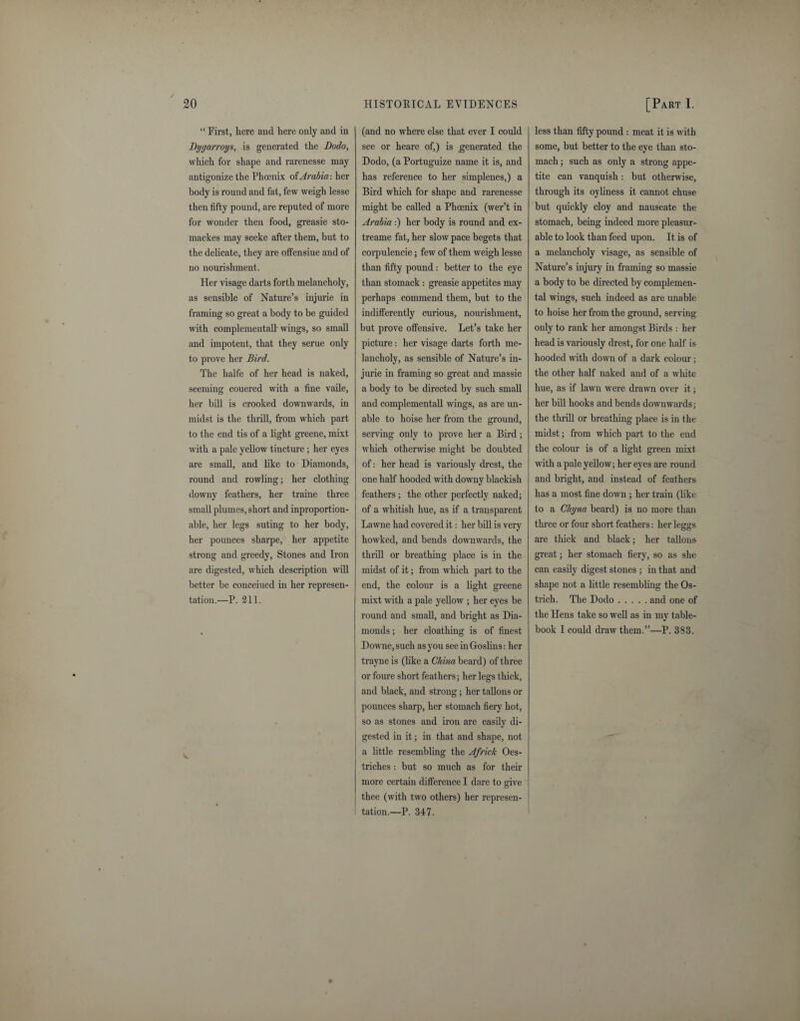 “ First, here and here only and in Dygarroys, is generated the Dodo, which for shape and rarenesse may antigonize the Phoenix of Arabia: her body is round and fat, few weigh lesse then fifty pound, are reputed of more for wonder then food, greasie sto- mackes may seeke after them, but to the delicate, they are offensiue and of no nourishment. Her visage darts forth melancholy, as sensible of Nature’s injurie in framing so great a body to be guided with complementall wings, so small and impotent, that they serue only to prove her Bird. The halfe of her head is naked, seeming couered with a fine vaile, her bill is crooked downwards, in midst is the thrill, from which part to the end tis of a light greene, mixt with a pale yellow tincture; her eyes are small, and like to Diamonds, round and rowling; her clothing downy feathers, her traine three small plumes, short and inproportion- able, her legs suting to her body, her pounces sharpe, her appetite strong and greedy, Stones and Iron are digested, which description will better be conceiued in her represen¬ tation.—P. 211. (and no where else that ever I could see or heare of,) is generated the Dodo, (a Portuguize name it is, and has reference to her simplenes,) a Bird which for shape and rarenesse might be called a Phoenix (wer’t in Arabia:) her body is round and ex- trearne fat, her slow pace begets that corpulencie; few of them weigh lesse than fifty pound: better to the eye than stomack: greasie appetites may perhaps commend them, but to the indifferently curious, nourishment, but prove offensive. Let’s take her picture: her visage darts forth me¬ lancholy, as sensible of Nature’s in¬ jurie in framing so great and massie a body to be directed by such small and complementall wings, as are un¬ able to hoise her from the ground, serving only to prove her a Bird; which otherwise might be doubted of: her head is variously drest, the one half hooded with downy blackish feathers; the other perfectly naked; of a whitish hue, as if a transparent Lawne had covered it: her bill is very howked, and bends downwards, the thrill or breathing place is in the midst of it; from which part to the end, the colour is a light greene mixt with a pale yellow ; her eyes be round and small, and bright as Dia¬ monds ; her cloathing is of finest Downe, such as you see in Goslins: her trayne is (like a China beard) of three or foure short feathers; her legs thick, and black, and strong; her tallons or pounces sharp, her stomach fiery hot, so as stones and iron are easily di¬ gested in it; in that and shape, not a little resembling the Africk Oes- triches : but so much as for their more certain difference I dare to give thee (with two others) her represen¬ tation.—P. 347. less than fifty pound : meat it is with some, but better to the eye than sto¬ mach ; such as only a strong appe¬ tite can vanquish: but otherwise, through its oyliness it cannot chuse but quickly cloy and nauseate the stomach, being indeed more pleasur¬ able to look than feed upon. It is of a melancholy visage, as sensible of Nature’s injury in framing so massie a body to be directed by complemen- tal wings, such indeed as are unable to hoise her from the ground, serving- only to rank her amongst Birds : her head is variously drest, for one half is hooded with down of a dark colour; the other half naked and of a white hue, as if lawn were drawn over it; her bill hooks and bends downwards; the tin-ill or breathing place is in the midst; from which part to the end the colour is of a light green mixt with a pale yellow; her eyes are round and bright, and instead of feathers has a most fine down ; her train (like to a Chyna beard) is no more than three or four short feathers: her lenars Do are thick and black; her tallons great; her stomach fiery, so as she can easily digest stones ; in that and shape not a little resembling the Os¬ trich. The Dodo.and one of the Hens take so well as in my table- book I could draw them.”—P. 383.