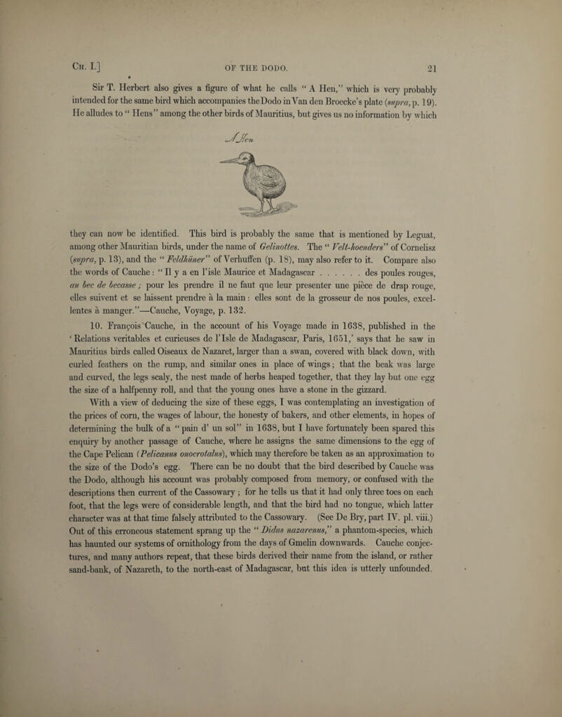 Sir T. Herbert also gives a figure of what he calls “ A Hen,” which is very probably intended for the same bird which accompanies theDodo in Van den Broecke’s plate {supra, p. 19). He alludes to “ Hens” among the other birds of Mauritius, but gives us no information by which they can now be identified. This bird is probably the same that is mentioned by Leguat, among other Mauritian birds, under the name of Gelinottes. The “ Velt-loenders” of Cornelisz {supra, p. 13), and the “ Feldhiiner” of Verhuflen (p. 18), may also refer to it. Compare also the words of Cauche: “ II y a en 1’isle Maurice et Madagascar.des poules rouges, au bee de becasse; pour les prendre il ne faut que leur presenter une piece cle drap rouge, elles suivent et se laissent prendre a la main : elles sont de la grosseur de nos poules, excel- lentes a manger.”—Cauche, Voyage, p. 132. 10. Francois Cauche, in the account of his Voyage made in 1638, published in the ‘Relations veritables et curieuses de TIsle de Madagascar, Paris, 1651,’ says that he saw in Mauritius birds called Oiseaux de Nazaret, larger than a swan, covered with black down, with curled feathers on the rump, and similar ones in place of wings; that the beak was large and curved, the legs scaly, the nest made of herbs heaped together, that they lay but one egg the size of a halfpenny roll, and that the young ones have a stone in the gizzard. With a view of deducing the size of these eggs, I was contemplating an investigation of the prices of corn, the wages of labour, the honesty of bakers, and other elements, in hopes of determining the bulk of a “pain d’ un sol” in 1638, but I have fortunately been spared this enquiry by another passage of Cauche, where he assigns the same dimensions to the egg of the Cape Pelican (Pelicanus onocroialus), which may therefore be taken as an approximation to the size of the Dodo’s egg. There can be no doubt that the bird described by Cauche was the Dodo, although his account was probably composed from memory, or confused with the descriptions then current of the Cassowary ; for he tells us that it had only three toes on each foot, that the legs were of considerable length, and that the bird had no tongue, which latter character was at that time falsely attributed to the Cassowary. (See De Bry, part IV. pi. viii.) Out of this erroneous statement sprang up the “ Didus nazarenus,” a phantom-species, which has haunted our systems of ornithology from the days of Gmelin downwards. Cauche conjec¬ tures, and many authors repeat, that these birds derived their name from the island, or rather sand-bank, of Nazareth, to the north-east of Madagascar, but this idea is utterly unfounded.