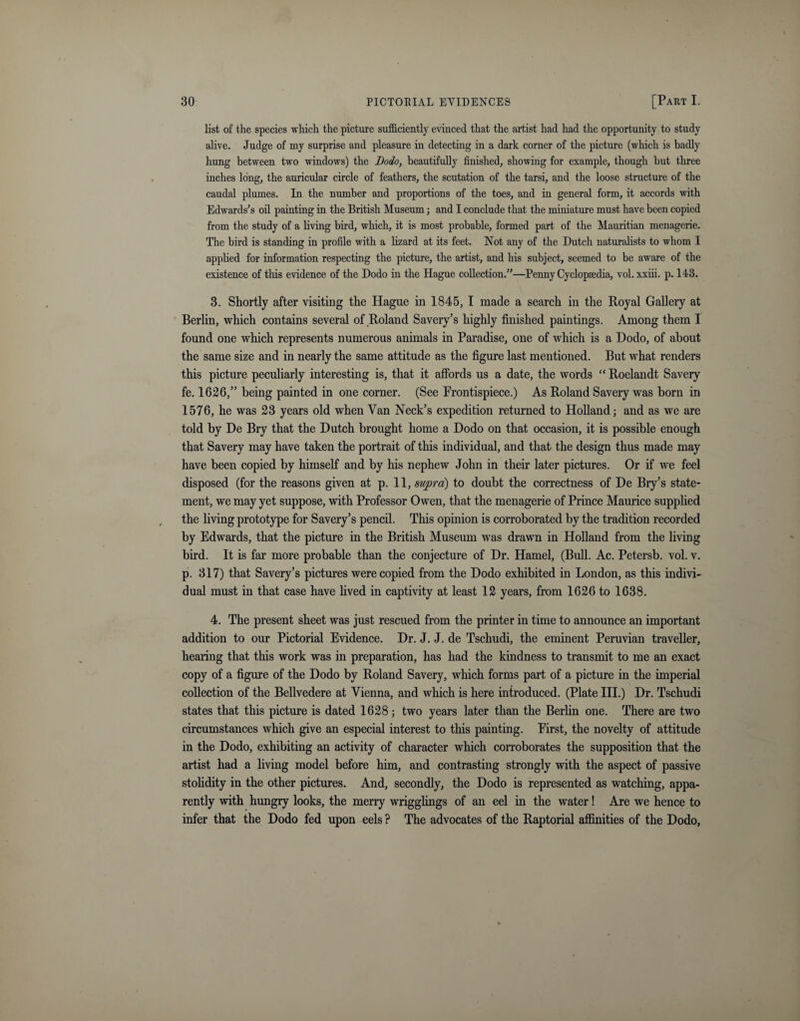 list of the species which the picture sufficiently evinced that the artist had had the opportunity to study alive. Judge of my surprise and pleasure in detecting in a dark corner of the picture (which is badly hung between two windows) the JJodo, beautifully finished, showing for example, though but three inches long, the auricular circle of feathers, the scutation of the tarsi, and the loose structure of the caudal plumes. In the number and proportions of the toes, and in general form, it accords with Edwards’s oil painting in the British Museum; and I conclude that the miniature must have been copied from the study of a living bird, which, it is most probable, formed part of the Mauritian menagerie. The bird is standing in profile with a lizard at its feet. Not any of the Dutch naturalists to whom I applied for information respecting the picture, the artist, and his subject, seemed to be aware of the existence of this evidence of the Dodo in the Hague collection.”—Penny Cyclopaedia, vol. xxiii. p. 143. 3. Shortly after visiting the Hague in 1845, I made a search in the Royal Gallery at Berlin, which contains several of Roland Savery’s highly finished paintings. Among them I found one which represents numerous animals in Paradise, one of which is a Dodo, of about the same size and in nearly the same attitude as the figure last mentioned. But what renders this picture peculiarly interesting is, that it affords us a date, the words “ Roelandt Savery fe. 1626,” being painted in one corner. (See Frontispiece.) As Roland Savery was born in 1576, he was 23 years old when Van Neck’s expedition returned to Holland; and as we are told by De Bry that the Dutch brought home a Dodo on that occasion, it is possible enough that Savery may have taken the portrait of this individual, and that the design thus made may have been copied by himself and by his nephew John in then1 later pictures. Or if we feel disposed (for the reasons given at p. 11, supra) to doubt the correctness of De Bry’s state¬ ment, we may yet suppose, with Professor Owen, that the menagerie of Prince Maurice supplied the living prototype for Savery’s pencil. This opinion is corroborated by the tradition recorded by Edwards, that the picture in the British Museum was drawn in Holland from the living bird. It is far more probable than the conjecture of Dr. Hamel, (Bull. Ac. Petersb. vol. v. p. 317) that Savery’s pictures were copied from the Dodo exhibited in London, as this indivi¬ dual must in that case have lived in captivity at least 12 years, from 1626 to 1638. 4. The present sheet was just rescued from the printer in time to announce an important addition to our Pictorial Evidence. Dr. J. J. de Tschudi, the eminent Peruvian traveller, hearing that this work was in preparation, has had the kindness to transmit to me an exact copy of a figure of the Dodo by Roland Savery, which forms part of a picture in the imperial collection of the Bellvedere at Vienna, and which is here introduced. (Plate III.) Dr. Tschudi states that this picture is dated 1628; two years later than the Berlin one. There are two circumstances which give an especial interest to this painting. First, the novelty of attitude in the Dodo, exhibiting an activity of character which corroborates the supposition that the artist had a living model before him, and contrasting strongly with the aspect of passive stolidity in the other pictures. And, secondly, the Dodo is represented as watching, appa¬ rently with hungry looks, the merry wrigglings of an eel in the water! Are we hence to infer that the Dodo fed upon eels ? The advocates of the Raptorial affinities of the Dodo,