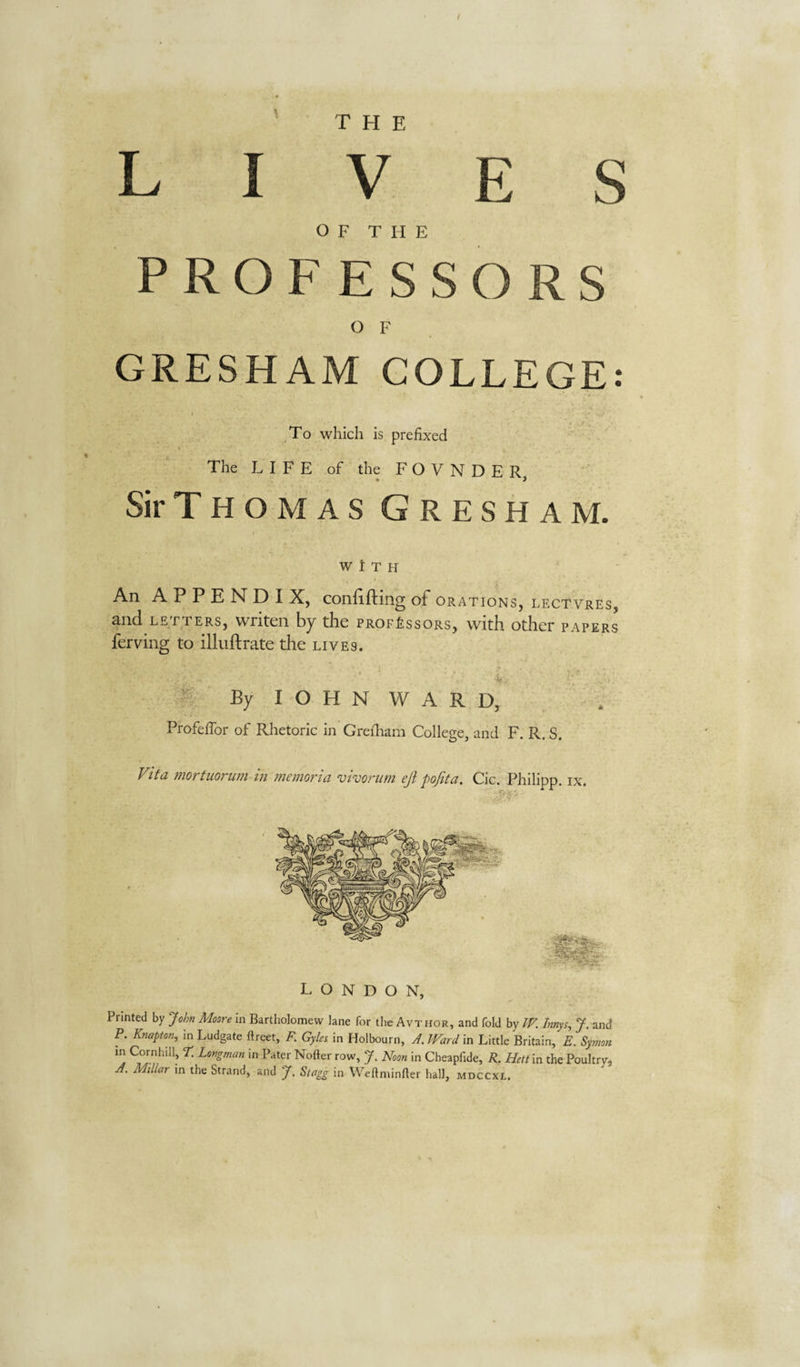lives O F T H E PROFESSORS O F GRESHAM COLLEGE ( ^To which Is prefixed Sir Thomas Gresham. WITH An A P P E N D I X, confifting oF orations, lectvres, and LETTERS, writen by the prof£ssors, with other papers ferving to illuftrate the lives. By I O H N W A R D, Profeffor of Rhetoric in Grefliam College, and F. R. S. Fifa mortuoriim in memoria vivorum eji pojita. Cic. Philipp, ix. LONDON, Printed by John Moore in Bartholomew lane for the Avthor, and fold by W. Innys, J. and P. Knapton, in Ludgate ftreet, F. Gyles in Holbourn, J. Ward in Little Britain, E. Symon '■ow, 7. Noon in Cheapfide, R. Hett\n the Poultry, A. Millar in the Strand, and J. Stagg in Weftminfter hall, mdccxl. • »