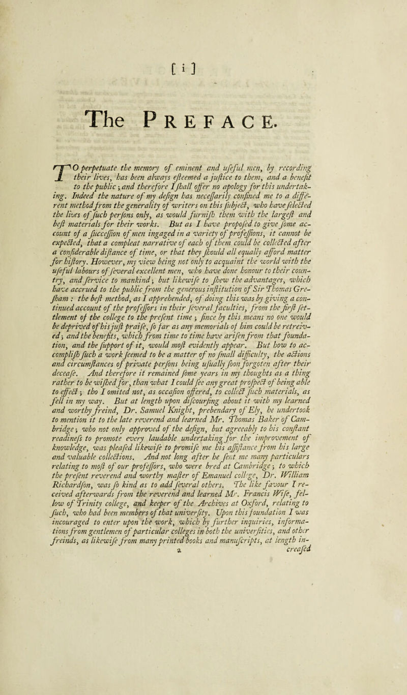 rO perpetuate the memory of eminent and ufefiil men^ by rccordbig their li‘ves, has been always efeemed a jujiice to the?n^ and a boiefit to the public \ and therefore If jail offer no apology for this undertak¬ ing. Indeed the nature of my defgn has necefarily confied me to a diffe'- rent method from the generality of writers on this fubjelf^ who havefeleBed the lives of fuch perjons only^ as would fur7iifj them with the largef atid bef materials for their works. But as I have propofed to give fame ac¬ count oj a fuccefion of men ingaged in a variety of profeffions^ it cajmot be expelled^ that a compleat narrative of each of them could he collelied after a confiderable difance of time^ or that they ffoiild all equally afford matter forhifory. However^ my view being not only to acquaint the world with the ufeful labours of feveral excellent men, who have done honour to their coun-^ try, and fervice to mankind j but likewife to few the advantages, which have accrued to the public from the generous inf itution of Sir Thomas Gre- fjam : the bef method, as I apprehended, of doing this was by giving a con¬ tinued account of the profeffors in their feveral faculties, from the f?f fet- tlement oJ the college to the prefent time j fnce by this means no one would be deprived ofhisjiifpraife,fo far as any memorials of him could be retreiv- ed} and the benefits, which from time to time have arifen from that founda¬ tion, and the fupport of it, would mofi evidently appear. But how to ac- complijhfuch a work feemed to be a matter of no fmall difficulty, the aliions and circumfiances of private perfons being ufually foon forgoten after their deceafe. find therefore it remained fome years in my thoughts as a thing rather to be wiffedfor, than what I could fee any great profpeB of being able to effeli j tho I omited not, as occafion offered, to colleB fuch materials, as fell in my way. But at length upon difcourfing about it with my learned and worthy freind. Dr. Samuel Knight, prebendary of Ely, he undertook to mention it to the late reverend and learned Mr. Thomas Baker of Cam¬ bridge j who not only approved of the defign, but agreeably to his confiant readinefs to promote every laudable undertaking for the improvement of knowledge, was pie a fed likewife to promife me hts ajjifla?ice from his lafge and valuable colleBions. And not long after he fent 7ne 77ia7iy particulars relating to mofi of our profefors, who were bred at Ca7nbridge j to which the prefent revere77d and worthy mafier of Ema7iuel colhge. Dr. William Richardfon, was fo kind as to add feveral others. The like favour I re¬ ceived afterwards f'om the reverend and learned Mr. Francis Wife, fel¬ low of Trinity college, and keeper of the Archives at Oxford, relating to fuch, who had been members of that univerfity. Upon this foundation I was incouraged to enter upon the work, which by further inquiries, informa¬ tions from gentlemen of particular colleges in both the univerfities, and other freinds, as likewife from many printed books and manuferipts, at length in- a creafed