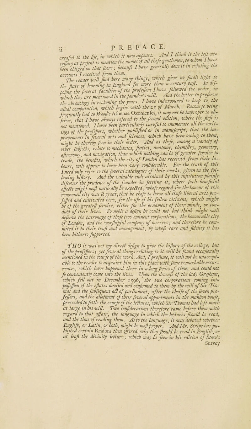 creafed to the fife, in which it now appears. And I think it Ae lefs n.- cellL at prelint to mention the names of all tbofe gentlemen^ to whom I have been obliged on that Jeore-, becaufe I have generally done tt tn relating tbi accounts I received from them. , fhe reader will find here many things, which give no fmall light to the date of learning in England for more than a century pafl. In dif- podg the feveral faculties of the profefors I leave followed be order m Inch they are mentioned in thejounder's will. Aid the better to frejerve the chronology in reckoning the years, I have indeavoured to keep to the ufual computation, which begins with the 25 of March. Recourje being frequently had to Wood's Athenae Oxonienfes, it may not be improper to ob- ferve, that 1 have always refered to the fecond edition, where the firfi is not mentioned. 1 have been particularly careful to enumerate all the writ¬ ings of the profefiors, whether publifi:ed or in manufeript, that the im¬ provements in fiveral arts and fciences, which have been owing to them, mi At be thereby feen in their order. And as thefe, among a variety of other fubjeBs, relate to mechanics, fiatics, anatomy, chymijiry, geometry, afironomy, and navigation, than which nothing can be of greater fervice to trade, the benefits, which the city of London has received from their la¬ bours, will appear to have been very confiderable. For the truth of this I need only refer to the fiveral catalogues of their works, given in the fol¬ lowing hiftory. And the valuable ends attained by this infiitution plainly difeover the prudence of the founder in fettling it, where fuch beneficial effedls might mofi naturally be expelled •, whofe regard for the honour of this renowned city was fo great, that he chofi to have all thofe liberal arts pro- fefjed and cultivated here, for the ife of his fellow citizens, which might be of the great eft fervice, either for the ornament of their minds, or con- diiB of their lives. So noble a defign he could not but think might well deferve the patronage of thofe two eminent corporations, the honourable city of London, and the worfliipful company of mercers-, and therefore he com- mited it to their truft and management, by whofe care and fidelity it has been hitherto fupported. I’HO it was not my direct defign to give the hiftory of the college, but of the profefors; yet fiveral things relating to it will be found occafionally mentioned in the courfi of the work. And, I prefume, it will not be unaccept¬ able to the reader to acquaint him in this place with fome remarkable occur¬ rences, which have happened there in a long feries of time, and could not fo conveniently come into the lives. Upon the deceafe of the lady Grefham, which fell out in December 1596, the two corporations coming into pofjeffton of the efiates devifid and confirmed to them by the will of Sir Iho- mas and the fubfequent afl of parliament, after the choife of the fevenpro- feffors, and the allotment of their feveral appartments in the manfion houfe, proceeded to fettle the courfi of the leBures, which Sir Thomas had left much at large in his will. Two confiderations therefore came before them with regard to that affair, the language in which the leBures fbould be read, and the time of reading them. As to the language, it was debated whether Englifh, or Latin, or both, might be mofi proper. And Mr. Stripe has pu- blifhed certain Reafons then ff 'ered, why they fhould be read in Englifio, or at leaf the divinity leBure-, which may be feen in his edition of Stow's Survey