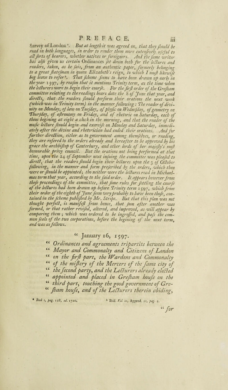 Survey of London But at length it was agreed on, that they JJjould be read in both languages, in order to render them jnore extenfively iifeful to all forts of hearers, whether natives or foreigners. And the fame writer has alfo given us certain Ordinances fet down both for the lediures ajtd readers, taken, as he fais, from an authentic paper, formerly belongimr to a greatflatefnan in queen Elizabeth's reign, to which I mufi likewife beg leave to refer ^ T^hat fcheme feems to have been drawn up early in the year 1597, by reafon that it mentions Erinity term, as the time when the leBurers were to begin their courfe. For the firfi order of the Grefoam committee relating to the readings bears date the 8 of June that year, and diredls, that the readers frould perform their orations the next week (which was in Erinity term) in the manner following: Ehe reader of divi¬ nity on Monday, oj law on Euefday, of phyfic on Wednefday, of geometry on Ehurjday, of aftronomy on Friday, and of rhetoric on Saturday, each of them begining at eight a clock in the morning, and that the reader of the mufc leblure Jhould begin and exercife on Monday and Saturday, immedi¬ ately after the divine and rhetorician had ended their orations. And for further diredtion, either as to government among themfelves, or reading, they are refered to the orders already ajid hereafter to he approved by his grace the archbifhop of Canterbury, and other lords of her majeffs moji honourable privy council. But the orations 7iot being performed at that time, upon the 24 of September next infuing the committee was pleafed to direSi, that the readers Jhould begin their ledlures upon the 3 of Odioher following, in the manner and form prefcribed by the orders, which then were or Jhould be appointed', tho neither were the leSiures.read in Michael¬ mas term that year, according to the faid order. It appears however from thefe proceedings of the committee, that fome rides for Jettling the courje of the leBures had been drawn up before Erinity term 1597, which from their order of the eighth of June feem very probably to have been thofe, con¬ tained in the J'cheme publijhed by Mr. Stripe. But that this plan was not thought perfedl, is manifeft from hence, that Joon after another was formed, or that rather revifed, altered, and improved, as will appear by comparing them ; which was ordered to be ingroffed, and paj's the com¬ mon feals of the two corporations, before the begining of the next term, and was as follows, January 16, 1597. “ Ordinances and agreements tripartite betweett the ‘‘ Mayor and Commonalty and Citizeits of Condon “ on the jirfl part^ the Wardens and Commonalty of the 7niflery of the Mercers of the fame city of ‘ ‘ the fecond party^ and the LeBurers already eleBed “ appointed and placed m Grefoatn houfe on the “ third part^ touching the good government of Gre- “ fhatn houfe^ and of the LeBurers therein abidi?igy “ Book 1, pag. 12S, ed. 1720, ^ Ibid. V.ol. ii, Append, if, fag. z.