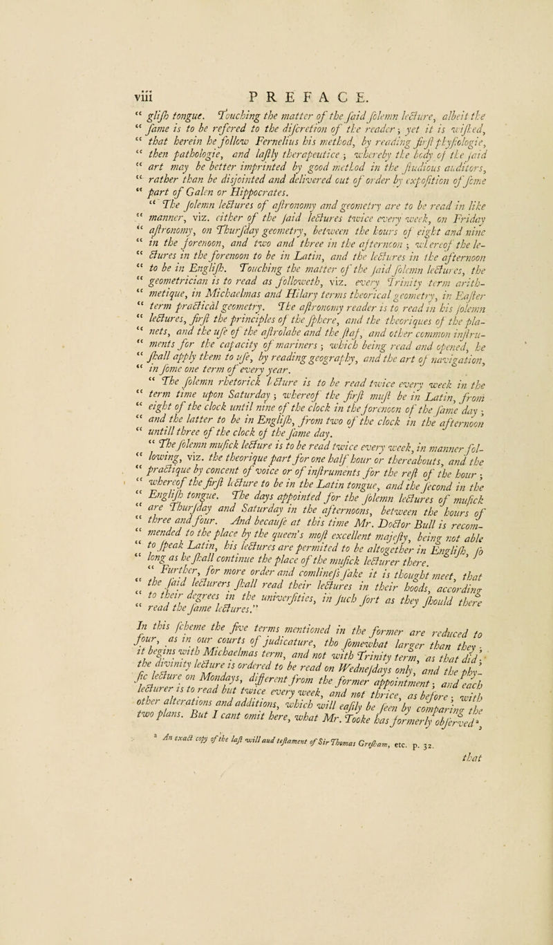 ct 4C <C cc C( cc cc cc viii PREFACE. “ tongue. 1 ouching the matter of the [aid folenni IcBiire^ albeit the “ fame is to be refercd to the difcretion of the reader; yet it is n.i if:ed^ “ that heret?i he follow Fernehiis his method^ by reading firf fdeyjiologie^ then pathologic^ and lafly therapeutice ■, whereby the body of the jaid art may be better imprinted by good method hi the fiudioiis auditors^ rather than be disjointed and delivered out of order by expo fit ion of feme part of Galen or Hippocrates. “ Fhe Jolemn lediures of ajlronomy and geometry are to be read in like manner., viz. either of the jaid leBures twice every week, on Fidday ajlronomy, on Fhiirfday geometry, between the hours of eight and nine in the forenoon, and two and three in the ajterncoiiwhereof the le- diures in the forenoon to be in Latin, and the Icdfures in the afternoon to be in Englijlo. Touching the matter of the jaid folcmn leBures, the geometrician is to read as followeth, viz. every Trinity term arith- metique, tn Michaelmas and Hilary terms theoricalgeometry, in Eajter term practical geometry. The af ronomy reader is to read in his jolemn ledlures, firfi the principles of tJje fphere, and the thcoriques of the pla¬ nets, and the ufe op the afrolabe and the ftap, and other common injlru- -- ments for the capacity of mariners-, which being read and opened, he “ Jhall apply them to ife, by reading geography, and the art oj navigation, “ in fome one term of every year. “ The Jolemn rhetorick Idiure is to be read twice everv week in the “ term time upon Saturday ; whereof the firfi mufi be in Latin, from eight of the clock until nine of the clock in the forenoon of the fame day ; and the latter to be in Englijh, from two of the clock in the afternoon untill three of the clock oj the J'ame day. The Jolemn mujick ledhure is to be read twice every week, in manner fol- lowing, viz. the theorique part for one half hour or thereabouts, and the pradhque by concent of voice or of injlruments for the rejl of he hour ; whereof the firfi hdlure to be in the Latin tongue, and the j'econd in the Englijh tongue. The days appointed for the jolemn leBures of mufick are Thurjday and Saturday in the afternoons, between the hours of “ three and jour. And becaufe at this time Mr. DoBor Bull is recoin- mended to the place by the queen's mojl excellent majeji^, bein? not able to (peak Latin, his leBures are permited to be altogether in EndiO: fo “ long as he fi:all continue the place of the mufick leBurer there. ^ ^ ,c order and comlinefi Jake it is thought meet, that cc read their leBures in their hoods, according; to their degrees in the umverfitics, in juch jort as they kould there “ read the jame leBures. ^ a j ujtrt In this jeheme the five terms mentioned in the former are reduced to four, as ffirts of judicature, tho jomewhat larger than they - ttbegtm ■with Mchaelmas term, and not with trinity te,m at that did ’■' the d.vtmty kBuren ordered to be read on Wedneldj only and 'the f fic lediure on Mondayt, dijferent from the former appointment ■, andjeh leaurer ,sto readbuttw,ce every week, and not thkice, at before ■ dtb other alterat.ont and add,Uont, which will eafly be fee,;by coinpar’inTL two plant. But leant omit here, what Mr. Tooke hat Jormerljobferled‘ CC cc cc cc cc An exact copy of the laji <will aud tefament of Sir Thentas Gref am, etc. p. 32. that