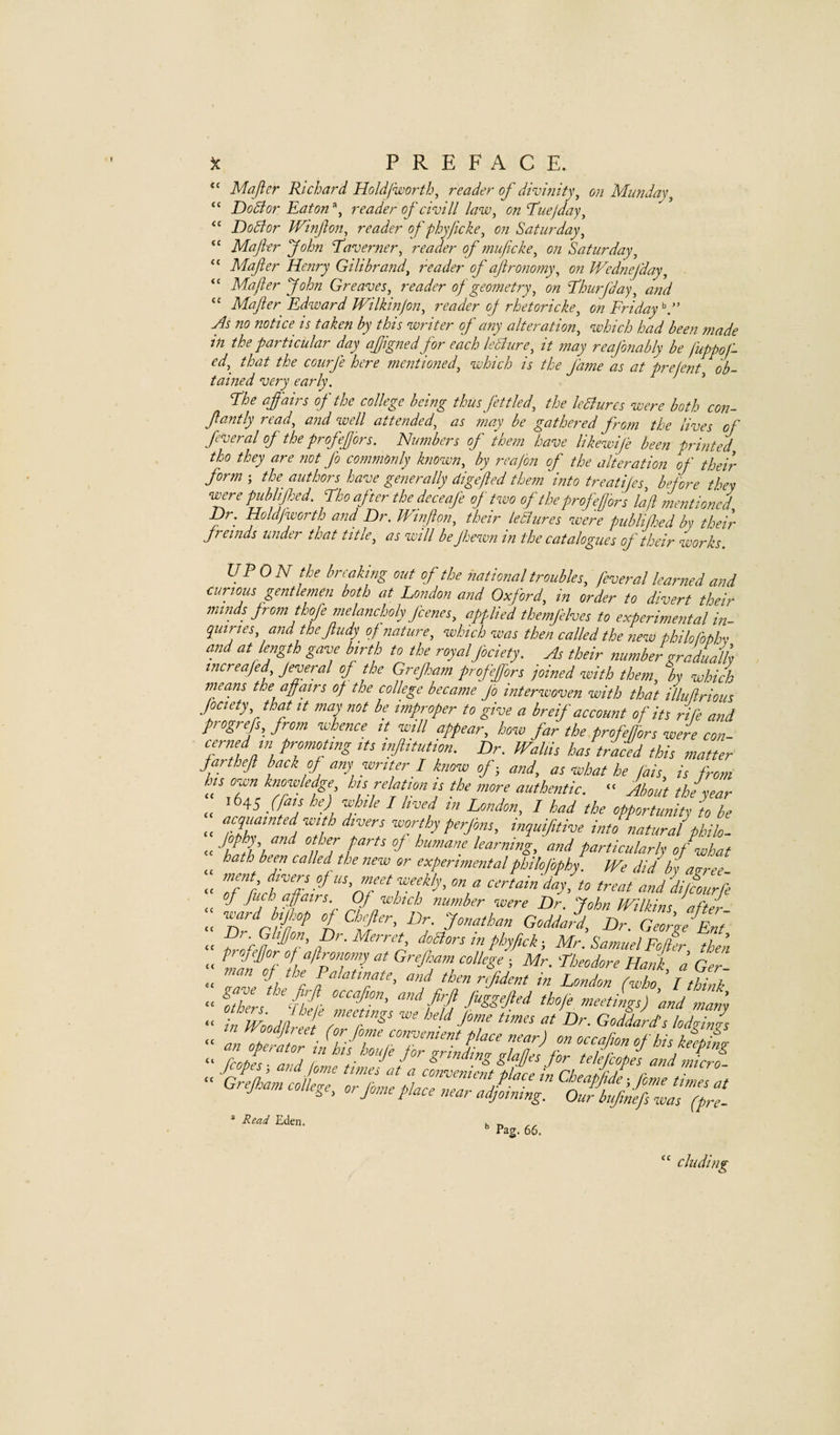 Mafler Richard Holdiworth, reader of divifiity, on Mimday^ DoBor Eaton reader of civill law, on Euejday, DoBor Winjhn, reader of phyficke, on Saturday, Majier John TSaverner, reader of muficke, on Saturday, Mafier Henry Gilibrand, reader of ajironomy, on Wednefday, Majier John Greaves, reader of geometry, on E’hurjday, aiid Mafler Edward Wilkinjon, reader oj rhetoricke, on Friday'^.” As no notice is taken by this writer of any alteration, which had been made in the particular day ajjignedfor each leBure, it 7nay reajbnably be luppoj- ed, that the courfe here mentioned, which is the Jame 'as at prejent, ob¬ tained very early. ’ Fhe affairs of the college bemg thus fettled, the leBures were both C077- flantly read, a^id well attended, as ?77ay be gathered froin the lives of feveral of the profeflors. Nmnbers of ibe7n have likewife been pri7ited tho they are not fo C0777m0nly known, by rcajon of the alteration of their form ; the authors have ge72e rally dig fed the7n hito treatijes before they w^re publiffed. Ho after the deceafe of two of the prof eflors la ft me77tioncd JJr. Holdjworth and Dr. JVt77flo7i, their leBures were publifloed by their fremds under that title, as will be Jhewn in the catalogues of their works. UPON the biu-aking out of the national troubles, j'everal leaimed and curious gentlemen both at London and Oxford, in order to divert their minds jrom thofe melancholy J'cenes, applied themjelves to experimental in- quiries, and the fludy of nature, which was then called the new philofophv and at length gave birth to the royalJbciety. As their number gradually increafed Jeveral of the Grefloam profeffors joined with them, by which nieans the affairs of the college became Jo interwoven with that illiifirious Jociety, that it may not be impivper to give a breif account of its rife and progrefs, from whence it will appear, how far the profeffors were con- cermd in promoting its irflitution. Dr. WaUis has traced this matter farthefl hack of any writer I know of - and, as what he fais, is from Ins own knowledge his relfion is the more authentic. “ About the year ,, ^^45 (faj he) while I lived in London, I had the opportunity to be “ inquifitive into natural philo- humane learning, and particularly of what hath been called the new or experimentalphilofbphy. We didbya^ree- “ Tf rucTadhf^ certain day, to treat and courfe : GoddaffDf Gfr/Ef “ P Mr. Samuel Fofer thea “ fin of 1hfp77 “I 'CUodore Hank, a Ger- “ onme I t “f ‘Pen nfident tn London (-who I think “ oiZf ‘flf ft' I'd and man’y “ in Wood feet ZM' ^ heU Jome hmet at Dr. Goddard's lodging “ Grejham college, olfome pZZfefldfotZf VbfnifIfaTff- Read Eden. Pag. 66. “ chiding
