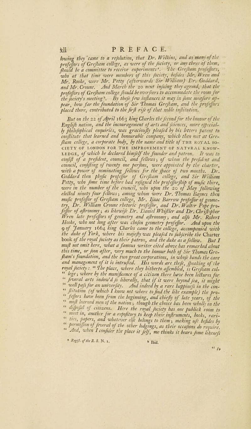lo^whjg they 'came to a rejohition, that Dr. Wilkms, and as many of the profejfors of Grepam college, as were of the fociety, or any three of them, pould he a committee to receive experiments'. The Grejhatnprofefors, who at that time were members of this fociety, bejides Mr. Wren and Mr. Rooke, were Mr. Petty (afterwards Sir William) Dr. Goddard, and Mr.Croime. And March the 20 next infning they agreed, that the profefors of Grepam college pould be overfeers to accommodate the room for the Jbcietfs meeting By thej'e few inflances it may in fome meafure ap^ pear, how far the foundation of Sir Dhomas Grepam, and the profefors placed there, contributed to the firf rife of that noble infiitution. But on the 22 of April 1663 king Charles thefecondfor the honour of the Englip nation, and the incouragement oj arts and piences, more efpe.cial¬ ly philofophical enquiries, was gracioufy pleafed by his letters patent to confitute that learned and honourable company, which then met at Gre- Pam college, a corporate body, by the name and title o/'the royal so¬ ciety OF LONDON FOR THE IMPROVEMENT OF NATVRAL KNOW¬ LEDGE, of which he declared himfelf the founder and patron. It was to conff of a prefdent, council, and fellows j of whom the prefuient and council, conjifing of twenty one perfons, were appointed by the charter, with a power op' nominating fellows for the Jpace op two months. Dr. Goddard then phyfic propefor op Grepam college, and Sir William Betty, who fome time before had repigned the propeforphip of mufic there, were in the number of the council, who upon the 20 of May following elected ninety four fellows; among whom were Dr. Dhomas Baynes then mufc profef or of Grepam college, Mr. Ifaac Barrow propefor op geome¬ try, Dr. William Croune rhetoric profefor, and Dr. JBaltcr Pope pro¬ fefor of aftronomy-, as likewife Dr. Daniel Whifller and Dr. Chrifopher Wren late profefors of geometry and afironomy ■, and alp’o Mr. Robert Hooke, who not long after was chofen geometry profefor. And upon the 9 January 1664 king Charles came to the college, accompanied with the duke of York, where his majefiy was pleafed to fubfcribe the Charter book of the royal fociety as their patron, and the duke as a fellow. But I muji not omit here, what a famous writer cited above has remarked about this time, or foon after, very much to the honour both op Sir Thomas Gre- panis foundation, and the two great corporations, in whofe hands the care and management of it is intrufted. His words are thefe, fpeaking of the royal fociety : “ Ihe place, where they hitherto afembled, is Grepam col- “ lege-, where by the munificence of a citizen there have been leSlures for. “ p'everal arts indowA Jo liberally, that if it were beyondfea, it might wellpaf s for an univerfity. And indeed by a rare happinefs in the con- “ fitution (of which I know not where to find the like example) the pro- ‘‘ been from the beginning, and chiefiy of late years, of the ‘‘ mfi learned men of the nation ; though the choice has been wholly in the dippofal of citizens. Here the royal fociety has one publick room to m.eet in, another for a repofitory to keep their injlmiments, books, rari- ties, papers, and whatever elj'e belongs to them; making ufe befides by Tc f fiveral op the other lodgings, as their occafions do require. And, when I confider the place it felp, me thinks it bears fome likenefs * RegiJi.oftheR.S. N. i. Ibid.