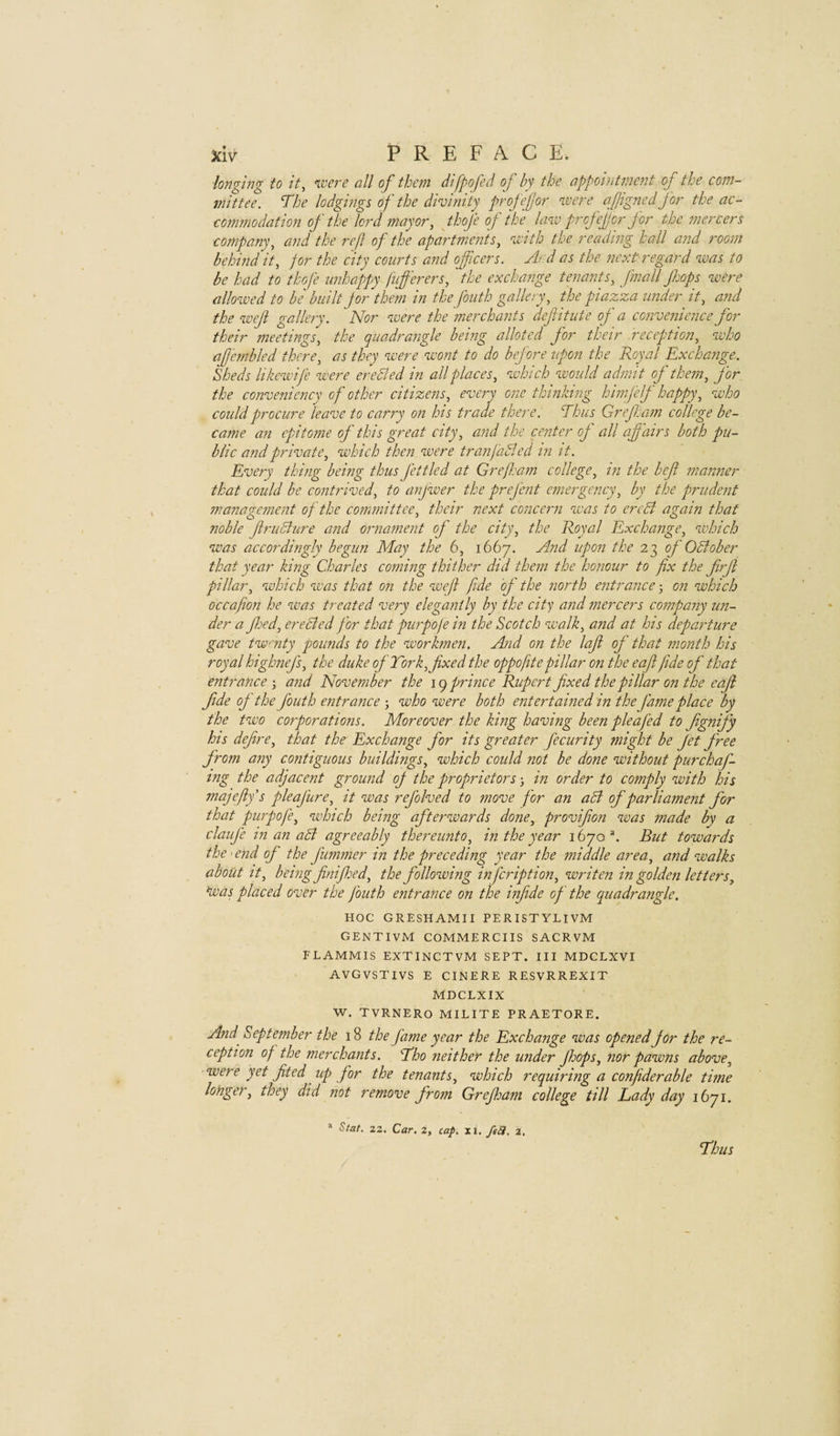 ■longing to it, n.vere all of them difpofed of by the appointment of the com¬ mittee. The lodgings of the divinity profefor %vere afigned for the ac- commodation of the lord mayor, jhofe of the hnv profef or for the fnercers company, and the ref of the apartments, vnth the reading hall and room behind it, for the city courts and officers. And as the next regard was to be had to thofe unhappy fuferers, the exchange tenants, fmall fops were allowed to be built for them in the fouth gallery, the piazza under it, and the weji gallery. Nor were the merchants defitute of a convenience for their meetings, the quadrangle being alloted for their reception, who a fern bled there, as they were wont to do before upon the Royal Exchange. Sheds likewife were ereBed in all places, which would admit of them, for the conveniency of other citizens, every one thinking himfelf happy, who could procure leave to carry on his trade there. Thus Gref am college be¬ came an epitome of this great city, and the center of all affairs both pu¬ blic and private, which then were tranfaBed in it. Every thing being thus fettled at Grefleam college, in the bef manner that could be contrived, to anjwer the prefent emergency, by the prudent management of the committee, their next concern was to ercB again that noble fruBure and ornament of the city, the Royal Exchange, which was accordingly begun May the 6, 1667. And upon the of OBober that year king Charles coming thither did them the honour to fix the firf pillar, which was that on the weft fide of the north entrance -, on which occafion he was treated very elegantly by the city and mercers company un¬ der a fed, ereBed for that purpofe in the Scotch walk, and at his departure gave twnty pounds to the workmen. And on the laf of that month his royal highnefs, the duke of Tork, fixed the oppofite pillar on the eaf fide of that entrance-, and November the leq prince Rupert fixed the pillar on the eaf fide of the fouth entrance j who were both entertained in the fame place by the two corporations. Moreover the king having been pleafed to fignify his define, that the Exchange for its greater fecurity might be fet free from any contiguous buildings, which could not be done without purchaf- tng the adjacent ground of the proprietors in order to comply with his majefiy s pie of lire, it was refolved to move for an aB of parliament for that purpofe, which being afterwards done, provifion was made by a claufe in an aB agreeably thereunto, in the year 1670 ^ But towards the'end of the fummer in the preceding year the middle area, and walks about It, being finifioed, the following infeription, writen in golden letters, Voas placed over the fouth entrance on the infide of the quadrangle. HOC GRESHAMII PER 1STYLIVM GENTIVM COMMERCIIS SACRVM FLAMMIS EXTINCTVM SEPT. Ill MDCLXVI AVGVSTIVS E CINERE RESVRREXIT MDCLXIX W. TVRNERO MILITE PRAETORE. And September the 18 the fame year the Exchange was opened for the re¬ ception of the merchants. Tho neither the under fhops, nor pawns above, were yet fited up for the tenants, which requiring a confiderable time longer, they did not remove from Grefijam college till Lady day 1671. * Slat. 22. Car. 2, cap. xi. fe£i. 2, Thus