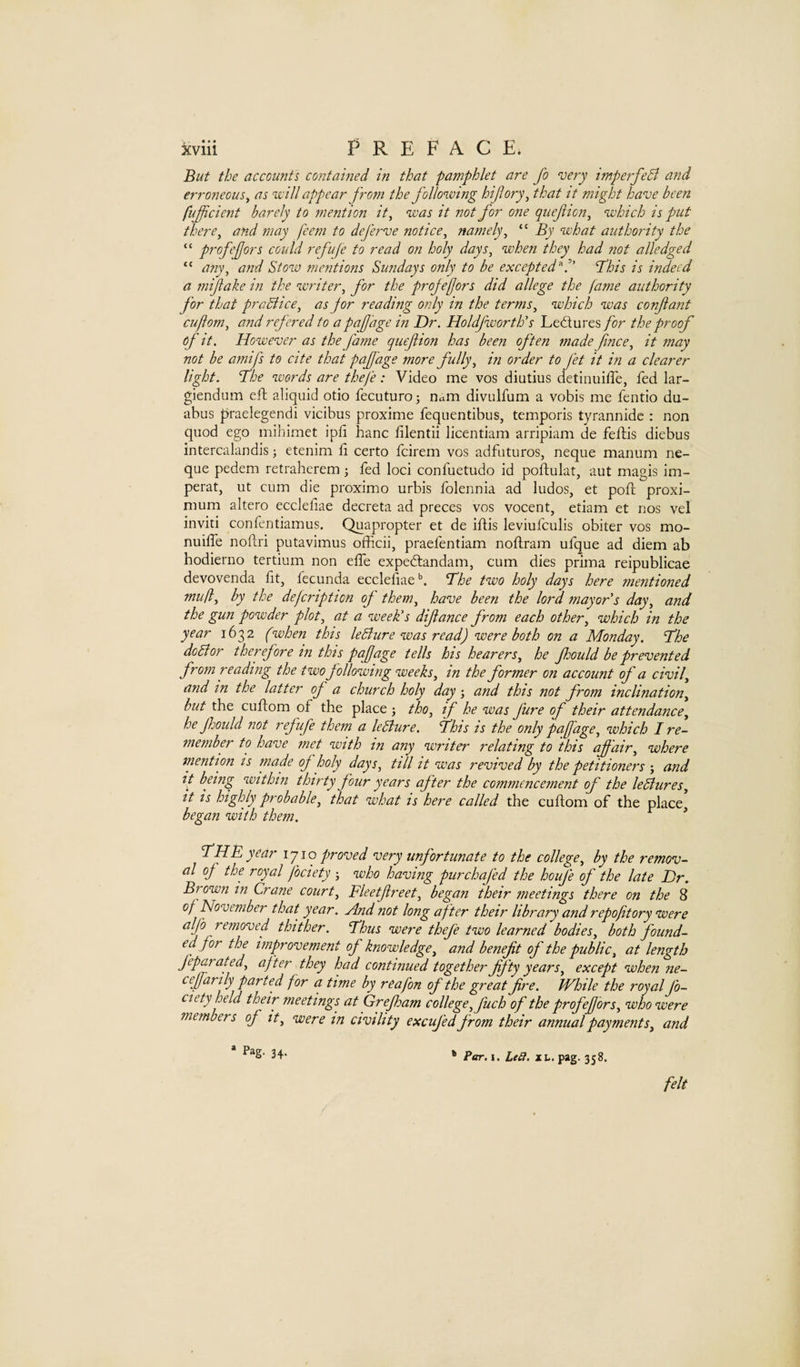 But the accounts contained in that pamphlet are Jo very imperfeB and erroneous y as vcill appear J'rom the following hifory^ that it might have been fuficient barely to mention it^ was it not for one quefion^ which is put there^ and may feem to dej'erve notice^ namely^ “ By what authority the “ pi-ofejors could ref life to read on holy days^ when they had not alledge d “ any^ and Stow mentions Sundays only to be excepted^!' 'This is indeed a mijiake in the writer^ for the projefjors did allege the fame authority for that praBice^ as jor reading only in the terms^ which was conftant cuftom^ and refered to a pafjage in Dr. Holdfwortlo’s Ledures for the proof oj' it. However as the fame quefion has been often made fmee.^ it may not be amifs to cite that pujjage more fully^ in order to fet it in a clearer light. The words are thefe: Video me vos diutius detinuifTe, fed lar- giendum eft aliquid otio fecuturo; nam divulfum a vobis me fentio du- abus praelegendi vicibus proxime fequentibus, temporis tyrannide : non quod ego mihimet ipfi banc lilentii licentiam arripiam de feftis diebus intercalandis; etenim li certo feirem vos adfaturos, neque manum ne- que pedem retraherem j fed loci confuetudo id poflulat, aut magis im- perat, ut cum die proximo urbis folennia ad ludos, et poft proxi- mum altero ecclefiae decreta ad preces vos vocent, etiam et nos vel inviti confentiamus. Quapropter et de iftis leviufculis obiter vos mo- nuilfe noftri putavimus officii, praefentiam noflram ufque ad diem ab hodierno tertium non effie expedandam, cum dies prima reipublicae devovenda fit, fecunda ecclefiae*’. The two holy days here mentioned muf by the defcription of them^ have been the lord mayor s day^ and the gun powder plot^ at a week's difance from each other^ which in the year 1632 (when this leBure was read) were both on a Monday. The doBor therefore in this pafage tells his hearers., he Jhould be prevented from reading the two following weeks, in the former on account of a civil, and in the latter of a church holy day j and this not from inclination, but the ciiflom of the place j tho, if he was Jure of their attendance, he Jhould not refufe them a leBure. This is the only pafage, which I re¬ member to have met with in any writer relating to this affair, where niention is tnade of holy days, till it was revived by the petitioners ; and it being within thirty Jour years aj'ter the commencement of the leBures, it is highly probable, that what is here called the cuflom of the place began with them. * The year 1710 proved very unj'ortunate to the college, by the remov¬ al of the royal fociety j who having purchaj'ed the houj'e of the late Dr. Brown in Crane court, Fleetfreet, began their meetings there on the 8 of November that year. And not long after their library and repoftory were aljb removed thither. Thus were thefe two learned bodies, both found¬ ed, for the improvement of knowledge, and benefit of the public, at length feparated, after they had continued together fifty years, except when ne- ceffarily parted for a time by reafon of the great fire. While the royal Jb- ciety held their meetings at Grejham college, fuch of the prof effors, who were members of it, were m civility excufed from their annual payments, and Pag- 34- Per. I. Led. XL. pag. 358. felt