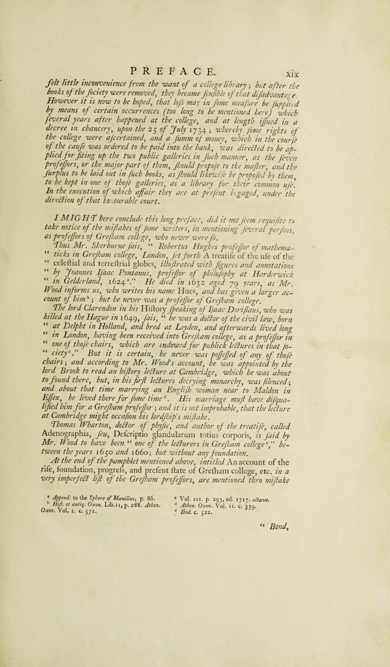 felt little inconyettience from the ‘want of a college library but after the books of the fociety ‘were removed^ they became fenjible of that difadvaiitage. Ho‘wever it is now to be hoped, that lofs may in fame meafure be fupplied by means of certain occurrences (too long to be mentioned here) which feveral years after happened at the college, and at length ijfucd in a decree in chancery, upon the 25 of July 1734 ; whereby fome rights of the college were afeertained, and a fumm of money, which in the courfe of the caiife was ordered to be paid into the bank, 'was direBed to be ap¬ plied for Jiting up the two public galleries in fuch manner, as the feven profefors, or the major part of them, foidd propofe to the wafer, and the furplus to be laid out in fuch books, as fould likewife be propojed by them, to be kept in one of thofe galleries, as a library for their common ufe. In the^ execution of which affair they are at prefent iogaged, under the direction of that horourable court. I MIGHjt here conclude this long preface, did it not feem requifte to take notice of the miflakes of fome writers, in mentioning feveral perjbns, as profeffors of Greffam college, who never were fo. Ihus Mr. Sherburne fais, “ Robertas Hughes profefjor of mathema- “ ticks in Gif ham college, London, Jet forth A treatife of the ufe of the celeftial and terreftrial globes, illuf rated with figures and annotations by Joannes IJ'aac Pont anus, profefjor of philofophy at Harderwick “ in Gelderland, 1624.” He died in 1632 aged 79 years, as Mr. Wlod informs us, who writes his name Hues, and has given a larger ac¬ count of him ’’ j but he never was a profefjor of Grefham colleo-c. ^ The lord Clarendon in his Hiftory fipeaking of I/aac Doriflaus, who was killed at the Hague in 1649, fais, “ he was a doBor of the civil law, born at Delpht in Holland, and bred at Leyden, and af terwards lived long in London, having been received into Grefham college, as a profefjor in one of thofe chairs, which are endowed for publick leBures in that fo¬ ciety But it is certain, he never was pojjefjed of any of thofe chairs and according to Mr. Wood's account, he was appointed by the lord Brook to read an hifiory leBure at Cambridge, which he was about to found there, but, in hisfirfi leBures decrying monarchy, was flenced-, and about that time marrying an Englif woman near to Maldon in Effex, he lived there for fome time\ His marriage rnufi have difqua¬ lified him for a Grefisam profefjor; and it is not improbable, that the leBure at Cambridge might occafion his lordfhip’s mijiake. Lhomas Wharton, doBor of phyjic, and author of the treatife, called Adenographia, feu, Defenptio glandularum totius corporis, is faid by Mr. Wood to have been “ one of the leBurers in Grefham college f' be¬ tween the years 1650 and 1660; but without any foundation. At the end of the pamphlet mentioned above, intitled An account of the rife, foundation, progrels, and prefent ftate of Grelham college, etc. in a very imperfeB lift of the Grefham profeffors, are mentioned thro mifiake » Apfend. to the Sphere of ManiUus, p. 86. ' Vol. ui. p. 293, ed. 1717. oBavo. Htji. et antiq. Oxon. Lib.ii, p. 288. Athen. Athen. Oxon. Vol. u. c. 330. Oxon. Vol, t. c. 571. e iPid, c. 522. “ Bond,