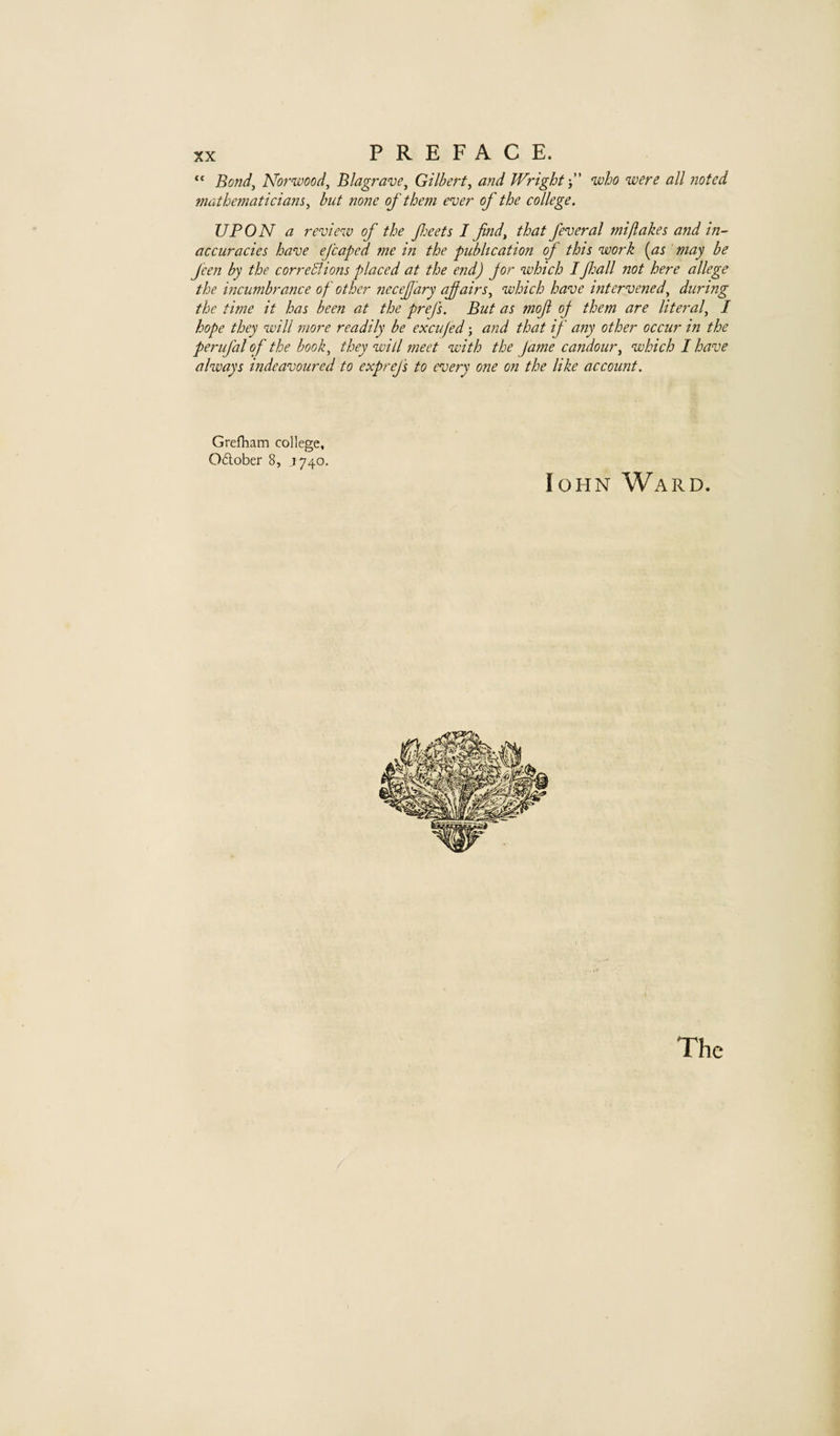 Bond^ Norwood^ Blagrave^ Gilbert^ and Wright j who were all noted mathematiciam^ but none of them enjer of the college. UPON a review of the feets I find^ that feveral mi flakes and in-- accuracies have efcaped me in the publication of this work [as may be feen by the corre51 ions placed at the end) jor which IJhall not here allege the incumbrance of other necefary of airs ^ which have intervened^ during the time it has been at the prefs. But as mof oj them are liter a f I hope they will more readily be excufed; and that if any other occur in the perufal of the book^ they will meet with the fame candour^ which I have always indeavoured to exprefs to every one on the like account. Grefliam college, Odober 8, 1740. loHN Ward. The
