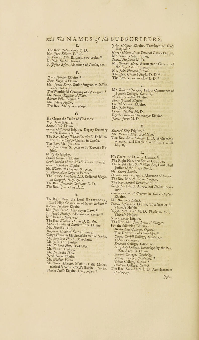E. The Rev. yabez Earle D. D. Mr. John EUicott, F. R. S. Sir Richard Eliys Baronet, two copies. * Sir John Evelyn Baronet. Sir Jofeph EyleSi Alderman of London^ dec. F. Brian Fairfax Efquire. * Simon Favjhaw Efquire. Mr. James Feme., Senior Surgeon to ^tfl'ho- mas’s Hofpital. The Worfhipful Company of Ejhmongers. * Mr. Thomas Fletcher of Ware, Martin Folkes Efquire.* Mrs. Mary Forji er. The Rev. Mr. James Fojler, G. His Grace the Duke of Gordon. Roger Gale Efquire.' Samuel Gale Efquire. Samuel Gellihrand Efquire, Deputy Secretary to the Board of Erode. The Rev. Henry Walter Guerdes D. D. Mini- fter of the Suedijh Church in London. The Rev. Mr. John Gill. Mr. John Girle, Surgeon to St. Thomas’s Ho¬ fpital. Mr. John Godfrey. Samuel Goodford Efquire. Lewis Gordon of the Middle Temple Efquire. Richard Graham Efquire. Mr. Wentworth Gregory, Surgeon. Sir Marmaduke Grejham Baronet. The Rev .Zachary Grey D.D. Redtorof Hough- ton Conquejl, Bedfordjhire. The Rev. Benjamin Grofuenor D. D. The Rev. John Guife D.D. H. The Right Hon. the Lord Hardwicke Lord High Chancellor of Greht Britain, William Hanhury Efquire. Mr. John Hand, Attorney at Law. * Sir Jofeph Hankey, Alderman of London. * Mr. Richafd Hargrave. The Rev. JFtlliam Harris D. D. dec. Myles Harrifon of Lincolr{% Inne Efquire. Mr. Franklin Hayler. Benjamin Heath of Exeter Efquire. George Heathcote Efquire, Alderman oiLondoi IVlr, Abraham Henkle, Merchant. Mr. John Hett Junior. Mr. Richard Hett, Bookfeller. Mr. Thomas Hilliard, Mr. Nathaniel Hillier. jMcob Hinde Efquire. Mr. William Hocker. Mr. James Hodgfon, Mafter of the Mathe matical School at Chri/i\ Hofpital, Londot I nomas Hollis Efquire, three copies. * John Hollifler Efquire, Treafurer of Gkv’s Hofpital. * George Holmes of the Tower of London Efquire. Mr. James Hooper Junior. Samuel Horfeman M. D. Mr. Thomas Hort, Accomptant General of the Eaji India Company. Mr. John Howard Junior. The Rev. Obadiah Hughes D. D. * The Rev. Jeremiah Hunt D. D. * I. Mr. Richard Jackfon, Fellow Commoner of ^een\ College, Cambridge. Theodore Jacobfon Efquire. Henry Jacomb Efquire. Charles Jennens Efquire. Mr. John Innys. Conyers Jocelyne M. D. Lafcelles Raymond Ironmonger Efquire. James Jurin M. D. K. Richard King Efquire. * Mr, Richard King, Bookfeller. The Rev, Samuel Knight D. D. Archdeacon oi Berks, and Chaplain in Ordinary to his Majefty. L. His Grace the Duke of lygEDs. * The Right Hon. the Earl of Loudon. The Right Hon. Sir JFilliam Lee, Lord Cheif Juftice of the King’s Bench. Mr. Robert Lambe. Daniel Lambert Efquire,Alderman oi London. The Rev. Mr. Nathaniel Lardner. The Rev. Samuel Lawrence M. D. George Lee LL. D. Advocate of DoSlors Cm- tnons. Edward Leeds of Croxton in Cambridgejhire Efquire. Mr. Benjamin Lehook. Samuel Lefingham Efquire, Treafurer of St. Thomas’s Hofpital. Jof^h Letherland M. D. Phyfician to St. Thomas’s Hofpital. James Lever Efquire, Th» Rev. Mr. John Lewis of Mergate. For the following Libraries, Brafen Nofe College, Oxford. The Univerfity of Cambridge. * Corpus Chrijli College, Cambridge. DoSlors Commons. Emanuel College, Cambridge. St. John’s College, Cambridge, by the Rev, Tho. Baker B. D. dec. Queen’s College, Cambridge. Trinity College, Cambridge. * Trinity College, Oxford. * Wadham College, Oxford. The Rev. Samuel Life 0. D. Archdeacon of Canterbury, JoJhua