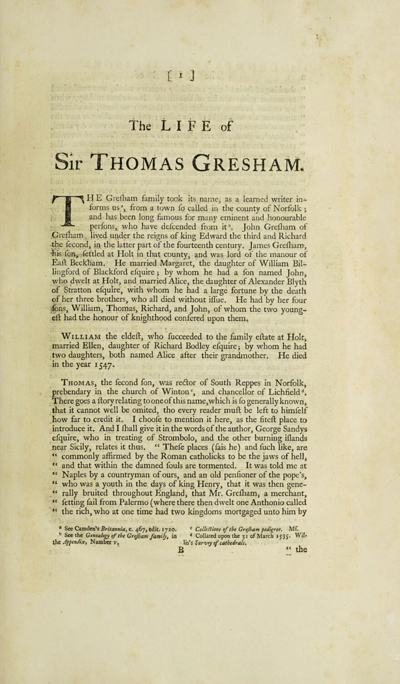 [ * J the LIFE of Sir Thomas Gresham. TH E Grefham family took Its namCj as a learned writer in¬ forms us.^j from a town fo called in the county of Norfolk ; and has been long famous for many eminent and honourable : perfons, who have defcended from it*’. John Grefham of .Grefham, lived under the reigns of king Edward the third and Richard •the fecond, in the latter part of the fourteenth century. James Grefliam, •hk fbn, fettled at Holt in that county, and was lord of the manour of Eaft Beckham. He married Margaret, the daughter of William Bil- lingford of Blackford efquire j by whom he had a fon named Jobn^ who dwelt at Holt, and married Alice, the daughter of Alexander Blyth of Stratton efquire, with whom he had a large fortune by the death of her three brothers, who all died without iffue. He had by her four fons, William, Thomas, Richard, and John, of whom the two young- efl had the honour of knighthood confered upon them, William the eldeft, who fucceeded to the family eftate at Holt, married Ellen, daughter of Richard Bodley efquirej by whom he had two daughters, both named Alice after their grandmother. He died in the year 1547. Thomas, the lecond fon, was re<ftor of South Reppes In Norfolk, prebendary in the church of Winton% and chancellor of Lichfield^, There goes a ftory relating to one of this name, which is fo generally known ^ that it cannot well be omited, tho every reader mufl be left to himfelf how far to credit it. I choofe to mention It here, as the fiteft place to introduce it. And I lhall give it in the words of the author, George Sandys efquire, who in treating of Strombolo, and the other burning iflands near Sicily, relates it thus. “ Thefe places (fais he) and fuch like, are commonly affirmed by the Roman catholicks to be the jaws of hell, “ and that within the damned fouls are tormented. It was told me at Naples by a countryman of ours, and an old penfioner of the pope’s, who was a youth in the days of king Henry, that it was then gene- “ rally bruited throughout England, that Mr. Grefham, a merchant, fetting fail from Palermo (where there then dwelt one Anthonio called “ the rich, who at one time had two kingdoms mortgaged unto him by * See Camden’s c. 467, edit. 1720. ' ColleSiions of the Grejham pedigree. ML See the Genealogy of the Grejhatn family, in '' Collated upon the 31 of March 1535. Wil- the appendix. Number v. lis’s Survey of cathedral}. B “ the