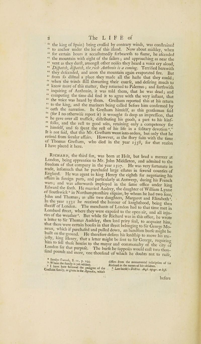 the king of Spain) being crofTed by contrary winds, was conftrained “ to anchor under the lee of this illand. Now about midday, when “ for certain hours it accuftomedly forbeareth to dame, he afcended ‘‘ the mountain with eight of the failers j and approaching as near the “ vent as they durft, amongft other noifes they heard a voice cry aloud Difpatch^ difpatchj the,rich Anthonio is a coming. Terrified herewith  they defcended, and anon the mountain again evaporated fire. But from fo difmal a place they ‘made all the hafte that they could; ‘‘ when the winds ftill thwarting their courfe, and defiring much to know more of this matter, they returned to Palermo j and forthwith “ inquiring of Anthonio, it was told them, that he was dead; and “ computing the time did find it to agree with the very inflant, that “ the voice was heard by them. Grefham reported this at his return to the king, and the mariners being called before him confirmed by “ oath the narration. In Grefham himfelf, as this gentleman faid (for I no otherwife report it) it wrought fo deep an impreflion, that “ he gave over all traffick, diftributing his goods, a part to his kinf- folks, and the refl; to good ufes, retaining only a competency for himfelf, and fo fpent the reft of his life in a folitary devotion It is not faid, that this Mr. Grefham went into orders, but only that he retired from fecular affairs. However, as the ftory fuits with the time of Thomas Grefliam, who died in the year 1558, for that reafon I have placed it here. Richard, the third fon, was born at Holt, but bred a mercer at London, being apprentice to Mr. John Middleton, and admited to the fieedorn of that company in the year 1507. He was very fortunate in trade, infomuch that he purchafed large eftates in feveral counties of ^gland. He was agent to king Henry the eighth for negotiating his affairs in foreign parts, and particularly at Antwerp, during his French wars; and was afterwards imployed in the fame office under king Ldward the fixth. He married Audrey, the daughter of William Lynne o Southvnck ’’ in Northamptonfhire efquire, by whom he had two fons ‘ •John and Thomas; as alfo two daughters, Margaret and Elizabeth'* In the year 1531 he received the honour of knighthood, being then meriff of London. The merchants of London had to that time met in Lombard ftreet, where they were expofed to the open air, and all iniu- ries of the \veather k But while Sir Richard was in this office, he wrote a letter to Sir Thomas Audeley, then lord privy feal, to acquaint him tnat there were certain houfes in that ftreet belonging to Sir George Mo- neux, which if purchafed and pulled down, an handfom burfe might be built on the ground. He therefore defires his lordfliip to move his nw jetty king Henry, that a letter might be fent to Sir George, requirincr 1 im to fell thofe houfes to the mayor and commonalty of the city of London for that purpofe. The burfe he fuppofts would coft two thou- nd pounds and more, one thoufand of which he doubts not to raife Sandys Tra-ve/s, E. iv. p. .q^ Where the family h yet refident. differs from the monumental infcriptlon of Sir Richard in the names of his children. ' I have here followed X L r , m the names of his children. Grelham family, as given in the XtSw, whkh  before