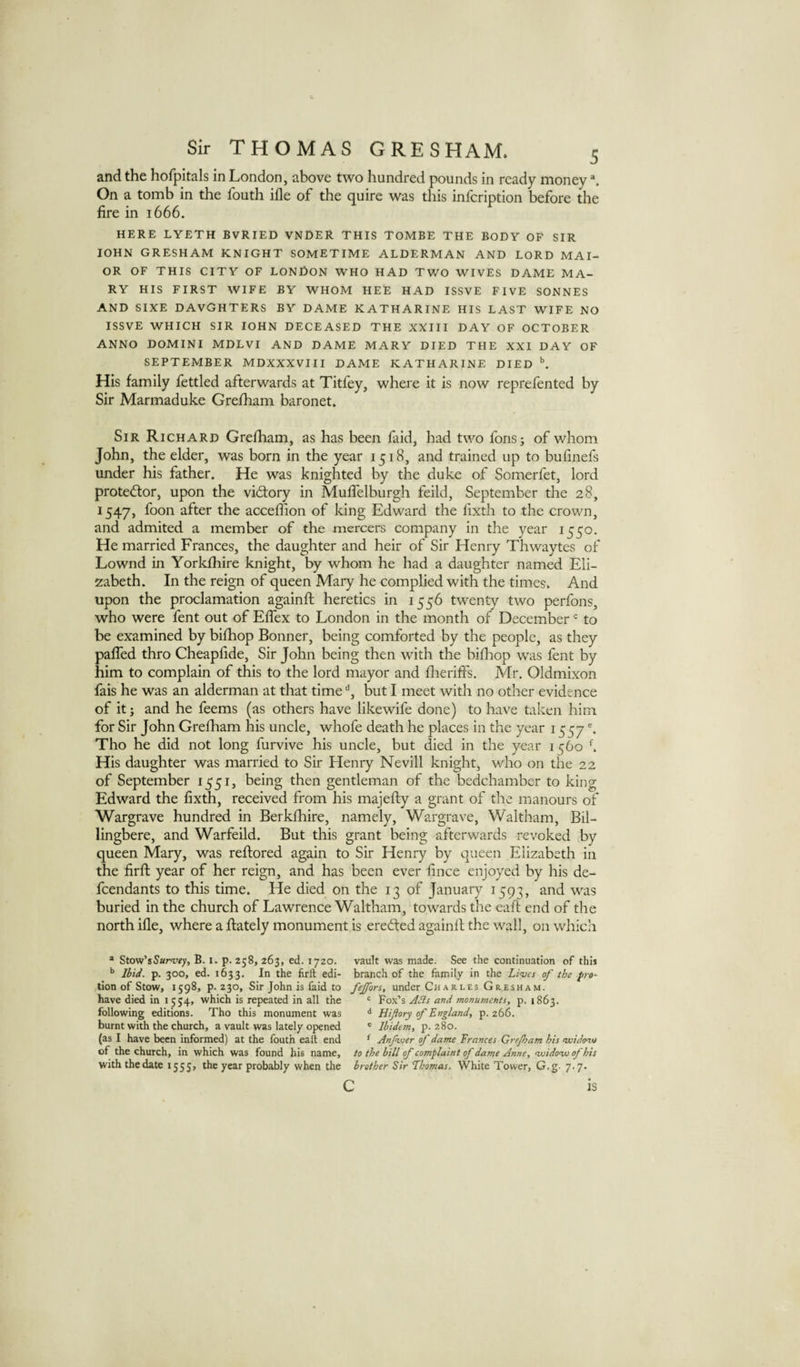 and the hofpitals in London, above two hundred pounds in ready money On a tomb in the fouth ifle of the quire was this infeription before the fire in 1666. HERE LYETH BVRIED VNCER THIS TOMBE THE BODY OF SIR lOHN GRESHAM KNIGHT SOMETIME ALDERMAN AND LORD MAI- OR OF THIS CITY OF LONfiON WHO HAD TWO WIVES DAME MA¬ RY HIS FIRST WIFE BY WHOM HEE HAD ISSVE FIVE SONNES AND SIXE DAVGHTERS BY DAME KATHARINE HIS LAST WIFE NO ISSVE WHICH SIR lOHN DECEASED THE XXIII DAY OF OCTOBER ANNO DOMINI MDLVI AND DAME MARY DIED THE XXI DAY OF SEPTEMBER MDXXXVIII DAME KATHARINE DIED ^ His family fettled afterwards at Titfey, where it is now reprefented by Sir Marmaduke Grefham baronet. Sir Richard Grefham, as has been faid, had two fonsj of whom John, the elder, was born in the year 1518, and trained up to bufinefs under his father. He was knighted by the duke of Somerfet, lord protestor, upon the vidfory in Muffelburgh feild, September tlie 28, 1547, foon after the acceffion of king Edward the fixth to the crown, and admited a member of the mercers company in the year 1550. He married Frances, the daughter and heir of Sir Henry Thwaytes of Lownd in Yorkfhire knight, by whom he had a daughter named Eli¬ zabeth. In the reign of queen Maiy he complied with the times* And upon the proclamation againfl heretics in 1556 twenty two perfons, who were fent out of Effex to London in the month of December = to be examined by bifhop Bonner, being comforted by the people, as they paffed thro Cheapfide, Sir John being then with the bifliop was fent by him to complain of this to the lord mayor and flieriffs. Mr. Oldmixon fais he was an alderman at that timebut I meet with no other evidence of it; and he feems (as others have likewife done) to have taken him for Sir John Grefham his uncle, whofe death he places in the year 1557 Tho he did not long furvive his uncle, but died in the year 1560 ^ His daughter was married to Sir Henry Nevill knight, who on the 22 of September 1551, being then gentleman of the bedchamber to king Edward the fixth, received from his majefly a grant of the manours of Wargrave hundred in Berkfhire, namely, Wargrave, Waltham, Bil- lingbere, and Warfeild. But this grant being afterwards revoked by queen Mary, was reflored again to Sir Henry by queen Elizabeth in the firfl year of her reign, and has been ever fince enjoyed by his de¬ fendants to this time. He died on the 13 of January 1593, and was buried in the church of Lawrence Waltham, towards the eaft end of the north ifle, where a flately monument is erected againfl the wall, on which * Stow’s^arr^y, B. i. p. 258, 263, ed. 1720. vault was made. See the continuation of this Ibid. p. 300, ed. 1633. In the flrll edi- branch of the family in the Lives of the pro- tlon of Stow, 1598, p. 230, Sir John is faid to fejfors, under Charles Gresham. have died in 1554, which is repeated in all the Fox’s ABs and monuments, p. 1863. following editions. Tho this monument was Hiftoty of England, p. 266. burnt with the church, a vault was lately opened « Ibidem, p. 280. (as I have been informed) at the fouth eall end ^ Anfwer of dame Frances Grejham his nxiidenu of the church, in which was found his name, to the bill of complaint of dame Anne, voidovo of his withthedate 1555, the year probably when the brother Sir Thomas. White Tower, G.g. 7.7. c IS