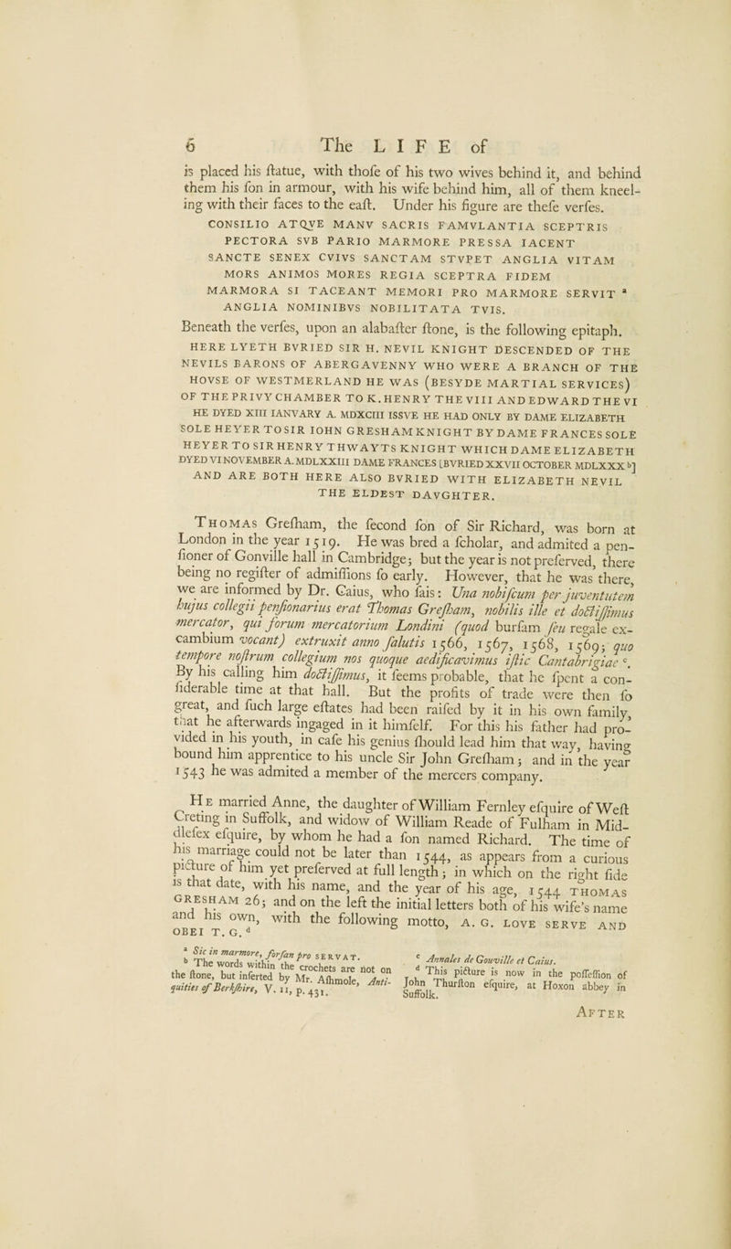 is placed his ftatue, with thofe of his two wives behind it, and behind them his fon in armour, with his wife behind him, all of them kneel¬ ing with their faces to the eaft. Under his figure are thefe verfes. CONSILIO ATQVE MANV SACRIS FAMVLANTIA SCEPTRIS PECTORA SVB PARIO MARMORE PRESSA lACENT 8ANCTE SENEX CVIVS SANCTAM STVPET ANGLIA VITAM MORS ANIMOS MORES REGIA SCEPTRA FIDEM MARMORA SI TACEANT MEMORI PRO MARMORE SERVIT “ ANGLIA NOMINIBVS NOBILITATA TVIS. Beneath the verfes, upon an alabafter ftone, is the following epitaph. HERE LYETH BVRIED SIR H. NEVIL KNIGHT DESCENDED OF THE NEVILS BARONS OF ABERGAVENNY WHO WERE A BRANCH OF THE HOVSE OF WESTMERLAND HE WAS (bESYDE MARTIAL SERVICES) OF THE PRIVY CHAMBER TO K. HENRY THE VIII AND EDWARD THE VI HE DYED XIII lANVARY A. MDXCriI ISSVE HE HAD ONLY BY DAME ELIZABETH SOLE HEYER TOSIR lOHN GRESHAM KNIGHT BY DAME FRANCES SOLE HEYER TO SIR HENRY THWAYTS KNIGHT WHICH DAME ELIZABETH DYED VI NOVEMBER A. MDLXXIII DAME FRANCES [BVRIED XXVII OCTOBER MDLXXX b] AND ARE BOTH HERE ALSO BVRIED WITH ELIZABETH NEVIL THE ELDEST DAVGHTER. Thomas Grefham, the fecond fon of Sir Richard, was born at London in the year 1519. He was bred a fcholar, and admited a pen- fioner of Gonville hall in Cambridge; but the year is not preferved, there being no regifter of admilTions fo early. However, that he was there we aie informed by Dr. Gains, who fais: Una jiohifcum per juventute7n hujiis collegtt penjionarius erat T’homas Grefloam^ nobilis ilk et dodlijlimus mercator, qm forum mercatortum Londini (quod burfam regale ex¬ cambiumextruxit anno falutis 1^66, 15(^7, 1568, 1569; quo tmpore nofrujn collegium nos quoque aedificavimus ific Cantabrigiae ^ By his calling him doklijfimus^ it feems probable, that he fpent a con- liderable time at that hall. But the profits of trade were then fo great, and fuch large eflates had been raifed by it in his own family tliat he afterwards ingaged in it himfelf. For this his father had pri’ vided m his youth, in cafe his genius fliould lead him that way having bound him apprentice to his uncle Sir John Grefham; and in the year ^543 admited a member of the mercers company. H e rnarried Anne, the daughter of William Fernley efquire ofWefl Creting in Suffolk, and widow of William Reade of Fulham in Mid- dlefex efquire, by whom he had a fon named Richard. The time of his marriage could not be later than 1544, as appears from a curious picture of him yet preferved at full length; in which on the right fide IS that date, with his name, and the year of his age, i C44 thomas GRESHAM 26; and on the left the initial letters both of his^wife’s name and his own, with the following motto, a. g. love serve and OBEI T, G, » Sum marmore, forfanpro servat. .1, are Hot the ftone but inferted by Mr. Alhmole, J, quities of Berkjhire, V. u, p. 43 j, jinnales de Gounjille et Caius. ^ This pifture is now in the poffeffion of John Thurfton efquire, at Hoxon abbey in SufFolk. After