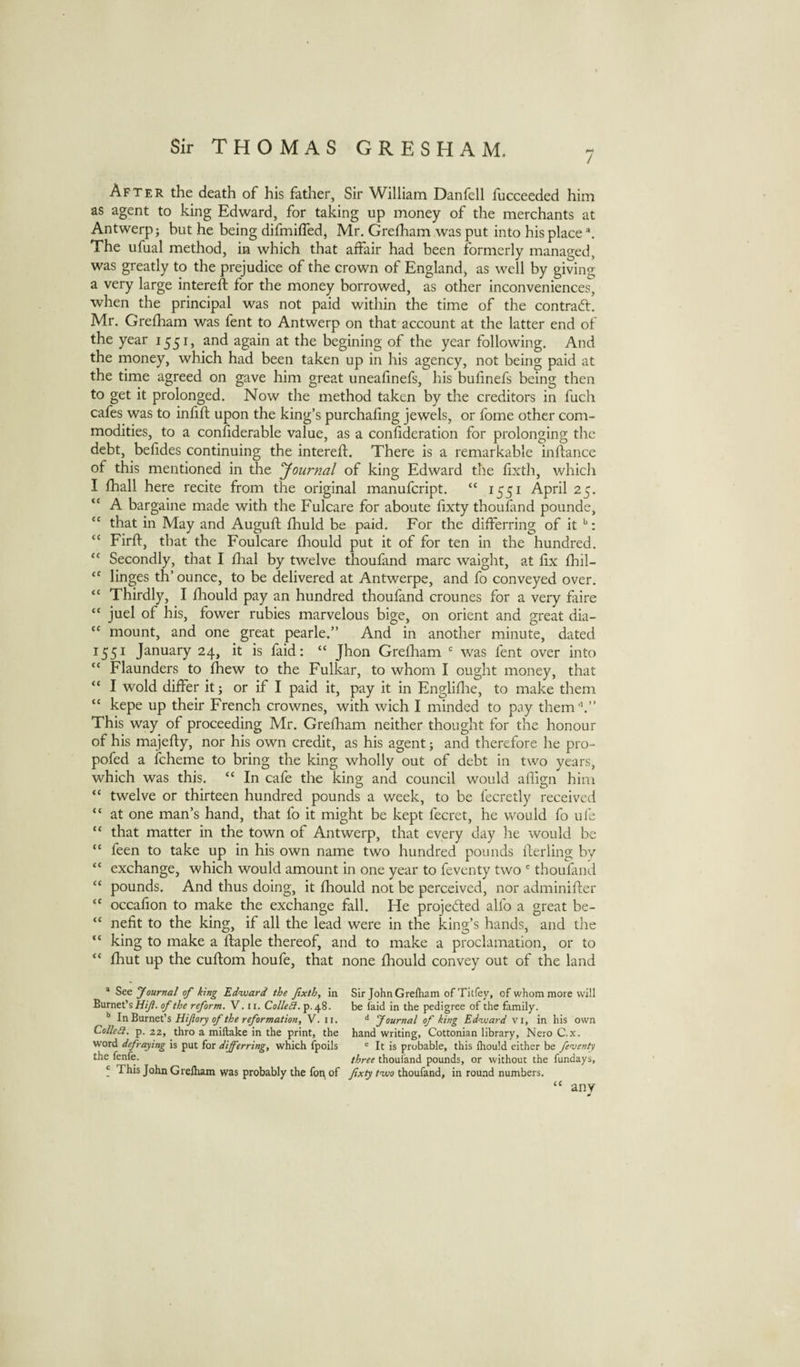 / After the death of his father, Sir William Danfell fucceeded him as agent to king Edward, for taking up money of the merchants at Antwerp; but he being difmiffed, Mr. Grelham was put into his place The ufual method, in which that affair had been formerly managed, was greatly to the prejudice of the crown of England, as well by giving a very large intereft for the money borrowed, as other inconveniences, when the principal was not paid within the time of the contract. Mr. Grediam was fent to Antwerp on that account at the latter end of the year 1551, and again at the begining of the year following. And the money, which had been taken up in his agency, not being paid at the time agreed on gave him great uneafinefs, his bufinefs being then to get it prolonged. Now the method taken by the creditors in fuch cafes was to infill upon the king’s purchafing jewels, or fome other com¬ modities, to a confiderable value, as a confideration for prolonging the debt, befides continuing the intereft. There is a remarkable inftance of this mentioned in the yournal of king Edward the fixth, which I lhall here recite from the original manufeript. “ 1551 April 25. “ A bargaine made with the Fulcare for aboute fixty thoufand pounde, “ that in May and Auguft ftiuld be paid. For the differring of it : “ Firft, that the Foulcare ftiould put it of for ten in the hundred. Secondly, that I ftial by twelve thoufand marc waight, at fix fhil- linges th’ ounce, to be delivered at Antwerpe, and fo conveyed over. “ Thirdly, I fliould pay an hundred thoufand crounes for a very faire “ juel of his, fower rubies marvelous bige, on orient and great dia- “ mount, and one great pearle.” And in another minute, dated 1551 January 24, it is faid: “ Jhon Greflaam was fent over into “ Flaunders to fhew to the Fulkar, to whom I ought money, that “ I wold differ it; or if I paid it, pay it in Engliflie, to make them “ kepe up their French crownes, with wich I minded to pay themk” This way of proceeding Mr. Grefham neither thought for the honour of his majefty, nor his own credit, as his agent; and therefore he pro- pofed a fcheme to bring the king wholly out of debt in two years, which was this. “ In cafe the king and council would aflign him “ twelve or thirteen hundred pounds a week, to be lecretly received “ at one man’s hand, that fo it might be kept fecret, he would fo ufe “ that matter in the town of Antwerp, that every day he would be “ feen to take up in his own name two hundred pounds fterling by “ exchange, which would amount in one year to feventy two ® thoufand “ pounds. And thus doing, it fhould not be perceived, nor adminifter occafion to make the exchange fall. He projected alfo a great be- “ nefit to the king, if all the lead were in the king’s hands, and the “ king to make a ftaple thereof, and to make a proclamation, or to “ fhut up the cuftom houfe, that none fhould convey out of the land * See ‘Journal of king Edvjard the fixth, in Sir John Greftiam of Titfey, of whommore will Burnet’s of the reform. V. ii. ColleSl. p.48. be faid in the pedigree of the family. ** In'&amp;urn&amp;tls Hijlory of the reformation, V. ii. Journal of king Edward vi, in his own ColleSl. p. 22, thro a miftake in the print, the hand writing, Cottonian library, Nero C.x. word defraying is put for differring, which fpoils ® It is probable, this Ihould either be feventy the fenfe. three thoufand pounds, or without the fundays, * This John Grelham was probably the foi^ of fixty tuoo thoufand, in round numbers. any