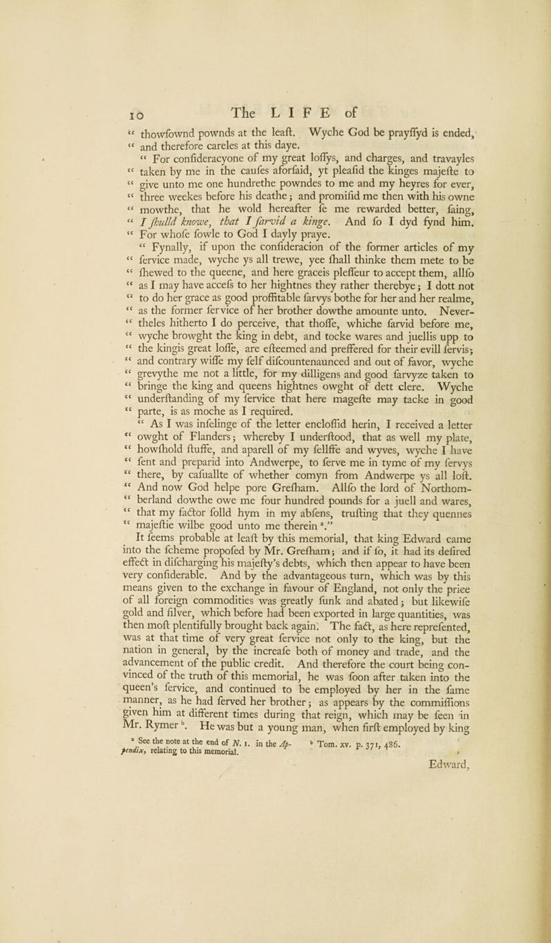 thowfownd pownds at the leaft. Wyche God be prayfTyd is ended, “ and therefore careles at this daye. “ For confideracyone of my great loffys, and charges, and travayles  taken by me in the caufes aforfaid, yt pleafid the kinges majefte to “ give unto me one hundrethe powndes to me and my heyres for ever, “ three weekes before his deathe; and promifid me then with his owne mowthe, that he wold hereafter fe me rewarded better, faing, I Jhiilld knowe^ that I farvid a hinge. And fo I dyd fynd him. “ For whofe fowle to God I dayly praye. “ Fynally, if upon the confideracion of the former articles of my “ fervice made, wyche ys all trewe, yee fhall thinke them mete to be “ (hewed to the queene, and here graceis plelfeur to accept them, allfo “ as I may have accefs to her hightnes they rather therebye; I dott not “ to do her grace as good proflitable farvys bothe for her and her realme, as the former fervice of her brother dowthe amounte unto. Never- theles hitherto I do perceive, that thoife, whiche farvid before me, wyche browght the king in debt, and tocke wares and juellis upp to “ the kingis great lolfe, are efteemed and preffered for their evill fervis; “ and contrary wilfe my felf difcountenaunced and out of favor, wyche “ grevythe me not a little, for my dilligens and good larvyze taken to ‘‘ bringe the king and queens hightnes owght of dett clere. Wyche underftanding of my fervice that here magefte may tacke in good “ parte, is as moche as I required. “ As I was infelinge of the letter enclolTid herin, I received a letter “ owght of Flanders; whereby I underftood, that as well my plate, “ howfhold ftuffe, and aparell of my fellffe and Avyves, wyche I have “ fent and preparid into Andwerpe, to ferve me in tyme of my fervys ‘‘ there, by cafuallte of whether comyn from Andwerpe ys all loft. And now God helpe pore Grefham. Allfo the lord of Northom- “ berland dowthe owe me four hundred pounds for a juell and wares, “ that my fadlor folld hym in my abfens, trufting that they quennes majeftie wilbe good unto me therein It feems probable at leaft by this memorial, that king Edward came into the fcheme propofed by Mr. Grefham; and if fo, it had its delired effedl in difcharging his majefty’s debts, which then appear to have been very conliderable. And by the advantageous turn, which was by this means given to the exchange in favour of England, not only the price of all foreign commodities was greatly funk and abated; but likewife gold and filver, which before had been exported in large quantities, was then moft plentifully brought back again. The facft, as here reprefented, was at that time of very great fervice not only to the king, but the nation in general, by the increafe both of money and trade, and the advancement of the public credit. And therefore the court being con¬ vinced of the truth of this memorial, he was loon after taken into the queen s fervice, and continued to be employed by her in the fame rnanner, as he had ferved her brother; as appears by the commilftons given him at different times during that reign, which may be feen in Mr. Rymer He was but a young man, when firft employed by king “ See the note at the end of iV. i. in the Ap^ Tom. xv. p, 371, 486. pendix, relating to this memorial, - * / -r ^ Edward,