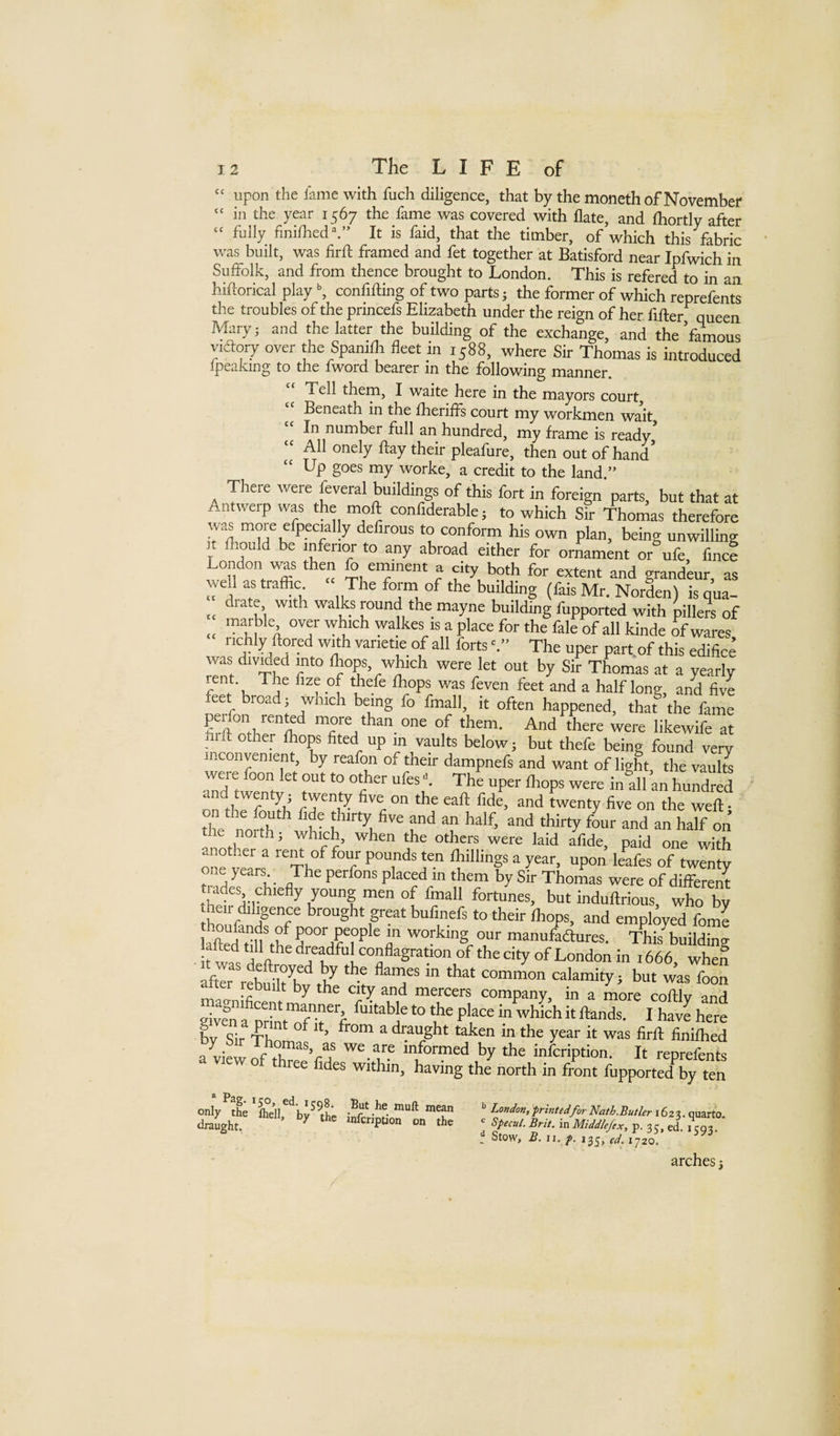 “ upon the fame with fuch diligence, that by the moncth of November “ in the year 1567 the fame was covered with date, and (hortly after “ fully finilhed.” It is faid, that the timber, of which this fabric was built, was firft framed and fet together at Batisford near Ipfwich in Suffolk, and from thence brought to London. This is refered to in an hiftorical play confilUng of two parts; the former of which reprefents the troubles of the princefs Elizabeth under the reign of her fifter queen Mary; and the latter the building of the exchange, and the famous victory over the Spanilh fleet in 1588, where Sir Thomas is introduced Ipeakmg to the fword bearer in the following manner. Tell them, I waite here in the mayors court. Beneath in the Ihenfls court my workmen wait “ In number full an hundred, my frame is ready’ “ All onely flay their pleafure, then out of hand’ “ Up goes my worke, a credit to the land.” There were feveral buddings of this fort in foreign parts, but that at Antwerp was the moft confiderable; to which Sir Thomas therefore moie efpecially defirous to conform his own plan, being unwilling It fliould be inferior to any abroad either for ornament or^ufe fine? London was then fo eininent a city both for extent and grandeur, as well as traffic The form of the budding (fais Mr. Norden) is qua- __ drate with walks mund the mayne building fupported with pillers of marble over which walkes is a place for the fale of all kinde of wares richly doted wuh varietie of all forts The uper parfof this edific? was divided into Ihops, which were let out by Sir Thomas at a yearly n •“[ ‘c^ half long, and five feet broad; which being fo fmall, it often happened, that the fame more than one of them. And there were likewife at . id other Ihops fited up in vaults below; but thefe being found very inconvenient, by reafon of their dampnefs and want of light, the vaulte ofth^Tb' cT 1^ ''c™ d twenty five on the wed; SI north 1 ? hirty five and an half, and thirty four and an half on 01th, which, when the others were laid afide, paid one with another a rent of four pounds ten fliillings a year, upon leafes of twenty one years The perfons placed in them bySirThonias were of different trades chiefly young men of fmall fortunes, but induftrious, who by SSS FT great bufinefs to their Ihops, and employed fome ll^dSSn'ff S°T?P n 'T”? manufaftures. tW building it wa^s dreadful conflagration of the city of London in 1666, when afe rebnli7h‘*,t’' calamity; but was foon ter rebuilt by the city and mercers company, in a more coftlv and by Sir Tbnm ^ ^ diaught taken in the year it was firft finiftied a view Jf lK infeription. It reprefents three fides within, having the north in front fupported by ten only^the ' ^^^^o^^nintedforNath.ButlerxSz^. quarto, draught. ^ wferrptron on the ^ Specul.Brit.mMiddlef,^,^. f Stow, .g. n./. 135, 1720.